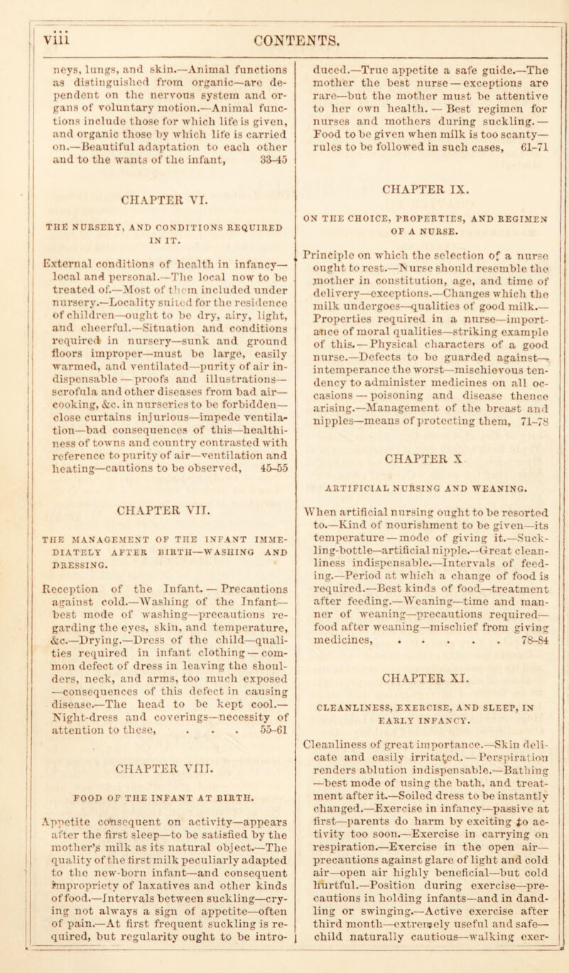 noys, lungs, and skin.—Animal functions as distinguished from organic—arc de- pendent on the nervous system and or- gans of voluntary motion.—Animal func- tions include those for which life is given, and organic those by which life is carried on.—Beautiful adaptation to each other and to the wants of the infant, 33-45 CHAPTER VI. THE NURSERY, AND CONDITIONS REQUIRED IN IT. External conditions of health in infancy— local and personal.—The local now to be treated of.—Most of them included under nursery.—Locality suited for the residence of children—ought to bo dry, airy, light, and cheerful.—Situation and conditions required in nursery—sunk and ground floors improper—must bo large, easily warmed, and ventilated—purity of air in- dispensable— proofs and illustrations— scrofula and other diseases from bad air— cooking, &c. in nurseries to be forbidden— close curtains injurious—impede ventila- tion—bad consequences of this—healthi- ness of towns and country contrasted with reference to purity of air—ventilation and heating—cautions to be observed, 45-55 CHAPTER VII. THE MANAGEMENT OF THE INFANT IMME- DIATELY AFTER BIRTH—WASHING AND DRESSING. Reception of the Infant. — Precautions against cold.—Washing of the Infant— best mode of washing—precautions re- garding the eyes, skin, and temperature, &c.—Drying.—Dress of the child—quali- ties required in infant clothing — com- mon defect of dress in leaving the shoul- ders, neck, and arms, too much exposed —consequences of this defect in causing disease.—The head to be kept cool.— Night-dress and coverings—necessity of attention to these, . . . 55-61 CHAPTER VIII. FOOD OF THE INFANT AT BIRTH. Appetite consequent on activity—appears after the first sleep—to be satisfied by the mother’s milk as its natural object.—The quality of the first milk peculiarly adapted to the new-born infant—and consequent impropriety of laxatives and other kinds of food.—Intervals between suckling—cry- ing not always a sign of appetite—often of pain.—At first frequent suckling is re- quired, but regularity ought to be intro- duced.—True appetite a safe guide.—The mother the best nurse — exceptions are rare—but the mother must be attentive to her own health. — Best regimen for nurses and mothers during suckling.— Food to be given when milk is too scanty— rules to be followed in such cases, 61-71 CHAPTER IX. ON TIIE CHOICE, PROPERTIES, AND REGIMEN OF A NURSE. Principle on which the selection of a nurso ought to rest.—N urse should resemble the mother in constitution, age, and time of delivery—exceptions.—Changes which the milk undergoes—qualities of good milk.— Properties required in a nurse—import- ance of moral qualities—striking example of this. — Physical characters of a good nurse.—Defects to be guarded against— intemperance the worst—mischievous ten- dency to administer medicines on all oc- casions — poisoning and disease thence arising.—Management of the breast and nipples—means of protecting them, 71-78 CHAPTER X ARTIFICIAL NURSING AND WEANING. When artificial nursing ought to be resorted to.—Kind of nourishment to be given—its temperature — mode of giving it.—Suck- ling-bottle—artificial nipple.—Great clean- liness indispensable.—Intervals of feed- ing.—Period at which a change of food is required.—Best kinds of food—treatment after feeding.—Weaning—time and man- ner of weaning—precautions required— food after weaning—mischief from giving medicines, 78-84 CHAPTER XI. CLEANLINESS, EXERCISE, AND SLEEP, IN EARLY INFANCY. Cleanliness of great importance.—Skin deli- cate and easily irritated. — Perspiration renders ablution indispensable.—Bathing —best mode of using the bath, and treat- ment after it.—Soiled dress to be instantly changed.—Exercise in infancy—passive at first—parents do harm by exciting to ac- tivity too soon.—Exercise in carrying on respiration.—Exercise in the open air— precautions against glare of light and cold air—open air highly beneficial—but cold hurtful.—Position during exercise—pre- cautions in holding infants—and in dand- ling or swinging.—Active exercise after third month—extremely useful and safe— child naturally cautious—walking exer-