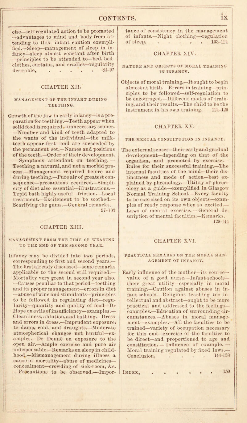 i cisc—self-regulated action to be promoted —advantages to mind and body from at- tending to this—infant caution exempli- fied.—Sleep—management of sleep in in- fancy-sleep almost constant after birth —principles to be attended to—bed, bed- clothes, curtains, and cradles—regularity desirable, 81-97 CHAPTER XII. MANAGEMENT OF THE INFANT DURING TEETHING. Growth of the jaw in early infancy—is a pre- paration for teething.—Teeth appear when solid food is required^-unnecessary sooner. —Number and kind of teeth adapted to the wants of the individual—the milk- teeth appear first—and are succeeded by the permanent set.—Names and positions of the teeth.—Order of their development. — Symptoms attendant on teething. — Teething a natural, and not a morbid pro- cess.—Management required before and during teething.—Pure air of greatest con- sequence—precautions required.—Simpli- city of diet also essential—illustrations.— Tepid bath highly useful—friction.—Local treatment.—Excitement to be soothed.— Scarifying the gums.—General remarks, 97-103 CHAPTER XIII. tance of consistency in the management of infants.—Night clothing—-regulation of sleep, 103-124 CHAPTER XIV. NATURE AND OBJECTS OF MORAL TRAINING IN INFANCY. Objects of moral training.—It ought to begin almost at birth.-—Errors in training—prin- ciples to be followed—self-regulation to be encouraged.—Different modes of train- ing, and their results.—The child to be the instrument in his own training, 124-129 CHAPTER XV. THE MENTAL CONSTITUTION IN INFANCY. The external senses—their early and gradual development—depending on that of the organism, and promoted by exercise.— Rules for their successful training.—The internal faculties of the mind—their dis- tinctness and mode of action—best ex- plained by phrenology.—Utility of phren- ology as a guide—exemplified in Glasgow Normal Training School.—Every faculty to be exercised on its own objects—exam- ples of ready response when so excited.— Laws of mental exercise. — General de- scription of mental faculties.—Remarks, 129-144 MANAGEMENT FROM THE TIME OF WEANING TO THE END OF THE SECOND YEAR. CHAPTER XVI. Infancy may be divided into two periods, corresponding to first and second years.— The first already discussed—some remarks applicable to the second still required.— Mortality very great in second year also. —Causes peculiar to that period—teething and its proper management—errors in diet —abuse of wine and stimulants—principles to be followed in regulating diet—regu- larity—quantity and quality of food—Dr Hope on evils of insufficiency—examples.— Cleanliness, ablution,and bathing.—Dress and errors in dress.—Imprudent exposure, to damp, cold, and draughts.—Moderate atmospherical changes not hurtful—ex- amples.—Dr Donne on exposure to the open air.—Ample exercise and pure air indispensable.—Remarks on sleep in child- hood.—Mismanagement during illness a cause of mortality—abuse of medicines— concealment—crowding of sick-room, &c. —Procautions to be observed.—Impor- PRACT1CAL REMARKS ON THE MORAL MAN- AGEMENT OF INFANCY. Early influence of the mother—its source- value of a good nurse.—Infant-schools— their great utility—especially in moral training.—Caution against abuses in in- fant-schools.—Religious teaching too in- tellectual and abstract—ought to be more practical and addressed to the feelings— examples.—Education of surrounding cir- cumstances.—Abuses in moral manage- ment—examples.—All the faculties to be trained—variety of occupation necessary for this end—exercise of the faculties to be direct—and proportioned to age and constitution. — Influence of example. — Moral training regulated by fixed laws.— Conclusion, .... 144-158 Index, 159