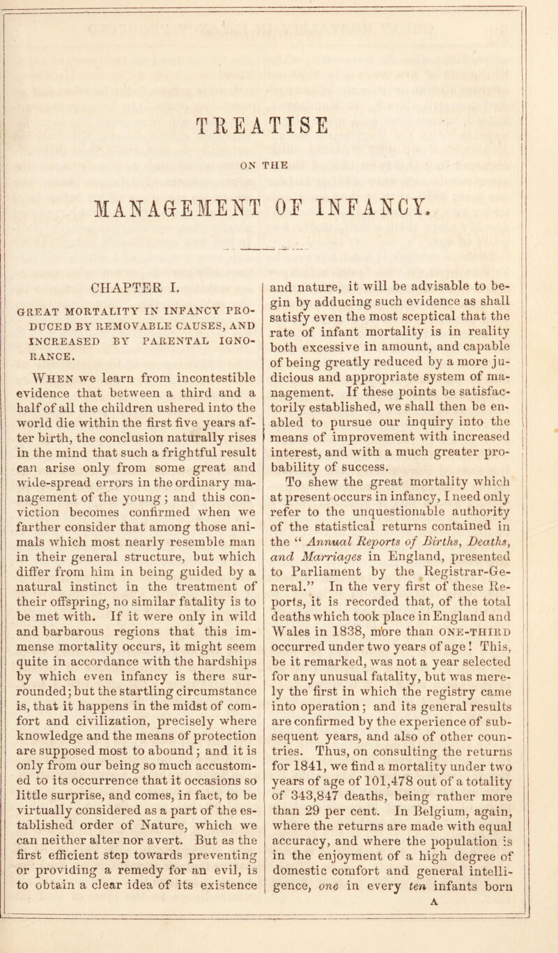 TREATISE ON THE MANAGEMENT OF INFANCY. CHAPTER I. GREAT MORTALITY IN INFANCY PRO- DUCED BY REMOVABLE CAUSES, AND INCREASED BY PARENTAL IGNO- RANCE. When we learn from incontestable evidence that between a third and a half of all the children ushered into the world die within the first five years af- ter birth, the conclusion naturally rises in the mind that such a frightful result can arise only from some great and wide-spread errors in the ordinary ma- nagement of the young ; and this con- viction becomes confirmed when we farther consider that among those ani- mals which most nearly resemble man in their general structure, but which differ from him in being guided by a natural instinct in the treatment of their offspring, no similar fatality is to be met with. If it were only in wild and barbarous regions that this im- mense mortality occurs, it might seem quite in accordance with the hardships by which even infancy is there sur- rounded ; but the startling circumstance is, that it happens in the midst of com- fort and civilization, precisely where knowledge and the means of protection are supposed most to abound; and it is only from our being so much accustom- ed to its occurrence that it occasions so little surprise, and comes, in fact, to be virtually considered as a part of the es- tablished order of Nature, which we can neither alter nor avert. But as the first efficient step towards preventing or providing a remedy for an evil, is to obtain a clear idea of its existence and nature, it will be advisable to be- gin by adducing such evidence as shall satisfy even the most sceptical that the rate of infant mortality is in reality both excessive in amount, and capable of being greatly reduced by a more ju- dicious and appropriate system of ma- nagement. If these points be satisfac- torily established, we shall then be en- j abled to pursue our inquiry into the l means of improvement with increased interest, and with a much greater pro- bability of success. To shew the great mortality which at present occurs in infancy, I need only refer to the unquestionable authority of the statistical returns contained in the “ Annual Reports of Births, Deaths, and Marriages in England, presented to Parliament by the Registrar-Ge- neral.” In the very first of these Re- ports, it is recorded that, of the total deaths which took place in England and Wales in 1838, m’ore than one-third occurred under two years of age ! This, be it remarked, was not a year selected for any unusual fatality, but was mere- ly the first in which the registry came into operation; and its general results are confirmed by the experience of sub- sequent years, and also of other coun- tries. Thus, on consulting the returns for 1841, we find a mortality under two years of age of 101,478 out of a totality of 343,847 deaths, being rather more than 29 per cent. In Belgium, again, where the returns are made with equal accuracy, and where the population is in the enjoyment of a high degree of domestic comfort and general intelli- gence, one in every ten infants born A