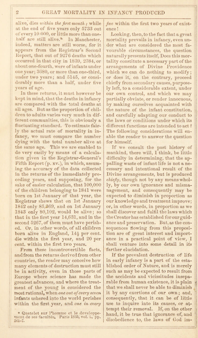 alive, dies within the first month ; while at the end of live years only 5733 out of every 10 000, or little more than one- hall are still alive.* In Manchester, indeed, matters are still worse, for it appears from the Registrar’s Second Report, that out of 9276 deaths which occurred in that city in 1839, 2384, or about one-fourth, were of infants under one year; 3680, or more than one-third, under two years; and 5145, or consi- derably more than a half, under five years of age. In these returns, it must however he kept in mind, that the deaths in infancy are compared with the total deaths at all ages. But as the proportion of chil- dren to adults varies very much in dif- ferent communities, this is obviously a fluctuating standard. To estimate fair- ly the actual rate of mortality in in- fancy, we must compare the number dying with the total number alive at the same age. This we are enabled to do very easily by means of a calcula- tion given in the Registrar-General's Fifth Report (p. xv.), in which, assum- ing the accuracy of the data collected in the returns of the immediately pre- ceding years, and supposing, for the sake of easier calculation, that 100,000 of the children belonging to 1841 were born on 1st January of that year, the Registrar shews that on 1st January 1842 only 85,369, and on 1st January 1843 only 80,102, would be alive; so that in the first year 14,631, and in the second 5267, of them must have perish- ed. Or, in other words, of all children born alive in England, 14£ per cent, die within the first year, and 20 per cent, within the first two years. From these incontrovertible facts, andfrom the returns derived from other countries, the reader may conceive how many elements of destruction must still be in activity, even in those parts of Europe where science has made the i greatest advances, and where the treat- ment of the young is considered the most rational, when one out of every seven infants ushered into the world perishes within the first year, and one in every * Quetelet snr l’liomme et, le developpe- ment de ses faculty. Paris 1835, vol. i., pp. 161—7. five within the first two years of exist- : ence! Looking, then, to the fact that a great | mortality prevails in infancy, even un- der what are considered the most fa- vourable circumstances, the question naturally presents itself, Does this mor- tality constitute a necessary part of the arrangements of Divine Providence which we can do nothing to modify; or does it, on the contrary, pi'oceed chiefly from secondary causes, purpose- ly left, to a considerable extent, under our own control, and which we may j partially obviate, or render innocuous, i by making ourselves acquainted with the nature of the infant constitution, and carefully adapting our conduct to the laws or conditions under which its different functions are intended to act ? The following considerations will en- able the reader to answer the question for himself. If we consult the past history of mankind, there will, 1 think, be little difficulty in determining, that the ap- 1 palling waste of infant life is not a ne- cessary and intentional result of the Divine arrangements, but is produced chiefly, though not by any means whol- ly, by our own ignorance and misma- nagement, and consequently may be expected to diminish in proportion as our knowledge and treatment improve; or, in other words, in proportion as we shall discover and fulfil the laws which the Creator has established for our guid- ance and preservation. But, as the con- sequences flowing from this proposi- tion are of great interest and import- ance in a practical point of view, I shall venture into some detail in its farther elucidation. If the prevalent destruction of life in early infancy is a part of the esta- blished order of Nature, and is merely | such as may be expected to result from the accidents and vicissitudes insepa- rable from human existence, it is plain 7 that we shall never be able to diminish » it by any exertions of our own ; and, j' consequently, that it can be of little use to inquire into its causes, or at- tempt their removal. If, on the other hand, it be true that ignorance of, and disobedience to, the laws of God im-