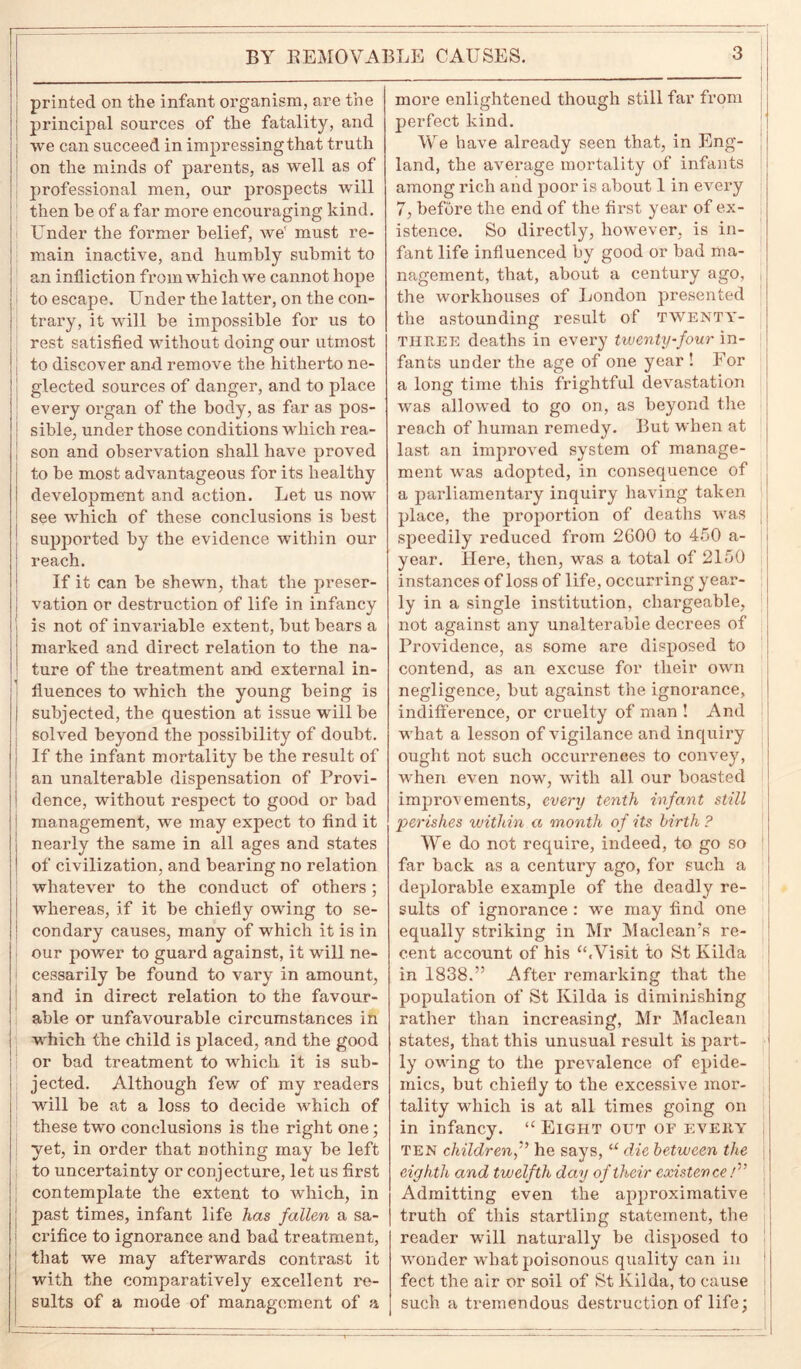 printed on the infant organism, are the principal sources of the fatality, and we can succeed in impressing that truth on the minds of parents, as well as of professional men, our prospects will then he of a far more encouraging kind, i Under the former belief, we' must re- main inactive, and humbly submit to an infliction from which we cannot hope to escape. Under the latter, on the con- trary, it will be impossible for us to rest satisfied without doing our utmost | to discover and remove the hitherto ne- glected sources of danger, and to place every organ of the body, as far as pos- sible, under those conditions which rea- son and observation shall have proved to be most advantageous for its healthy development and action. Let us now see which of these conclusions is best supported by the evidence within our reach. If it can be shewn, that the preser- vation or destruction of life in infancy is not of invariable extent, but bears a marked and direct relation to the na- ture of the treatment and external in- ■ fluences to which the young being is subjected, the question at issue will be solved beyond the possibility of doubt. If the infant mortality be the result of | an unalterable dispensation of Provi- ! dence, without respect to good or bad management, we may expect to find it nearly the same in all ages and states of civilization, and bearing no relation whatever to the conduct of others; ! whereas, if it be chiefly owing to se- ! condary causes, many of which it is in our power to guard against, it will ne- cessarily be found to vary in amount, ’ and in direct relation to the favour- able or unfavourable circumstances in i which the child is placed, and the good or bad treatment to which it is sub- jected. Although few of my readers will be at a loss to decide which of these two conclusions is the right one; yet, in order that nothing may be left to uncertainty or conjecture, let us first contemplate the extent to which, in past times, infant life has fallen a sa- crifice to ignorance and bad treatment, that we may afterwards contrast it with the comparatively excellent re- sults of a mode of management of a more enlightened though still far from perfect kind. We have already seen that, in Eng- land, the average mortality of infants among rich and poor is about 1 in every 7, before the end of the first year of ex- istence. So directly, however, is in- fant life influenced by good or bad ma- nagement, that, about a century ago, the workhouses of London presented the astounding result of twenty- three deaths in every twenty-four in- fants under the age of one year ! For a long time this frightful devastation was allowed to go on, as beyond the reach of human remedy. But when at last an improved system of manage- ment was adopted, in consequence of a parliamentary inquiry having taken place, the proportion of deaths was speedily reduced from 2600 to 450 a- year. Here, then, was a total of 2150 instances of loss of life, occurring year- ly in a single institution, chargeable, not against any unalterable decrees of Providence, as some are disposed to | contend, as an excuse for their own negligence, but against the ignorance, indifference, or cruelty of man ! And what a lesson of vigilance and inquiry ought not such occurrences to convey, when even now, with all our boasted improvements, every tenth infant still perishes within a month of its birth ? We do not require, indeed, to go so far back as a century ago, for such a deplorable example of the deadly re- sults of ignorance : we may find one equally striking in Mr Maclean’s re- cent account of his “.Visit to St Kilda in 1838.” After remarking that the population of St Kilda is diminishing rather than increasing, Mr Maclean states, that this unusual result is part- ly owing to the prevalence of epide- mics, but chiefly to the excessive mor- tality which is at all times going on in infancy. “ Eight out of every j ten childrenhe says, u die between the eighth and twelfth day of their existence/” Admitting even the approximative truth of this startling statement, the reader will naturally be disposed to wonder what poisonous quality can in feet the air or soil of St Kilda, to cause such a tremendous destruction of life: