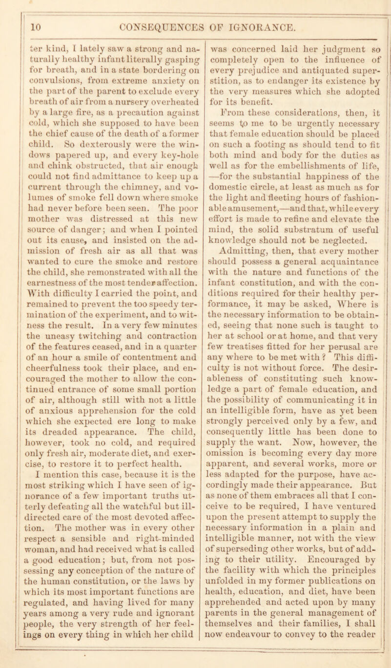 ter kind, I lately saw a strong and na- turally healthy infant literally gasping for breath, and in a state bordering on convulsions, from extreme anxiety on the part of the parent to exclude every breath of air from a nursery overheated by a large fire, as a precaution against cold, which she supposed to have been the chief cause of the death of a former child. So dexterously were the win- dows papered up, and every key-hole and chink obstructed, that air enough could not find admittance to keep up a current through the chimney, and vo- lumes of smoke fell down where smoke had never before been seen. The poor mother was distressed at this new source of danger; and when I pointed out its cause, and insisted on the ad- mission of fresh air as all that was wanted to cure the smoke and restore the child, she remonstrated with all the earnestness of the most tender affection. With difficulty I carried the point, and remained to prevent the too speedy ter- mination of the experiment, and to wit- ness the result. In a very few minutes the uneasy twitching and contraction of the features ceased, and in a quarter of an hour a smile of contentment and cheerfulness took their place, and en- couraged the mother to allow the con- tinued entrance of some small portion of air, although still with not a little of anxious apprehension for the cold which she expected ere long to make its dreaded appearance. The child, however, took no cold, and required only fresh air, moderate diet, and exer- cise, to restore it to perfect health. I mention this case, because it is the most striking which I have seen of ig- norance of a few important truths ut- terly defeating all the watchful but ill- directed care of the most devoted affec- tion. The mother was in every other respect a sensible and right-minded woman, and had received what is called a good education; but, from not pos- sessing any conception of the nature of the human constitution, or the laws by which its most important functions are regulated, and having lived for many years among a very rude and ignorant people, the very strength of her feel- ings on every thing in which her child was concerned laid her judgment so completely open to the influence of every prejudice and antiquated super- stition, as to endanger its existence by the very measures which she adopted for its benefit. From these considerations, then, it j seems t,o me to be urgently necessary j that female education should be placed |i on such a footing as should tend to fit 1 both mind and body for the duties as 1 well as for the embellishments of life, —for the substantial happiness of the domestic circle, at least as much as for the light and fleeting hours of fashion- able amusement,—and that, while every | effort is made to refine and elevate the mind, the solid substratum of useful knowledge should not be neglected. Admitting, then, that every mother should possess a general acquaintance with the nature and functions of the infant constitution, and with the con- ditions required for their healthy per- formance, it may be asked, Where is the necessary information to be obtain- ed, seeing that none such is taught to her at school or at home, and that very few treatises fitted for her perusal are any where to be met with ? This diffi- culty is not without force. The desir- ableness of constituting such know- ledge a part of female education, and the possibility of communicating it in an intelligible form, have as yet been strongly perceived only by a few, and consequently little has been done to supply the want. Now, however, the omission is becoming every day more apparent, and several works, more or less adapted for the purpose, have ac- cordingly made their appearance. But as none of them embraces all that I con- ceive to be required, I have ventured upon the present attempt to supply the necessary information in a plain and intelligible manner, not with the view of superseding other works, but of add- ing to their utility. Encouraged by the facility with which the principles unfolded in my former publications on health, education, and diet, have been apprehended and acted upon by many parents in the general management of themselves and their families, 1 shall now endeavour to convey to the reader