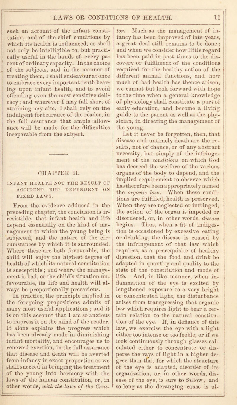 such an account of the infant consti- tution, and of the chief conditions by which its health is influenced, as shall not only be intelligible to, but practi- cally useful in the hands of, every pa- rent of ordinary capacity. In the choice . of the subjects, and in the manner of treating them, I shall endeavour at once to embrace every important truth bear- ing upon infant health, and to avoid offending even the most sensitive deli- cacy ; and wherever I may fall short of attaining my aim, I shall rely on the indulgent forbearance of the reader, in the full assurance that ample allow- ance will be made for the difficulties inseparable from the subject. CHAPTER II. INFANT HEALTH NOT THE RESULT OF ACCIDENT BUT DEPENDENT ON FIXED LAWS. From the evidence adduced in the preceding chapter, the conclusion is ir- resistible, that infant health and life depend essentially on the kind of ma- nagement to which the young being is subjected, and the nature of the cir- cumstances by which it is surrounded. Where these are both favourable, the child will enjoy the highest degree of health of which its natural constitution is susceptible; and where the manage- ment is bad, or the child’s situation un- favourable, its life and health will al- ways be proportionally precarious. In practice, the principle implied in the foregoing propositions admits of many most useful applications; and it is on this account that I am so anxious to impress it on the mind of the reader. It alone explains the progress which has been already made in diminishing infant mortality, and encourages us to renewed exertion, in the full assurance that disease and death will be averted from infancy in exact proportion as we shall succeed in bringing the treatment of the young into harmony with the laws of the human constitution, or, in other words, with the, laws of the Crca- tor. Much as the management of in- fancy has been improved of late years, a great deal still remains to be done ; and when we consider how little regard has been paid in past times to the dis- covery or fulfilment of the conditions required for the healthy action of the different animal functions, and how much of bad health has thence arisen, we cannot but look forward with hope to the time when a general knowledge of physiology shall constitute a part of early education, and become a living guide to the parent as w'ell as the phy- sician, in directing the management of the young. Let it never be forgotten, then, that disease and untimely death are the re- sults, not of chance, or of any abstract necessity, but simply of the infringe- ment of the conditions on which God has decreed the welfare of the various organs of the body to depend, and the implied requirement to observe which has therefore been appropriately named the organic law. When these condi- tions are fulfilled, health is preserved. When they are neglected or infringed, the action of the organ is impeded or disordered, or, in other words, disease begins. Thus, when a fit of indiges- j tion is occasioned by excessive eating j or drinking, the disease is caused by the infringement of that law which requires, as a prerequisite of healthy digestion, that the food and drink be adapted in quantity and quality to the state of the constitution and mode of life. And, in like manner, when in- flammation of the eye is excited by lengthened exposure to a very bright or concentrated light, the disturbance arises from transgressing that organic law which requires light to bear a cer- tain relation to the natural constitu- tion of the eye. If, in defiance of this law, we exercise the eye with a light either too intense or too feeble, or if we look continuously through glasses cal- culated either to concentrate or dis- perse the rays of light in a higher de- gree than that for which the structure of the eye is adapted, disorder of its organization, or, in other wmrds, dis- ease of the eye, is sure to follow ; and so long as the deranging cause is al-