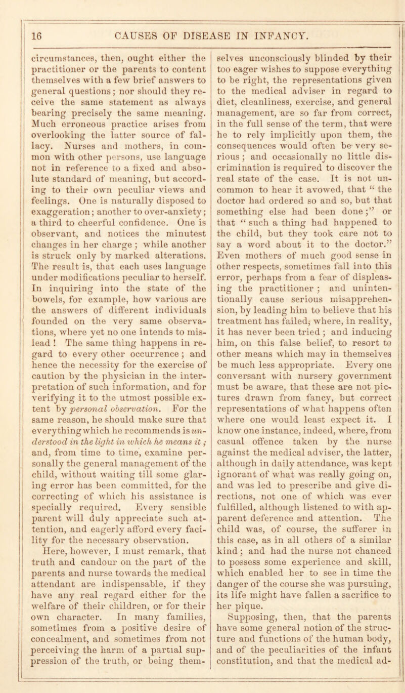 circumstances, then, ought either the practitioner or the parents to content themselves with a few brief answers to general questions; nor should they re- hearing precisely the same meaning. Much erroneous practice arises from overlooking the latter source of fal- lacy. Nurses and mothers, in com- mon with other persons, use language not in reference to a fixed and abso- lute standard of meaning, but accord- ing to their own peculiar views and feelings. One is naturally disposed to exaggeration; another to over-anxiety ; ' a third to cheerful confidence. One is observant, and notices the minutest changes in her charge ; while another is struck only by marked alterations. The result is, that each uses language under modifications peculiar to herself. In inquiring into the state of the bowels, for example, how various are the answers of different individuals founded on the very same observa- tions, where yet no one intends to mis- lead ! The same thing happens in re- gard to every other occurrence ; and hence the necessity for the exercise of caution by the physician in the inter- pretation of such information, and for verifying it to the utmost possible ex- tent by personal observation. For the same reason, he should make sure that everything which he recommends iswra- derstood in the light in which he means it ; and, from time to time, examine per- sonally the general management of the child, without waiting till some glar- ing error has been committed, for the correcting of which his assistance is specially required. Every sensible parent will duly appreciate such at- tention, and eagerly afford every faci- lity for the necessary observation. Here, however, I must remark, that truth and candour on the part of the parents and nurse towards the medical attendant are indispensable, if they have any real regard either for the welfare of their children, or for their own character. In many families, sometimes from a positive desire of concealment, and sometimes from not perceiving the harm of a partial sup- pression of the truth, or being them- selves unconsciously blinded by their too eager wishes to suppose everything ! to be right, the representations given to the medical adviser in regard to diet, cleanliness, exercise, and general management, are so far from correct, in the full sense of the term, that were he to rely implicitly upon them, the consequences would often be' very se- rious ; and occasionally no little dis- crimination is required to discover the real state of the case. It is not un- common to hear it avowed, that “ the i doctor had ordered so and so, but that something else had been doneor that “ such a thing had happened to the child, but they took care not to say a word about it to the doctor.” Even mothers of much good sense in other respects, sometimes fall into this error, perhaps from a fear of displeas- |; ing the practitioner ; and uninten- I tionally cause serious misapprehen- sion, by leading him to believe that his I treatment has failed* where, in reality, J it has never been tried ; and inducing him, on this false belief, to resort to other means which may in themselves be much less appropriate. Every one conversant with nursery government must be aware, that these are not pic- tures drawn from fancy, but correct representations of what happens often where one would least expect it. I know one instance, indeed, where, from casual offence taken by the nurse against the medical adviser, the latter, although in daily attendance, was kept ignorant of what was really going on, and was led to prescribe and give di- rections, not one of which was ever fulfilled, although listened to with ap- parent deference and attention. The child was, of course, the sufferer in this case, as in all others of a similar kind ; and had the nurse not chanced to possess some experience and skill, which enabled her to see in time the danger of the course she was pursuing, its life might have fallen a sacrifice to her pique. Supposing, then, that the parents have some general notion of the struc- ture and functions of the human body, and of the peculiarities of the infant constitution, and that the medical ad-