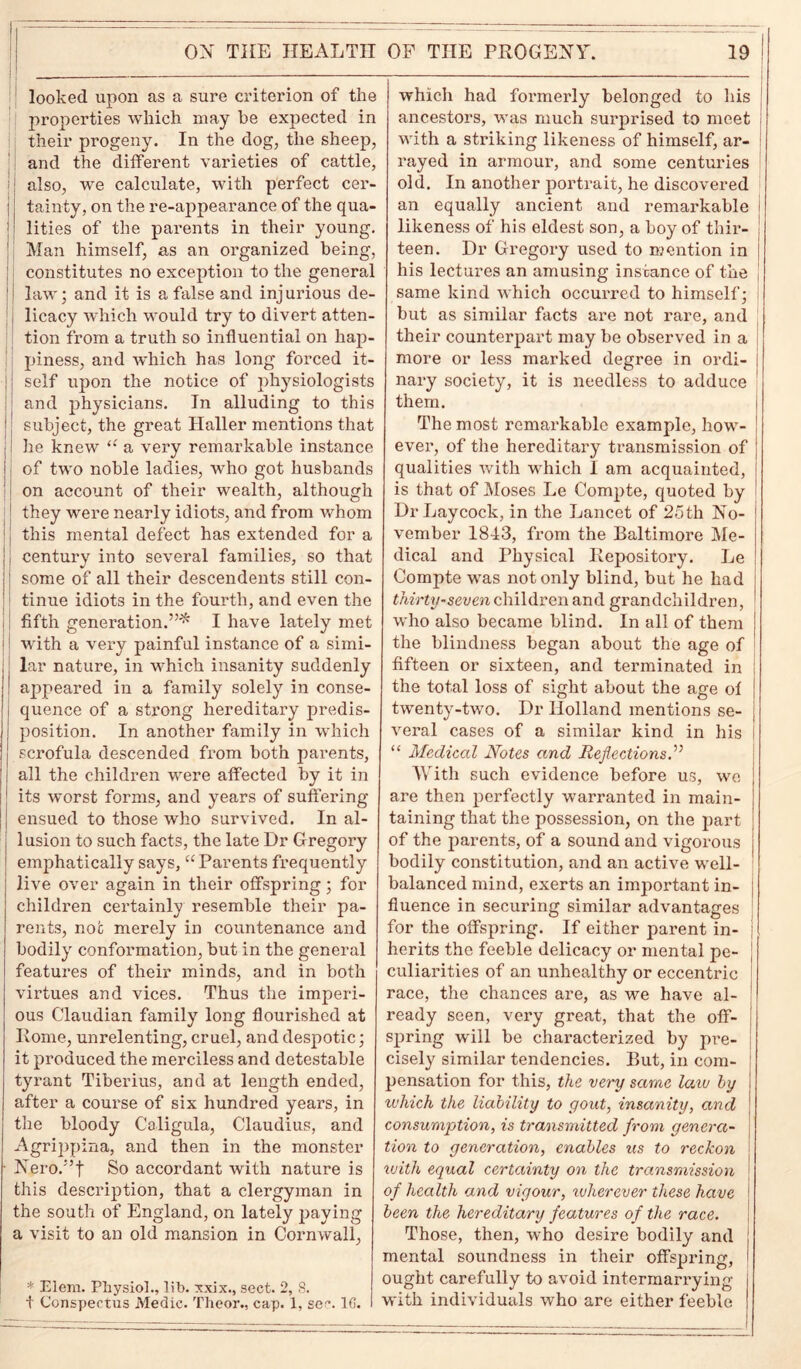 looked upon as a sure criterion of the properties which may he expected in their progeny. In the dog, the sheep, and the different varieties of cattle, also, we calculate, with perfect cer- tainty, on the re-appearance of the qua- lities of the parents in their young. Man himself, as an organized being, constitutes no exception to the general law; and it is a false and injurious de- licacy which would try to divert atten- tion from a truth so influential on haj)- piness, and which has long forced it- self upon the notice of jfliysiologists and physicians. In alluding to this subject, the great Haller mentions that he knew “ a very remarkable instance of two noble ladies, who got husbands on account of their wealth, although they were nearly idiots, and from whom this mental defect has extended for a century into several families, so that some of all their descendents still con- tinue idiots in the fourth, and even the fifth generation.”* I have lately met with a very painful instance of a simi- lar nature, in which insanity suddenly appeared in a family solely in conse- quence of a strong hereditary predis- position. In another family in which scrofula descended from both parents, all the children were affected by it in its worst forms, and years of suffering- ensued to those who survived. In al- lusion to such facts, the late Hr Gregory emphatically says, u Parents frequently live over again in their offspring; fox- children certainly resemble their pa- rents, not merely in countenance and bodily conformation, but in the general features of their minds, and in both virtues and vices. Thus the imperi- ous Claudian family long flourished at Rome, unrelenting, cruel, and despotic; it produced the merciless and detestable tyrant Tiberius, and at length ended, after a course of six hundred years, in the bloody Caligula, Claudius, and Agrippina, and then in the monster Nero.”t So accordant with nature is this description, that a clergyman in the south of England, on lately paying a visit to an old mansion in Cornwall, * Elem. Physiol., lib. xxix., sect. 2, S. t Conspectus Medic. Theor., cap. 1, se?. 1G. which had foi-merly belonged to his ancestors, was much surprised to meet with a striking likeness of himself, ar- rayed in armour, and some centuries old. In another portrait, he discovered an equally ancient and remarkable likeness of his eldest son, a boy of thir- teen. Dr Gregory used to mention in his lectures an amusing instance of the same kind which occurred to himself; but as similar facts are not rare, and their counter-part may be observed in a more or less marked degree in ordi- nary society, it is needless to adduce them. The most remarkable example, how- ever-, of the hereditary transmission of qualities with which I am acquainted, is that of Moses Le Compte, quoted by DrLaycock, in the Lancet of 25th No- vember 1843, from the Baltimore Me- dical and Physical Repository. Le Compte was not only blind, but he had thirty-seven children and grandchildren, who also became blind. In all of them the blindness began about the age of fifteen or sixteen, and terminated in the total loss of sight about the age ol twenty-two. Dr Holland mentions se- veral cases of a similar kind in his “ Medical Notes and Reflections.” With such evidence before us, we are then perfectly warranted in main- taining that the possession, on the part of the parents, of a sound and vigorous bodily constitution, and an active well- balanced mind, exerts an important in- fluence in securing similar advantages for the offspring. If either parent in- herits the feeble delicacy or mental pe- culiarities of an unhealthy or eccentric race, the chances are, as we have al- ready seen, very great, that the off- J spring will be characterized by pre- cisely similar tendencies. But, in com- pensation for this, the very same law by j which the liability to gout, insanity, and j consumption, is transmitted from genera- tion to generation, enables tis to reckon ivith equal certainty on the transmission ' of health and vigour, ivherever these have J been the hereditary features of the race. Those, then, who desire bodily and mental soundness in their offspring, ought carefully to avoid intermarrying with individuals who are either feeble