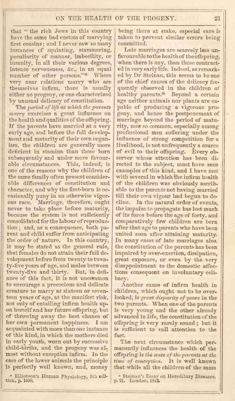 that “ the rich Jews in this country have the same bad custom of marrying first cousins; and I never saw so many instances of squinting, stammering, peculiarity of manner, imbecility, or insanity, in all their various degrees, intense nervousness, &c., in an equal number of other persons.”* Where very near relations marry who are themselves infirm, there is usually either no progeny, or one characterized by unusual delicacy of constitution. The period of life at which the parents marry exercises a great influence on the health and qualities of the offspring. If the parents have married at a very early age, and before the full develop- ment and maturity of their own organ- ism, the children are generally more deficient in stamina than those born subsequently and under more favour- able circumstances. This, indeed, is one of the reasons why the children of the same family often present consider- able differences of constitution and character, and wrhy the first-born is oc- casionally puny in an otherwise vigor- ous race. Marriage, therefore, ought never to take place before maturity, because the system is not sufficiently consolidated for the labour of reproduc- tion ; and, as a consequence, both pa- rent and child suffer from anticipating the order of nature. In this country, it may be stated as the general rule, that females do not attain their full de- velopment before from twenty to twen- ty-five years of age, and males between twenty-five and thirty. But, in defi- ' ance of this fact, it is not uncommon to encourage a precocious and delicate creature to marry at sixteen or seven- teen years of age, at the manifest risk, not only of entailing infirm health up- on herself and her future offspring, but of throwing away the best chance of her own permanent happiness. I am acquainted with more than one instance of this kind, in which the mothers died in early youth, worn out by successive child-births, and the progeny was al- most without exception infirm. In the case of the lower animals the principle is perfectly well known, and, money * Elliotson’s Human Physiology, 5th edi- tion, p. 1098. being there at stake, especial care is taken to prevent similar errors being committed. Late marriages are scarcely less un- favourable to the health of the offspring, when there is any, than those contract- ed in very early life. Indeed, as remark- ed by Dr Steinau, this seems to be one of the chief causes of the delicacy fre- quently observed in the children of healthy parents.* Beyond a certain age neither animals nor plants are ca- pable of producing a vigorous pro- geny, and hence the postponement of marriage beyond the period of matu- rity, now so common, especially among professional men suffering under the influence of strong competition for a livelihood, is not unfrequently a source of evil to their offspring. Every ob- server whose attention has been di- rected to the subject, must have seen exanrples of this kind, and I have met with several in which Ihe infirm health of the children was obviously ascrib- able to the parents not having married till their own vigour had begun to de- cline. In the natural order of events, the impulse to propagate has lost much of its force before the age of forty, and comparatively few children are born after that age to parents who have been united soon after attaining maturity. In many cases of late marriages also, the constitution of the parents has been impaired by over-exertion, dissipation, great exposure, or even by the very disappointment to the domestic affec- tions consequent on involuntary celi- bacy. Another cause of infirm health in children, which ought not to be over- looked, is great disparity of years in the two parents. When one of the parents is very young and the other already advanced in life, the constitution of the offspring is very rarely sound ; but it is sufficient to call attention to the fact. The next circumstance which per- manently influences the health of the offspring is the state of the parents at the time of conception. It is well known that while all the children of the same * Steinau’s Essay on Hereditary Diseases, p. 21. London, 1813.