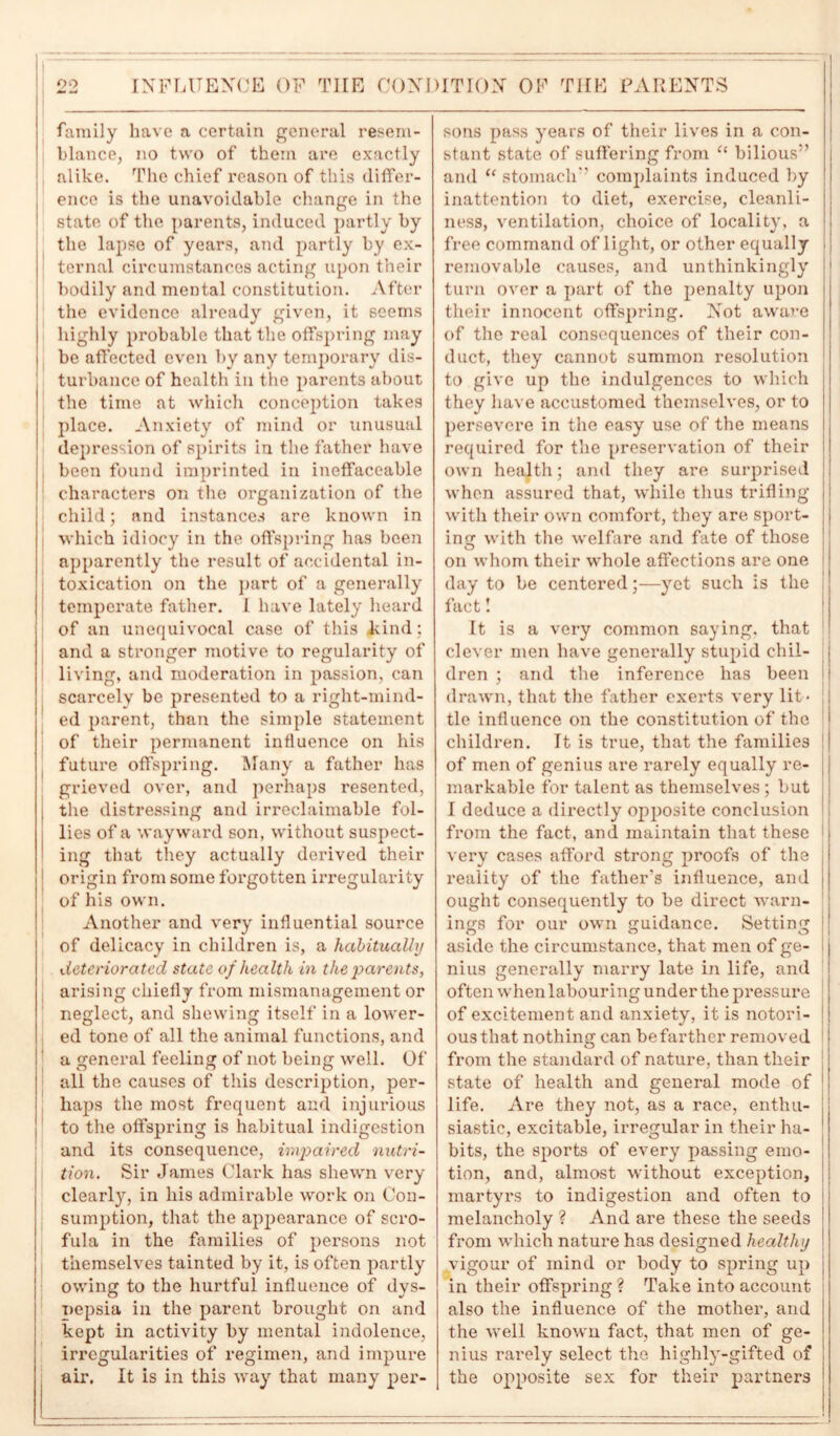 family have a certain general resem- blance, no two of them are exactly .alike. The chief reason of this differ- ence is the unavoidable change in the state of the parents, induced partly by the lapse of years, and partly by ex- ternal circumstances acting upon their bodily and mental constitution. After the evidence already given, it seems highly probable that the offspring may be affected even by any temporary dis- turbance of health in the parents about the time at which conception takes place. Anxiety of mind or unusual depression of spirits in the father have been found imprinted in ineffaceable characters on the organization of the child; and instances are known in which idiocy in the offspring has been apparently the result of accidental in- toxication on the part of a generally temperate father. I have lately heard of an unequivocal case of this kind; and a stronger motive to regularity of living, and moderation in passion, can scarcely be presented to a right-mind- ed parent, than the simple statement of their permanent influence on his future offspring. Many a father has grieved over, and perhaps resented, the distressing and irreclaimable fol- lies of a wayward son, without suspect- ing that they actually derived their origin from some forgotten irregularity of his own. Another and very influential source of delicacy in children is, a habitually deteriorated state of health in the parents, arising chiefly from mismanagement or neglect, and shewing itself in a lower- ed tone of all the animal functions, and a general feeling of not being well. Of all the causes of this description, per- haps the most frequent and injurious to the offspring is habitual indigestion and its consequence, impaired nutri- tion. Sir James Clark has shewn very clearly, in his admirable work on Con- sumption, that the appearance of scro- fula in the families of persons not themselves tainted by it, is often partly owing to the hurtful influence of dys- nepsia in the parent brought on and kept in activity by mental indolence, irregularities of regimen, and impure air. It is in this way that many per- sons pass years of their lives in a con- stant state of suffering from “ bilious” and “ stomach” complaints induced by inattention to diet, exercise, cleanli- ness, ventilation, choice of locality, a free command of light, or other equally removable causes, and unthinkingly ! turn over a part of the penalty upon their innocent offspring. Not aware of the real consequences of their con- duct, they cannot summon resolution to give up the indulgences to which they have accustomed themselves, or to persevere in the easy use of the means required for the preservation of their own health; and they are surprised when assured that, while thus trifling with their own comfort, they are sport- ing with the welfare and fate of those on whom their whole affections are one day to be centered;—yet such is the fact! It is a very common saying, that 1 clever men have generally stupid chil- dren ; and the inference has been j drawn, that the father exerts very lit- tle influence on the constitution of the children. It is true, that the families of men of genius are rarely equally re- markable for talent as themselves; but I deduce a directly opposite conclusion from the fact, and maintain that these very cases afford strong proofs of the reality of the father’s influence, and ought consequently to be direct warn- ings for our own guidance. Setting aside the circumstance, that men of ge- nius generally marry late in life, and often when labouring under the pressure of excitement and anxiety, it is notori- ous that nothing can be farther removed from the standard of nature, than their state of health and general mode of life. Are they not, as a race, enthu- siastic, excitable, irregular in their ha- bits, the sports of every passing emo- tion, and, almost without exception, martyrs to indigestion and often to melancholy ? And are these the seeds from which nature has designed healthy vigour of mind or body to spring up in their offspring? Take into account also the influence of the mother, and the well known fact, that men of ge- nius rarely select the highly-gifted of the opposite sex for their partners