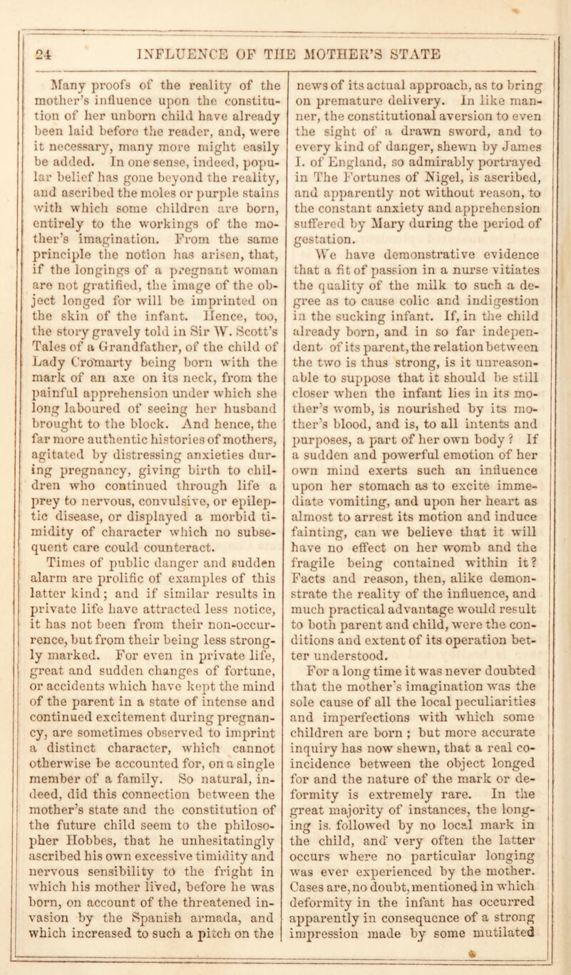 Many proofs of the reality of the mother’s influence upon the constitu- tion of her unborn child have already been laid before the reader, and, were it necessary, many more might easily be added. In one sense, indeed, popu- lar belief has gone beyond the reality, and ascribed the moles or purple stains with which some children are born, entirely to the workings of the mo- ther’s imagination. From the same principle the notion has arisen, that, if the longings of a pregnant woman are not gratified, the image of the ob- ject longed for will be imprinted on the skin of the infant. Hence, too, the story gravely told in Sir W. Scott’s Tales of a Grandfather, of the child of Lady Crotnarty being born with the mark of an axe on its neck, from the painful apprehension under which she long laboured of seeing her husband brought to the block. And hence, the far more authentic histories of mothers, agitated by distressing anxieties dur- ing pregnancy, giving birth to chil- dren who continued through life a prey to nervous, convulsive, or epilep- tic disease, or displayed a morbid ti- midity of character which no subse- quent care could counteract. Times of public danger and sudden alarm are prolific of examples of this latter kind; and if similar results in private life have attracted less notice, it has not been from their non-occur- rence, but from their being less strong- ly marked. For even in private life, great and sudden changes of fortune, or accidents which have kept the mind of the parent in a state of intense and continued excitement during pregnan- cy, are sometimes observed to imprint a distinct character, which cannot otherwise be accounted for, on a single member of a family. So natural, in- deed, did this connection between the mother’s state and the constitution of the future child seem to the philoso- pher Hobbes, that he unhesitatingly ascribed his own excessive timidity and nervous sensibility to the fright in which his mother lived, before he was born, on account of the threatened in- vasion by the Spanish armada, and which increased to such a pitch on the news of its actual approach, as to bring on premature delivery, in like man- ner, the constitutional aversion to even the sight of a drawn sword, and to every kind of danger, shewn by James I. of England, so admirably portrayed in The Fortunes of Nigel, is ascribed, and apparently not without reason, to the constant anxiety and apprehension suffered by Mary during the period of gestation. We have demonstrative evidence that a fit of passion in a nurse vitiates the quality of the milk to such a de- gree as to cause colic and indigestion in the sucking infant. If, in the child already born, and in so far indepen- dent of its parent, the relation between the two is thus strong, is it unreason- able to suppose that it should be still closer when the infant lies in it3 mo- ther’s womb, is nourished by its mo- ther’s blood, and is, to all intents and purposes, a part of her own body ? If a sudden and powerful emotion of her own mind exerts such an influence upon her stomach as to excite imme- diate vomiting, and upon her heart as almost to arrest its motion and induce fainting, can we believe that it will have no effect on her womb and the fragile being contained within it? Facts and reason, then, alike demon- strate the reality of the influence, and much practical advantage would result to both parent and child, were the con- ditions and extent of its operation bet- ter understood. For a long time it was never doubted that the mother's imagination was the sole cause of all the local peculiarities and imperfections with which some children are born ; but more accurate inquiry has now shewn, that a real co- incidence between the object longed for and the nature of the mark or de- formity is extremely rare. In the great majority of instances, the long- ing is. followed by no local mark in the child, and' very often the latter occurs where no particular longing was ever experienced by the mother. Cases are, no doubt, mentioned in which deformity in the infant has occurred apparently in consequence of a strong impression made by some mutilated &