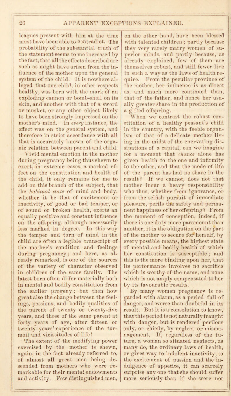 1 = leagues present with him at the time must have been able to c mtradict. The probability of the substantial truth of the statement seems to me increased by the fact, that all the effects described are such as might have arisen from the in- lluence of the mother upon the general system of the child. It is nowhere al- leged that one child, in other respects healthy, was born with the mark of an exploding cannon or bomb-shell on its skin, and another with that of a sword or musket, or any other object likely to have been strongly impressed on the mother’s mind. In event instance, the effect was on the general system, and therefore in strict accordance with all that is accurately known of the orga- nic relation between parent and child. Vivid mental emotion in the mother during pregnancy being thus shewn to exert, in extreme cases, a marked ef- fect on the constitution and health of the child, it only remains for me to add on this branch of the subject, that the habitual state of mind and body, whether it be that of excitement or inactivity, of good or bad temper, or of sound or broken health, exerts an equally positive and constant influence on the offspring, although necessarily | less marked in degree. In this way the temper and turn of mind in the child are often a legible transcript of ! the mother’s condition and feelings during pregnancy; and here, as al- ready remarked, is one of the sources of the variety of character observed ! in children of the same family. The latest born often differ materially both in mental and bodily constitution from the earlier progeny; but then how great also the change between the feel- j ings, passions, and bodily qualities of the parent of twenty or twenty-five years, and those of the same parent at forty years of age, after fifteen or twenty years’ experience of the tur- moil and vicissitudes of life! The extent of the modifying power exercised by the mother is shewn, again, in the fact already referred to, of almost all great men being de- scended from mothers who were re- markable for their mental endowments and activity. Few distinguished men, on the other hand, have been blessed with talented children ; partly because they very rarely marry women of su- perior minds, and partly because, as already explained, few of them are themselves robust, and still fewer live in such a way as the laws of health re- quire. From the peculiar province of the mother, her influence is as direct as, and much more continued than, that of the father, and hence her usu- ally greater share in the production of a gifted offspring. When we contrast the robust con- stitution of a healthy peasant’s child in the country, with the feeble organ- ism of that of a delicate mother liv- ing in the midst of the enervating dis- ! sipations of a capital, can we imagine for a moment that chance alone has given health to the one and infirmity to the other, and that the mode of life of the parent has had no share in the result? If we cannot, does not that mother incur a heavy responsibility who thus, whether from ignorance, or from the selfish pursuit of immediate pleasure, perils the safety and perma- nent happiness of her offspring ? From the moment of conception, indeed, if there is one duty more paramount than another, it is the obligation on the part of the mother to secure for herself, by every possible means, the highest state of mental and bodily health of which her constitution is susceptible; and this is the more binding upon her, that its performance involves no sacrifice which is worthy of the name, and none which is not amply compensated to her 1 by its favourable results. By many women pregnancy is re- garded with alarm, as a period full of danger, and worse than doubtful in its result. But it is a consolation to know, that this period is not naturally fraught with danger, but is rendered perilous only, or chiefly, by neglect or misma- I nagement. If, regardless of the fu- j ture, a woman so situated neglects, as many do, the ordinary laws of health, or gives way to indolent inactivity, to the excitement of passion and the in- dulgence of appetite, it can scarcely surprise any one that she should suffer more seriously than if she were not