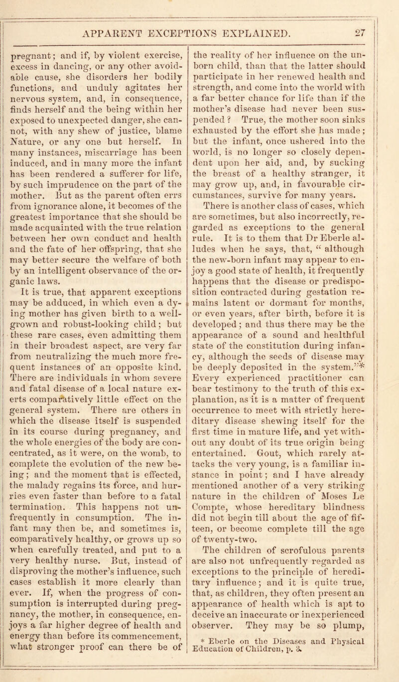 pregnant; and if, by violent exercise, excess in dancing, or any other avoid- able cause, she disorders her bodily functions, and unduly agitates her nervous system, and, in consequence, finds herself and the being within her exposed to unexpected danger, she can- not, with any shew of justice, blame Nature, or any one but herself. In many instances, miscarriage has been induced, and in many more the infant has been rendered a sufferer for life, by such imprudence on the part of the mother. But as the parent often errs from ignorance alone, it becomes of the greatest importance that she should be made acquainted with the true relation between her own conduct and health and the fate of her offspring, that she may better secure the welfare of both by an intelligent observance of the or- ganic laws. It is true, that apparent exceptions may be adduced, in which even a dy- ing mother has given birth to a well- grown and robust-looking child; but these rare cases, even admitting them in their broadest aspect, are very far from neutralizing the much more fre- quent instances of an opposite kind. There are individuals in whom severe and fatal disease of a local nature ex- erts comparatively little effect on the general system. There are others in which the disease itself is suspended in its course during pregnancy, and the whole energies of the body are con- centrated, as it were, on the womb, to complete the evolution of the new be- ing ; and the moment that is effected, the malady regains its force, and hur- ries even faster than before to a fatal termination. This happens not un- frequently in consumption. The in- ! fant may then be, and sometimes is, comparatively healthy, or grows up so when carefully treated, and put to a very healthy nurse. But, instead of disproving the mother’s influence, such cases establish it more clearly than ever. If, when the progress of con- sumption is interrupted during preg- nancy, the mother, in consequence, en- joys a far higher degree of health and energy than before its commencement, what stronger proof can there be of the reality of her influence on the un- born child, than that the latter should participate in her renewed health and strength, and come into the world with a far better chance for life than if the mother’s disease had never been sus- pended ? True, the mother soon sinks exhausted by the effort she has made; but the infant, once ushered into the world, is no longer so closely depen- dent upon her aid, and, by sucking the breast of a healthy stranger, it 1 may grow up, and, in favourable cir- 11 cumstances, survive for many years. There is another class of cases, which are sometimes, but also incorrectly, re- garded as exceptions to the general rule. It is to them that Dr Eberle al- ludes when he says, that, “ although the new-born infant may appear to en- j I joy a good state of health, it frequently happens that the disease or predispo- sition contracted during gestation re- mains latent or dormant for months, or even years, after birth, before it is developed; and thus there may be the appearance of a sound and healthful state of the constitution during infan- cy, although the seeds of disease may be deeply deposited in the system.’'* j Every experienced practitioner can bear testimony to the truth of this ex- planation, as it is a matter of frequent occurrence to meet with strictly here- ditary disease shewing itself for the first time in mature life, and yet with- out any doubt of its true origin being entertained. Gout, which rarely at- tacks the very young, is a familiar in- stance in point; and I have already mentioned another of a very striking jj nature in the children of Moses Le Compte, whose hereditary blindness did not begin till about the age of fif- teen, or become complete till the age of twenty-two. The children of scrofulous parents are also not unfrequently regarded as exceptions to the principle of heredi- tary influence; and it is quite true, that, as children, they often present an appearance of health which is apt to deceive an inaccurate or inexperienced observer. They may be so plump, * Eberle on tlie Diseases and Physical Education of Children, p. 3.