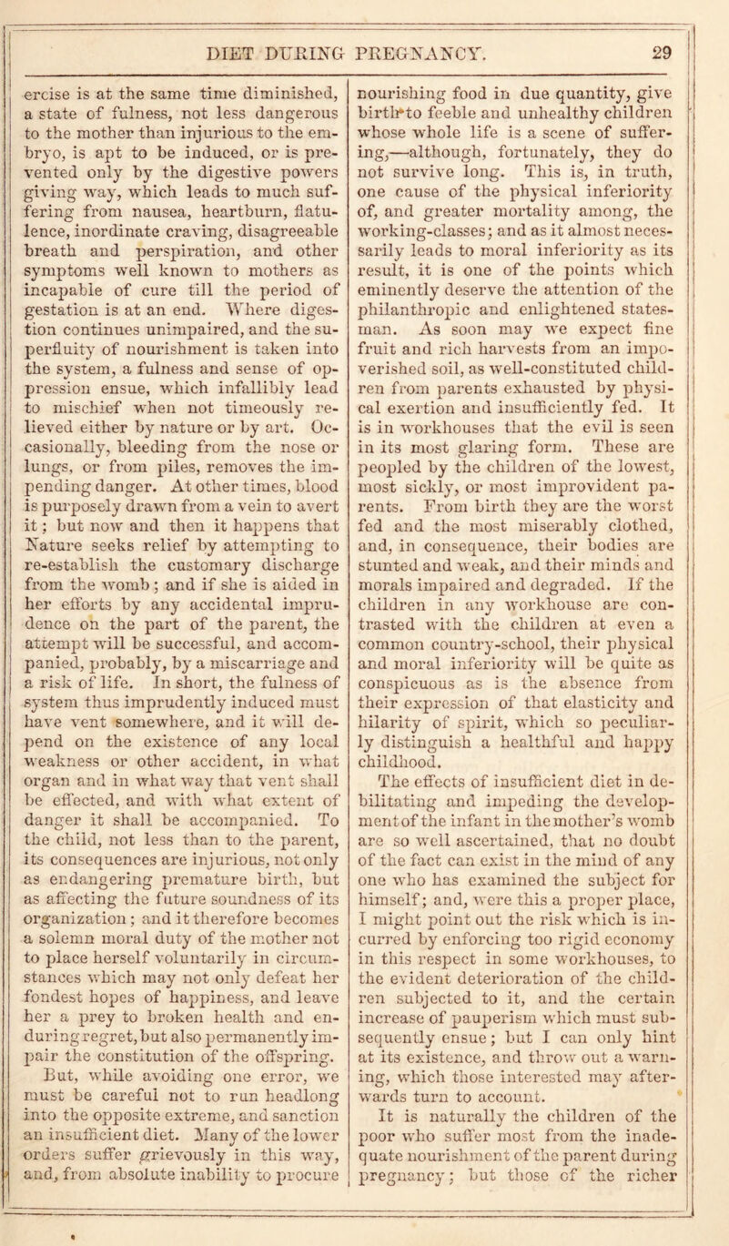 ercise is at the same time diminished, a state of fulness, not less dangerous to the mother than injurious to the em- bryo, is apt to be induced, or is pre- vented only by the digestive powers giving way, which leads to much suf- fering from nausea, heartburn, flatu- lence, inordinate craving, disagreeable breath and perspiration, and other symptoms well known to mothers as incapable of cure till the period of gestation is at an end. Where diges- tion continues unimpaired, and the su- perfluity of nourishment is taken into the system, a fulness and sense of op- pression ensue, which infallibly lead ! to mischief when not timeously re- lieved either by nature or by art. Oc- casionally, bleeding from the nose or lungs, or from piles, removes the im- pending danger. At other times, blood is purposely drawn from a vein to avert it; but now and then it happens that Nature seeks relief by attempting to re-establish the customary discharge from the womb ; and if she is aided in her efforts by any accidental impru- dence on the part of the parent, the attempt will be successful, and accom- panied, probably, by a miscarriage and a risk of life. In short, the fulness of system thus imprudently induced must have vent somewhere, and it will de- pend on the existence of any local weakness or other accident, in what organ and in what way that vent shall be effected, and with what extent of danger it shall be accompanied. To the child, not less than to the parent, its consequences are injurious, not only as endangering premature birth, but as affecting the future soundness of its organization; and it therefore becomes a solemn moral duty of the mother not to place herself voluntarily in circum- stances which may not only defeat her fondest hopes of happiness, and leave her a prey to broken health and en- duringregret,but also permanently im- pair the constitution of the offspring. But, while avoiding one error, we must be careful not to run headlong into the opjwsite extreme, and sanction an insufficient diet. Many of the lower orders suffer grievously in this way, and, from absolute inability to procure i nourishing food in due quantity, give birtlrto feeble and unhealthy children whose whole life is a scene of suffer- ing,—although, fortunately, they do not survive long. This is, in truth, one cause of the physical inferiority of, and greater mortality among, the woi'king-classes; and as it almost neces- sarily leads to moral inferiority as its result, it is one of the points which eminently deserve the attention of the philanthropic and enlightened states- man. As soon may we exjiect fine fruit and rich harvests from an impo- verished soil, as well-constituted child- ren from parents exhausted by physi- cal exertion and insufficiently fed. It is in workhouses that the evil is seen in its most glaring form. These are peopled by the children of the lowest, most sickly, or most improvident pa- rents. From birth they are the worst fed and the most miserably clothed, and, in consequence, their bodies are stunted and weak, and their minds and morals impaired and degraded. If the children in any workhouse are con- trasted with the children at even a common country-school, their physical and moral inferiority will be quite as conspicuous as is the absence from their expression of that elasticity and hilarity of spirit, which so peculiar- ly distinguish a healthful and happy childhood. The effects of insufficient diet in de- bilitating and impeding the develop- ment of the infant in the mother’s womb are so well ascertained, that no doubt of the fact can exist in the mind of any one who has examined the subject for himself; and, Avere this a proper place, I might point out the risk which is in- curred by enforcing too rigid economy in this respect in some workhouses, to the evident deterioration of the child- ren subjected to it, and the certain increase of pauperism which must sub- sequently ensue; but I can only hint at its existence, and throw out a warn- ing, which those interested may after- wards turn to account. It is naturally the children of the poor who suffer most from the inade- quate nourishment of the parent during pregnancy; but those of the richer