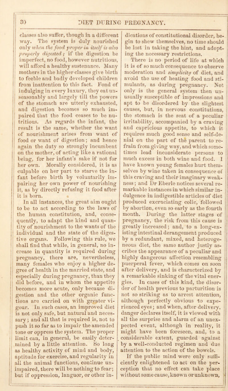 classes also suffer, though in a different way. The system is duly nourished only when the food proper in itself is also properly digested; if the digestion be [ imperfect, no food, however nutritious, j will afford a healthy sustenance. Many mothers in the higher classes give birth to feeble and badly developed children from inattention to this fact. Fond of indulging in every luxury, they eat un- seasonably and largely till the powers of the stomach are utterly exhausted, and digestion becomes so much im- paired that tho food ceases to be nu- tritious. As regards the infant, the result is the same, whether the want of nourishment arises from want of food or want of digestion; and hence again the duty so strongly incumbent on the mother, of acting like a rational being, for her infant's sake if not for her own. Morally considered, it is as culpable on her part to starve the in- fant before birth by voluntarily im- pairing her own power of nourishing it, as by directly refusing it food after it is born. In all instances, the great aim ought to be to act according to the laws of the human constitution, and, conse- quently, to adapt the kind and quan- tity of nourishment to the wants of the j individual and the state of the diges- tive organs. Following this rule, we shall find that while, in general, no in- crease in quantity is required during pregnancy, there are, nevertheless, many females who enjoy a higher de- gree of health in the married state, and especially during pregnancy, than they did before, and in whom the appetite becomes more acute, only because di- gestion and the other organic func- tions are carried on with greater vi- gour. In such cases, an improved diet is not only safe, but natural and neces- sary ; and all that is required is, not to push it so far as to impair the amended tone or oppress the system. The proper j limit can, in general, be easily deter- mined by a little attention. iSo long as healthy activity of mind and body, j aptitude for exercise, and regularity in I all the animal functions, continue un- i impaired, there will be nothing to fear; but if oppression, languor, or other in- dications of constitutional disorder, be- gin to shew themselves, no time should be lost in taking the hint, and adopt- ing the necessary restrictions. There is no period of life at which it is of so much consequence to observe moderation and simplicity of diet, and avoid tho use of heating food and sti- mulants, as during pregnancy. Not j only is the general system then un- j usually susceptible of impressions and apt to be disordered by the slightest causes, but, in nervous constitutions, the stomach is the seat of a jmeuliar irritability, accompanied by a craving and capricious appetite, to which it requires much good sense and self-de- nial on the part of the parent to re- frain from giving way, and which some- j times lead inconsiderate persons to I much excess in both wine and food. I j have known young females hurt them- : selves by wine taken in consequence of i this craving and their imaginary weak- ness; and Dr Eberle notices several re- j markable instances in which similar in- ; dulgcnce in indigestible articles of diet produced excruciating colic, followed by abortion, even so early as the fourth month. During the latter stages of pregnancy, the risk from this cause is greatly increased; and, to a long-ex- isting intestinal derangement produced by a redundant, mixed, and heteroge- neous diet, the same author justly as- cribes the appearance of a peculiar and highly dangerous affection resembling i puerperal fever, which comes on soon after delivery, and is characterized by a remarkable sinking of the vital ener- gies. In cases of this kind, the disor- der of health previous to parturition is not so striking as to arrest attention, although perfectly obvious to expe- rienced eyes; and when, after delivery, i danger declares itself, it is viewed with all the surprise and alarm of an unex- pected event, although in reality, it ! might have been foreseen, and, to a i considerable extent, guarded against by a well-conducted regimen and due attention to the action of the bowels. If the public mind were only suffi- ciently enlightened to act on the per- ception that no effect can take place without some cause, known or unknown,