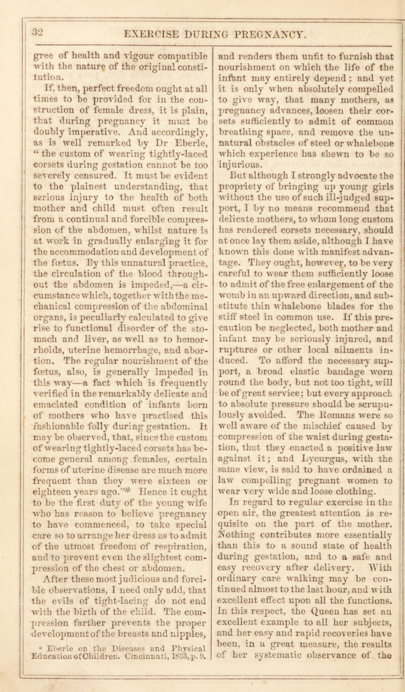 gree of health and vigour compatible with the nature of the original consti- ' tution. If, then, perfect freedom ought at all times to be provided for in the con- struction of female dress, it is plain, that during pregnancy it must be doubly imperative. And accordingly, as is well remarked by Dr Eberle, “ the custom of wearing tightly-laced corsets during gestation cannot be too severely censured. It must be evident to the plainest understanding, that serious injury to the health of both mother and child must often result i from a continual and forcible compres- ! sion of the abdomen, whilst nature is at work in gradually enlarging it for the accommodation and development of the foetus. By this unnatural practice, the circulation of the blood through- out the abdomen is impeded,—a cir- cumstance which, together with the me- chanical compression of the abdominal organs, is peculiarly calculated to give rise to functional disorder of the sto- mach and liver, as well as to hemor- rhoids, uterine hemorrhage, and abor- tion. The regular nourishment of the feetus, also, is generally impeded in this way—a fact which is frequently A erified in the remarkably delicate and emaciated condition of infants born of mothers who have practised this fashionable folly during gestation. It may be observed, that, since the custom of wearing tightly-laced corsets has be- come general among females, certain forms of uterine disease are much more frequent than they were sixteen or eighteen years ago.* Hence it ought to be the first duty of the young wife who has reason to believe pregnancy to have commenced, to take special care so to arrange her dress as to admit of the utmost freedom of respiration, and to prevent even the slightest com- pression of the chest or abdomen. After these most judicious and forci- ble observations, I need only add, that the evils of tight-lacing do not end with the birth of the child. The com- pression farther prevents the proper development of the breasts and nipples, * Eberle on the Diseases and Physical I Education of Children. Cincinnati, 1833, p. 9. i and renders them unfit to furnish that nourishment on which the life of the infant may entirely depend; and yet it is only when absolutely compelled to give way, that many mothers, as pregnancy advances, loosen their cor- sets sufficiently to admit of common breathing space, and remove the un- natural obstacles of steel or whalebone which experience has shewn to be so injurious. But although I strongly advocate the propriety of bringing up young girls without the use of such ill-judged sup- port, I by no means recommend that delicate mothers, to whom long custom has rendered corsets necessary, should at once lay them aside, although I have known this done with manifest advan- tage. They ought, however, to be very careful to wear them sufficiently loose to admit of the free enlargement of the womb in an upward direction, and sub- stitute thin whalebone blades for the stiff steel in common use. If this pre- caution be neglected, both mother aud infant may be seriously injured, and ruptures or other local ailments in- duced. To afford the necessary sup- port, a broad elastic bandage worn round the body, but not too tight, will be of great service; but every app roach to absolute pressure should be scrupu- lously avoided. The Romans were so well aware of the mischief caused by compression of the waist during gesta- tion, that they enacted a positive law against it; and Lycurgus, with the same view, is said to have ordained a law compelling pregnant women to wear very wide and loose clothing. In regard to regular exercise in the open air, the greatest attention is re- quisite on the part of the mother. Nothing contributes more essentially than this to a sound state of health during gestation, and to a safe and easy recovery after delivery. With ordinary care walking may be con- tinued almost to the last hour, and with excellent effect upon all the functions. In this respect, the Queen has set an excellent example to all her subjects, and her easy and rapid recoveries have been, in a great measure, the results of her systematic observance of the