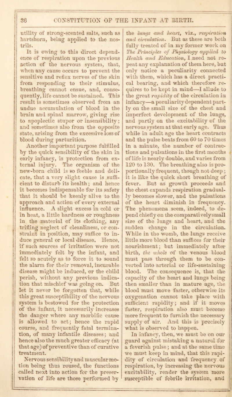 utility of strong-scented salts, such as • hartshorn, being applied to the nos- trils. It is owing to this direct depend- ence of respiration upon the previous action of the nervous system, that, when any cause occurs to prevent the sensitive and reflex nerves of the skin from responding to their stimulus, breathing cannot ensue, and, conse- quently, life cannot be sustained. This result is sometimes observed from an undue accumulation of blood in the brain and spinal marrow, giving rise to apoplectic stupor or insensibility; and sometimes also from the opposite state, arising from the excessive loss of blood during parturition. Another important purpose fulfilled by the quick sensibility of the skin in early infancy, is protection from ex- ternal injury. The organism of the new-born child is so feeble and deli- | cate, that a very slight cause is suffi- i cient to disturb its health ; and hence it becomes indispensable for its safety that it should be keenly alive to the approach and action of every external ! influence. A slight excess in cold or in heat, a little hardness or roughness in the material of its clothing, any trifling neglect of cleanliness, or con- straint in position, may suffice to in- duce general or local disease. Hence, if such sources of irritation were not immediately felt by the infant, and felt so acutely as to force it to sound the alarm for their removal, incurable disease might be induced, or the child perish, without any previous indica- tion that mischief was going on. But let it never be forgotten that, while this great susceptibility of the nervous system is bestowed for the protection of the infant, it necessarily increases the danger where any morbific cause is allowed to act; hence the rapid course, and frequently fatal termina- tion, of many infantile diseases; and hence also the much greater efficacy (at that age) of preventive than of curative treatment. Nervous sensibility and muscular mo- tion being thus roused, the functions called next into action for the preser- vation of life are those performed by the lungs and heart, viz., respiration and circulation. But as these are both fully treated of in my former work on The Principles of Physiology applied to Health and Education, 1 need not re- peat any explanation of them here, but only notice a peculiarity connected with them, which has a direct practi- cal bearing, and which therefore re- quires to be kept in mind—I allude to the great rapidity of the circulation in infancy—a peculiarity dependent part- ly on the small size of the chest and imperfect development of the lungs, and partly on the excitability of the nervous system at that early age. Thus while in adult age the heart contracts and the pulse beats from 60 to 70 times in a minute, the number of contrac- tions and pulsations in the first months j of life is nearly double, and varies from i 120 to 130. The breathing also is pro- portionally frequent, though not deep ; it is like the quick short breathing of fever. But as growth proceeds and the chest expands respiration gradual- ly becomes slower, and the pulsations of the heart diminish in frequency. The phenomena seem, indeed, to de- pend chiefly on the comparatively small size of the lungs and heart, and the sudden change in the circulation. While in the womb, the lungs receive little more blood than suffices for their nourishment; but immediately after birth, the whole of the venous blood must pass through them to be con- , verted into arterial or life-sustaining blood. The consequence is, that the capacity of the heart and lungs being then smaller than in mature age, the blood must move faster, otherwise its oxygenation cannot take place with sufficient rapidity; and if it moves faster, respiration also must become more frequent to furnish the necessary supply of air. And this is precisely what is observed to happen. In infancy, then, we must be on our guard against mistaking a natural for a feverish pulse; and at the same time we must keep in mind, that this rapi- dity of circulation and frequency of respiration, by increasing the nervous excitability, render the system more susceptible of febrile irritation, and