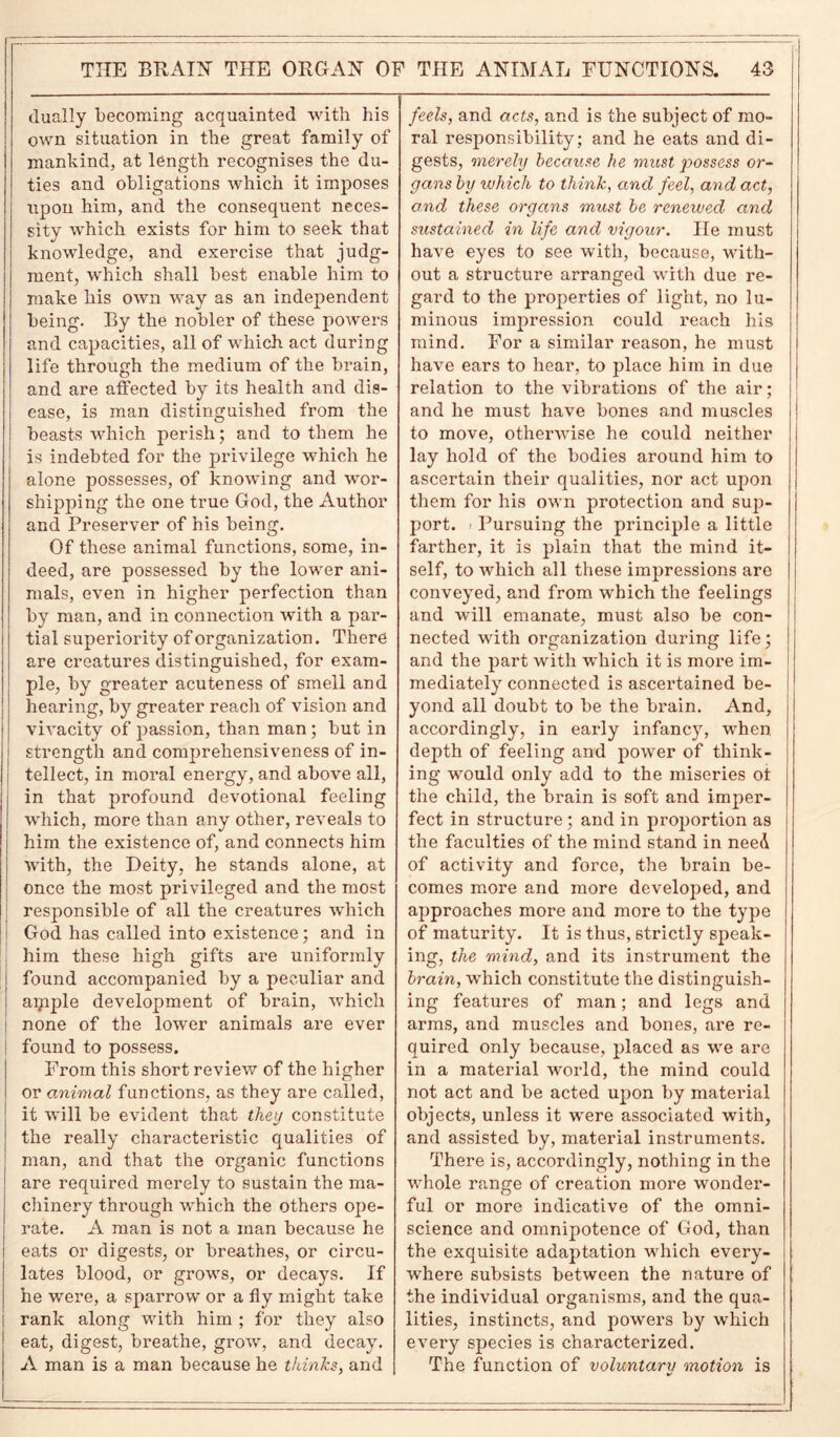 dually becoming acquainted with his own situation in the great family of mankind, at length recognises the du- ties and obligations which it imposes upon him, and the consequent neces- sity which exists for him to seek that knowledge, and exercise that judg- ment, which shall best enable him to make his own way as an independent being. By the nobler of these powers and capacities, all of which act during life through the medium of the brain, and are affected by its health and dis- ease, is man distinguished from the beasts which perish; and to them he is indebted for the privilege which he alone possesses, of knowing and wor- shipping the one true God, the Author and Preserver of his being. Of these animal functions, some, in- deed, are possessed by the lower ani- mals, even in higher perfection than by man, and in connection with a par- tial superiority of organization. There are creatures distinguished, for exam- ple, by greater acuteness of smell and hearing, by greater reach of vision and vivacity of passion, than man; but in strength and comprehensiveness of in- tellect, in moral energy, and above all, in that profound devotional feeling which, more than any other, reveals to him the existence of, and connects him with, the Deity, he stands alone, at once the most privileged and the most responsible of all the creatures which God has called into existence; and in him these high gifts are uniformly l found accompanied by a peculiar and aipple development of brain, which j none of the lower animals are ever ! found to possess. From this short review of the higher or animal functions, as they are called, it will be evident that they constitute the really characteristic qualities of man, and that the organic functions are required merely to sustain the ma- chinery through which the others ope- rate. A man is not a man because he eats or digests, or breathes, or circu- lates blood, or grows, or decays. If he were, a sparrow or a fly might take rank along with him ; for they also eat, digest, breathe, grow, and decay. A man is a man because he thinks, and feels, and acts, and is the subject of mo- ral responsibility; and he eats and di- gests, merely because he must possess or- gans by which to think, and feel, and act, and these organs must be renewed and sustained in life and vigour. lie must have eyes to see with, because, with- out a structure arranged with due re- gard to the properties of light, no lu- minous impression could reach his mind. For a similar reason, he must have ears to hear, to place him in due relation to the vibrations of the air ; and he must have bones and muscles to move, otherwise he could neither lay hold of the bodies around him to ascertain their qualities, nor act uq>on them for his own protection and sup- port. > Pursuing the principle a little farther, it is plain that the mind it- self, to which all these impressions are conveyed, and from which the feelings and will emanate, must also be con- nected with organization during life; and the part with which it is more im- mediately connected is ascertained be- yond all doubt to be the brain. And, accordingly, in early infancy, when depth of feeling and power of think- ing would only add to the miseries ot the child, the brain is soft and imper- fect in structure; and in proportion as the faculties of the mind stand in need of activity and force, the brain be- comes more and more developed, and approaches more and more to the type of maturity. It is thus, strictly speak- ing, the mind, and its instrument the brain, which constitute the distinguish- ing features of man; and legs and arms, and muscles and bones, are re- quired only because, placed as we are in a material world, the mind could not act and be acted upon by material objects, unless it were associated with, and assisted by, material instruments. There is, accordingly, nothing in the whole range of creation more wonder- ful or more indicative of the omni- science and omnipotence of God, than the exquisite adaptation which every- where subsists between the nature of the individual organisms, and the qua- lities, instincts, and powers by which every species is characterized. The function of voluntary motion is