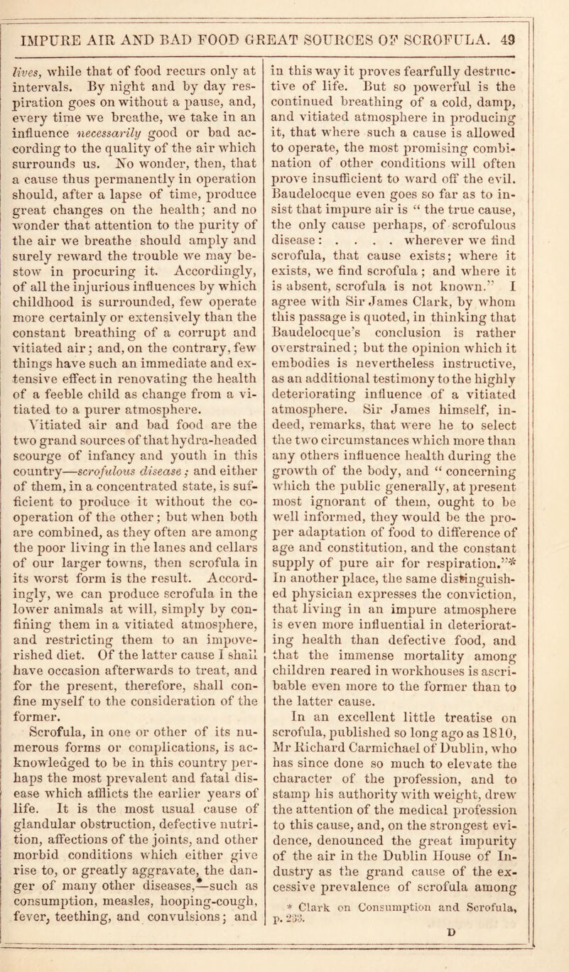 lives, while that of food recurs only at intervals. By night and by day res- piration goes on without a pause, and, every time we breathe, we take in an influence necessarily good or bad ac- cording to the quality of the air which surrounds us. No wonder, then, that a cause thus permanently in operation should, after a lapse of time, produce great changes on the health; and no wonder that attention to the purity of the air we breathe should amply and surely reward the trouble we may be- stow in procuring it. Accordingly, of all the injurious influences by which childhood is surrounded, few operate more certainly or extensively than the constant breathing of a corrupt and vitiated air; and, on the contrary, few things have such an immediate and ex- tensive effect in renovating the health of a feeble child as change from a vi- tiated to a purer atmosphere. Vitiated air and bad food are the two grand sources of that hydra-headed scourge of infancy and youth in this country—scrofulous disease ; and either of them, in a concentrated state, is suf- ficient to produce it without the co- operation of the other; but when both are combined, as they often are among the poor living in the lanes and cellars of our larger towns, then scrofula in its worst form is the result. Accord- ingly, we can produce scrofula in the lower animals at will, simply by con- fining them in a vitiated atmosphere, and restricting them to an impove- rished diet. Of the latter cause 1 shall have occasion afterwards to treat, and for the present, therefore, shall con- fine myself to the consideration of the former. Scrofula, in one or other of its nu- ! merous forms or complications, is ac- knowledged to be in this country per- haps the most prevalent and fatal dis- ease which afflicts the earlier years of life. It is the most usual cause of glandular obstruction, defective nutri- tion, affections of the joints, and other morbid conditions which either give rise to, or greatly aggravate, the dan- ger of many other diseases,—such as consumption, measles, hooping-cough, fever, teething, and convulsions; and in this way it proves fearfully destruc- tive of life. But so powerful is the continued breathing of a cold, damp, and vitiated atmosphere in producing it, that where such a cause is allowed to operate, the most promising combi- nation of other conditions will often prove insufficient to ward off the evil. Baudelocque even goes so far as to in- sist that impure air is “ the true cause, the only cause perhaps, of scrofulous disease: . . . . wherever we find scrofula, that cause exists; where it exists, we find scrofula ; and where it is absent, scrofula is not known.” I agree with Sir James Clark, by whom this passage is quoted, in thinking that Baudelocque's conclusion is rather overstrained; but the opinion which it embodies is nevertheless instructive, as an additional testimony to the highly deteriorating influence of a vitiated atmosphere. Sir James himself, in- deed, remarks, that were he to select the two circumstances which more than any others influence health during the growth of the body, and “ concerning which the public generally, at present most ignorant of them, ought to be well informed, they would be the pro- per adaptation of food to difference of age and constitution, and the constant supply of pure air for respiration.”* In another place, the same distinguish- ed physician expresses the conviction, that living in an impure atmosphere is even more influential in deteriorat- ing health than defective food, and that the immense mortality among children reared in workhouses is ascri- bable even more to the former than to the latter cause. In an excellent little treatise on scrofula, published so long ago as 1810, Mr Richard Carmichael of Dublin, who has since done so much to elevate the character of the profession, and to stamp his authority with weight, drew the attention of the medical profession to this cause, and, on the strongest evi- dence, denounced the great impurity of the air in the Dublin House of In- dustry as the grand cause of the ex- cessive prevalence of scrofula among * Clark on Consumption and Scrofula, p. 233. D