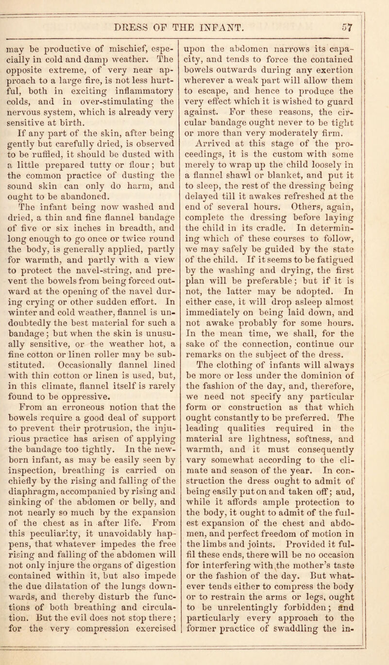 may be productive of mischief, espe- cially in cold and damp weather. The opposite extreme, of very near ap- proach to a large fire, is not less hurt- ful, both in exciting inflammatory colds, and in over-stimulating the nervous system, which is already very sensitive at birth. If any part of the skin, after being gently but carefully dried, is observed to be ruffled, it should be dusted with a little prepared tutty or flour; but the common practice of dusting the sound skin can only do harm, and ought to be abandoned. The infant being now washed and dried, a thin and fine flannel bandage of five or six inches in breadth, and long enough to go once or twice round the body, is generally applied, partly for warmth, and partly with a view to protect the navel-string, and pre- vent the bowels from being forced out- ward at the opening of the navel dui’- ing crying or other sudden effort. In winter and cold weather, flannel is un- doubtedly the best material for such a bandage; but when the skin is unusu- ally sensitive, or the weather hot, a fine cotton or linen roller may be sub- stituted. Occasionally flannel lined with thin cotton or linen is used, but, in this climate, flannel itself is rarely found to be oppressive. From an erroneous notion that the bowels require a good deal of support to prevent their protrusion, the inju- rious practice has arisen of applying the bandage too tightly. In the new- born infant, as may be easily seen by inspection, breathing is carried on chiefly by the rising and falling of the diaphi’agm, accompanied by rising and sinking of the abdomen or belly, and not nearly so much by the expansion of the chest as in after life. From this peculiarity, it unavoidably hap- pens, that whatever impedes the free rising and falling of the abdomen will not only injure the organs of digestion contained within it, but also impede the due dilatation of the lungs down- wards, and thereby disturb the func- tions of both breathing and circula- tion. But the evil does not stop there; for the very compression exercised upon the abdomen narrows its capa- city, and tends to force the contained bowels outwards during any exertion wherever a weak part will allow them to escape, and hence to produce the very effect which it is wished to guard against. For these reasons, the cir- cular bandage ought never to be tight or more than very moderately firm. Arrived at this stage of the pro- ceedings, it is the custom with some merely to wrap up the child loosely in a flannel shawl or blanket, and put it to sleep, the rest of the dressing being delayed till it awakes refreshed at the V end of several hours. Others, again, complete the dressing before laying the child in its cradle. In determin- ing which of these coui'ses to follow, we may safely be guided by the state of the child. If it seems to be fatigued by the washing and drying, the first plan will be preferable; but if it is not, the latter may be adopted. In either case, it will drop asleep almost immediately on being laid down, and not awake probably for some hours. In the mean time, we shall, for the sake of the connection, continue our remarks on the subject of the dress. The clothing of infants will always be more or less under the dominion of the fashion of the day, and, therefore, we need not specify any particular form or construction as that which ought constantly to be preferred. The leading qualities required in the material are lightness, softness, and warmth, and it must consequently vary somewhat according to the cli- mate and season of the year. In con- struction the dress ought to admit of being easily put on and taken off; and, while it affords ample protection to the body, it ought to admit of the full- est expansion of the chest and abdo- men, and perfect freedom of motion in the limbs and joints. Provided it ful- fil these ends, there will be no occasion for interfering with,the mother’s taste or the fashion of the day. But what- ever tends either to compress the body or to restrain the arms or legs, ought to be unrelentingly forbidden; And particulaidy every approach to the former practice of swaddling the in-