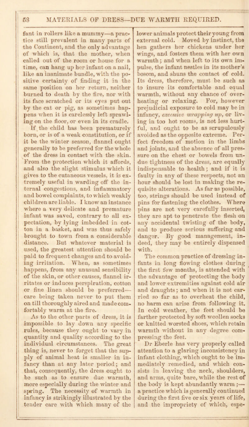 5S MATERIALS OF DRESS—DUE WARMTH REQUIRED. fant in rollers like a mummy—a prac- tice still prevalent in many parts of the Continent, and the only advantage of which is, that the mother, when called out of the room or house for a time, can hang up her infant on a nail, like an inanimate bundle, with the po- sitive certainty of finding it in the same position on her return, neither burned to death by the fire, nor with its face scratched or its eyes put out by the cat or pig, as sometimes hap- pens when it is carelessly left sprawl- ing on the floor, or even in its cradle. If the child has been prematurely born, or is of a weak constitution, or if it be the winter season, flannel ought generally to be preferred for the whole of the dress in contact with the skin. From the protection which it affords, and also the slight stimulus which it gives to the cutaneous vessels, it is ex- tremely useful in warding off the in- ternal congestions, and inflammatory and bowel complaints, to which weakly children are liable. I know an instance where a very delicate and premature infant was saved, contrary to all ex- pectation, by lying imbedded in cot- ton in a basket, and was thus safely brought to town from a considerable distance. But whatever material is used, the greatest attention should be paid to frequent changes and to avoid- ing irritation. When, as sometimes happens, from any unusual sensibility of the skin, or other causes, flannel ir- ritates or induces perspiration, cotton or fine linen should be preferred— care being taken never to put them on till thoroughly aired and made com- fortably warm at the fire. As to the other parts of dress, it is impossible to lay down any specific rules, because they ought to vary in quantity and quality according to the individual circumstances. The great thing is, never to forget that the sup- ply of animal heat is smaller in in- fancy than at any later period; and that, consequently, the dress ought to be such as to ensure due warmth, more especially during the winter and spring. The necessity of warmth in infancy is strikingly illustrated by the tender care with which many of the lower animals protect their young from external cold. Moved by instinct, the hen gathers her chickens under her wings, and fosters them with her own warmth ; and when left to its own im- pulse, the infant nestles in its mother's bosom, and shuns the contact of cold. Its dress, therefore, must be such as to insure its comfortable and eaual warmth, without any chance of over- heating or relaxing. For, however prejudicial exposure to cold may be in infancy, excessive wrapping up, or liv- ing in too hot rooms, is not less hurt- ful, and ought to be as scrupulously avoided as the opposite extreme. Per- fect freedom of motion in the limbs and joints, and the absence of all pres- sure on the chest or bowels from un- due tightness of the dress, are equally indispensable to health; and if it is faulty in any of these respects, not an hour should be lost in making the re- quisite alterations. As far as possible, too, strings should be used instead of pins for fastening the clothes. Where pins are not very carefully inserted, they are apt to penetrate the flesh on any accidental twisting of the body, and to produce serious suffering and danger. By good management, in- deed, they may be entirely dispensed with. The common practice of dressing in- fants in long flowing clothes during the first few months, is attended with the advantage of protecting the body and lowrer extremities against cold air and draughts; and when it is not car- ried so far as to overheat the child, no harm can arise from following it. In cold weather, the feet should be farther protected by soft woollen socks or knitted worsted shoes, which retain warmth without in any degree com- pressing the feet. Dr Eberle has very properly called attention to a glaring inconsistency in infant clothing, which ought to be im- mediately remedied, and which con- sists in leaving the neck, shoulders, and arms, quite bare, while the rest of the body is kept abundantly warm ;— a practice which is generally continued during the first five or six years of life, and the impropriety of which, espe-