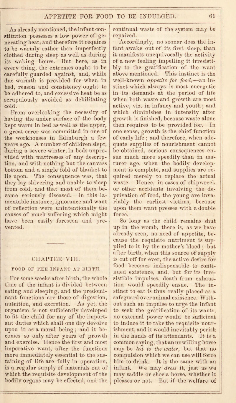 APPETITE FOR FOOD TO BE INDULGED. As already mentioned, the infant con- stitution possesses a low power of ge- nerating heat, and therefore it requires to be warmly rather than imperfectly clothed during sleep as well as during its waking li'ours. But here, as in every thing, the extremes ought to be carefully guarded against, and, while due warmth is provided for when in bed, reason and consistency ought to be adhered to, and excessive heat be as scrupulously avoided as debilitating cold. From overlooking the necessity of having the under surface of the body | kept warm in bed as well as the upper, a great error was committed in one of the workhouses in Edinburgh a few years ago. A number of children slept, during a severe winter, in beds unpro- vided with mattresses of any descrip- tion, and with nothing but the canvass bottom and a single fold of blanket to lie upon. The consequence was, that they lay shivering and unable to sleep from cold, and that most of them be- came seriously diseased. In this la- mentable instance, ignorance and want of reflection were unintentionally the causes of much suffering which might have been easily foreseen and pre- vented. CHAPTER VIII. FOOD OF THE INFANT AT BIRTH. For some weeks after birth, the whole time of the infant is divided between eating and sleeping, and the predomi- nant functions are those of digestion, nutrition, and excretion. As yet, the organism is not sufficiently developed i to fit the child for any of the import- ant duties which shall one day devolve upon it as a moral being; and it be- comes so only after years of growth and exercise. Hence the first and most imperative want, after the functions more immediately essential to the sus- taining of life are fully in operation, is a regular supply of materials out of which the requisite development of the bodily organs may be effected, and the 61 continual waste of the system may be repaired. Accordingly, no sooner does the in- fant awake out of its first sleep, than it manifests unequivocally the activity of a new feeling impelling it irresisti- bly to the gratification of the want above mentioned. This instinct is the well-known appetite for food,—an in- stinct which always is most energetic in its demands at the period of life when both waste and growth are most active, viz. in infancy and youth; and which diminishes in intensity after growth is finished, because waste alone then requires to be provided for. In one sense, growth is the chief function of early life ; and therefore, when ade- quate supplies of nourishment cannot be obtained, serious consequences en- sue much more speedily than in ma- turer age, when the bodily develop- ment is complete, and supplies are re- quired merely to replace the actual waste. Hence, in cases of shipwreck or other accidents involving the de- privation of food, the young are inva- riably the earliest victims, because upon them want presses with a double force. So long as the child remains shut up in the womb, there is, as we have already seen, no need of appetite, be- cause the requisite nutriment is sup- plied to it by the mother’s blood ; but after birth, when this source of supply is cut off for ever, the active desire for food becomes indispensable to conti- nued existence, and, but for its irre- sistible impulses, death from exhaus- tion would speedily ensue. The in- stinct to eat is thus really placed as a safeguard over animal existence. With- out such an impulse to urge the infant to seek the gratification of its wants, no external power would be sufficient to induce it to take the requisite nour- ishment, and it would inevitably perish in the hands of its attendants. It is a common saying, that an unwilling horse may be led to the water, but that no compulsion which we can use will force him to drink. It is the same with an infant. We may dress it, just as we may saddle or shoe a horse, whether it pleases or not. But if the welfare of