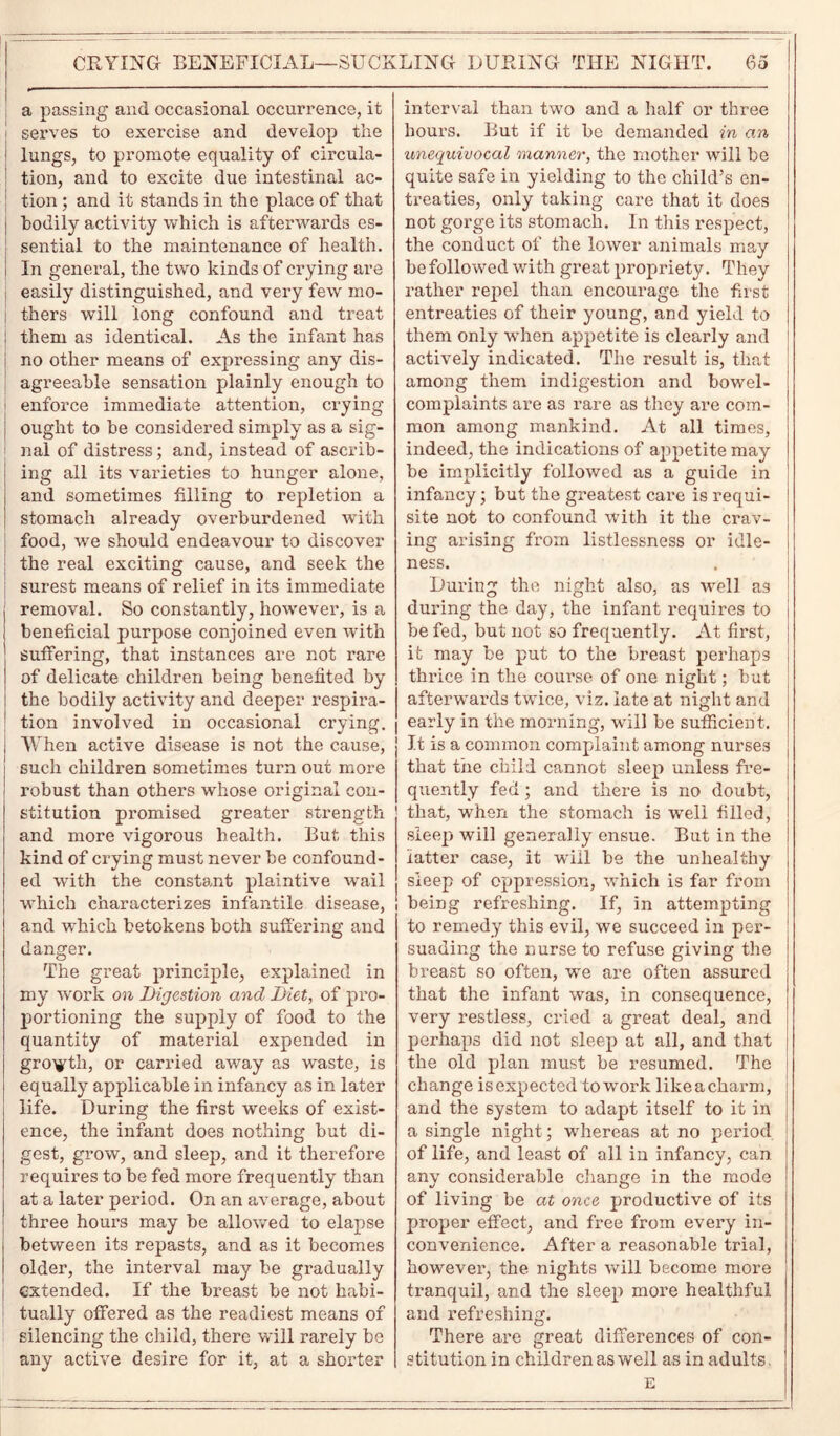 a passing and occasional occurrence, it serves to exercise and develop the lungs, to promote equality of circula- tion, and to excite due intestinal ac- tion ; and it stands in the place of that bodily activity which is afterwards es- sential to the maintenance of health. In general, the two kinds of crying are easily distinguished, and very few mo- thers will long confound and treat them as identical. As the infant has no other means of expi’essing any dis- agreeable sensation plainly enough to enforce immediate attention, crying ought to be considered simply as a sig- nal of distress; and, instead of ascrib- ing all its varieties to hunger alone, and sometimes filling to repletion a stomach already overburdened with food, we should endeavour to discover the real exciting cause, and seek the surest means of relief in its immediate removal. So constantly, however, is a beneficial purpose conjoined even with suffering, that instances are not rare of delicate children being benefited by the bodily activity and deeper respira- tion involved in occasional crying. When active disease is not the cause, such children sometimes turn out more robust than others whose original con- stitution promised greater strength and more vigorous health. But this kind of crying must never be confound- ed with the constant plaintive wail which characterizes infantile disease, and which betokens both suffering and danger. The great principle, explained in my work on Digestion and Diet, of pro- portioning the supply of food to the quantity of material expended in growth, or carried away as waste, is equally applicable in infancy as in later life. During the first weeks of exist- ence, the infant does nothing but di- gest, grow, and sleep, and it therefore requires to be fed more frequently than at a later period. On an average, about three hours may be allowed to elapse between its repasts, and as it becomes older, the interval may be gradually I extended. If the breast be not habi- tually offered as the readiest means of silencing the child, there will rarely be any active desire for it, at a shorter interval than two and a half or three hours. But if it be demanded in an unequivocal manner, the mother will be quite safe in yielding to the child’s en- treaties, only taking care that it does not gorge its stomach. In this respect, the conduct of the lower animals may be followed with great propriety. They rather repel than encourage the first entreaties of their young, and yield to them only when appetite is clearly and actively indicated. The result is, that among them indigestion and bowel- complaints are as rare as they are com- mon among mankind. At all times, indeed, the indications of appetite may be implicitly followed as a guide in infancy; but the greatest care is requi- site not to confound with it the crav- ing arising from listlcssness or idle- ness. During the night also, as well as during the day, the infant requires to be fed, but not so frequently. At first, it may be put to the breast perhaps thrice in the course of one night; but afterwards twice, viz. late at night and early in the morning, will be sufficient. It is a common complaint among nurses that the child cannot sleep unless fre- quently fed; and there is no doubt, that, when the stomach is well filled, sleep will generally ensue. But in the latter case, it will be the unhealthy sleep of oppression, which is far from being refreshing. If, in attempting to remedy this evil, we succeed in per- suading the nurse to refuse giving the breast so often, we are often assured that the infant was, in consequence, very restless, cried a great deal, and perhaps did not sleep at all, and that the old plan must be resumed. The change is expected to work like a charm, and the system to adapt itself to it in a single night; whereas at no period of life, and least of all in infancy, can any considerable change in the mode of living be at once productive of its proper effect, and free from every in- convenience. After a reasonable trial, however, the nights will become more tranquil, and the sleep more healthful and refreshing. There are great differences of con- stitution in children as well as in adults. E