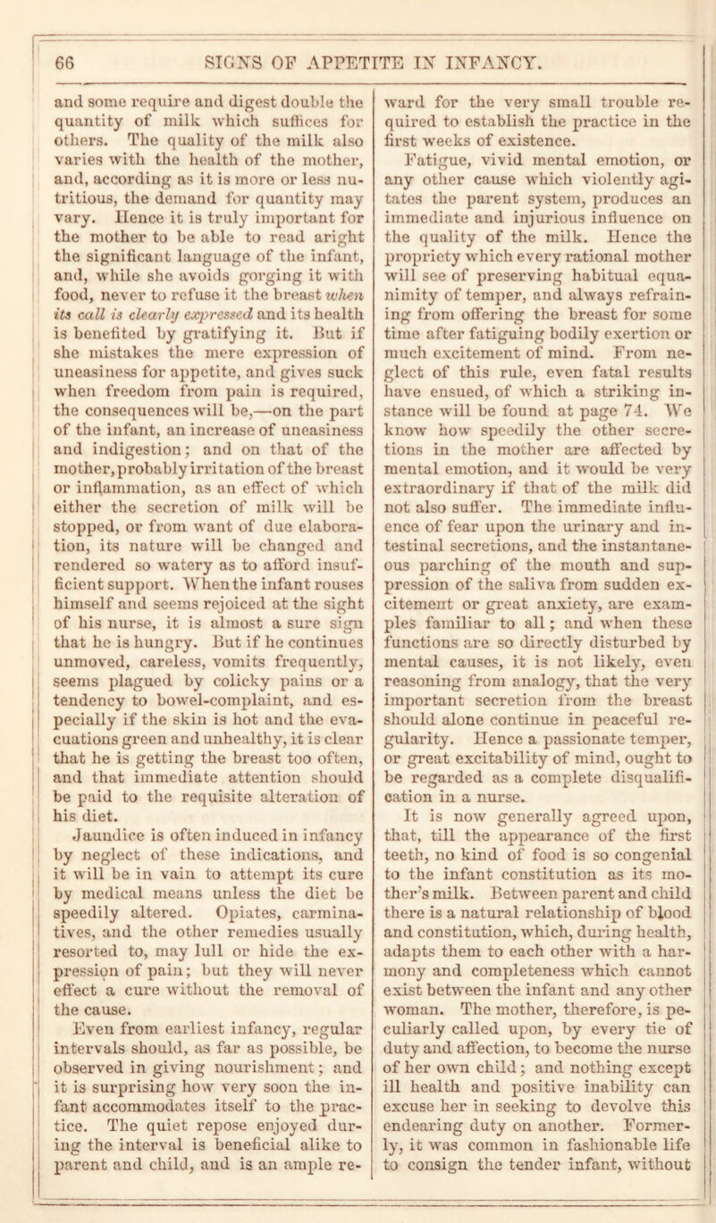 and some require and digest double the quantity of milk which suffices for others. The quality of the milk also varies with the health of the mother, and, according as it is more or less nu- tritious, the demand for quantity may vary. Hence it is truly important for the mother to be able to read aright the significant language of the infant, and, while she avoids gorging it with food, never to refuse it the breast when its call is clearly expressed and its health is benefited by gratifying it. But if she mistakes the mere expression of uneasiness for appetite, and gives suck when freedom from pain is required, the consequences will be,—on the part of the infant, an increase of uneasiness and indigestion; and on that of the mother, probably irritation of the breast or inflammation, as an effect of which either the secretion of milk will be stopped, or from want of due elabora- tion, its nature will be changed and rendered so watery as to afford insuf- ficient support. W hen the infant rouses himself and seems rejoiced at the sight of his nurse, it is almost a sure sign that he is hungry. But if he continues unmoved, careless, vomits frequently, seems plagued by colicky pains or a tendency to bowel-complaint, and es- pecially if the skin is hot and the eva- cuations green and unhealthy, it is clear that he is getting the breast too often, and that immediate attention should be paid to the requisite alteration of his diet. Jaundice is often induced in infancy by neglect of these indications, and ; it will be in vain to attempt its cure by medical means unless the diet be speedily altered. Opiates, carmina- tives, and the other remedies usually resorted to, may lull or hide the ex- pression of pain; but they will never effect a cure without the removal of the cause. Even from earliest infancy, regular intervals should, as far as possible, be observed in giving nourishment; and j'( it is surprising how very soon the in- fant accommodates itself to the prac- tice. The quiet repose enjoyed dur- ing the interval is beneficial alike to parent and child, and is an ample re- ward for the very small trouble re- quired to establish the practice in the first weeks of existence. Fatigue, vivid mental emotion, or any other cause which violently agi- tates the parent system, produces an immediate and injurious influence on the quality of the milk. Hence the propriety which every rational mother will see of preserving habitual equa- nimity of temper, and always refrain- ing from offering the breast for some time after fatiguing bodily exertion or much excitement of mind. From ne- glect of this rule, even fatal results have ensued, of which a striking in- stance will be found at page 74. We know how speedily the other secre- tions in the mother are affected by mental emotion, and it would be very extraordinary if that of the milk did not also suffer. The immediate influ- ence of fear upon the urinary and in- testinal secretions, and the instantane- ous parching of the mouth and sup- pression of the saliva from sudden ex- citement or great anxiety, are exam- ples familiar to all; and when these functions are so directly disturbed by mental causes, it is not likely, even reasoning from analogy, that the very important secretion from the breast should alone continue in peaceful re- gularity. Hence a passionate temper, or great excitability of mind, ought to be regarded as a complete disqualifi- cation in a nurse. It is now generally agreed upon, that, till the appearance of the first teeth, no kind of food is so congenial to the infant constitution as its mo- thers milk. Between parent and child there is a natural relationship of blood and constitution, which, during health, adapts them to each other with a har- mony and completeness which cannot exist between the infant and any other woman. The mother, therefore, is pe- culiarly called upon, by every tie of duty and affection, to become the nurse of her own child; and nothing except ill health and positive inability can excuse her in seeking to devolve this endearing duty on another. Former- ly, it was common in fashionable life to consign the tender infant, without