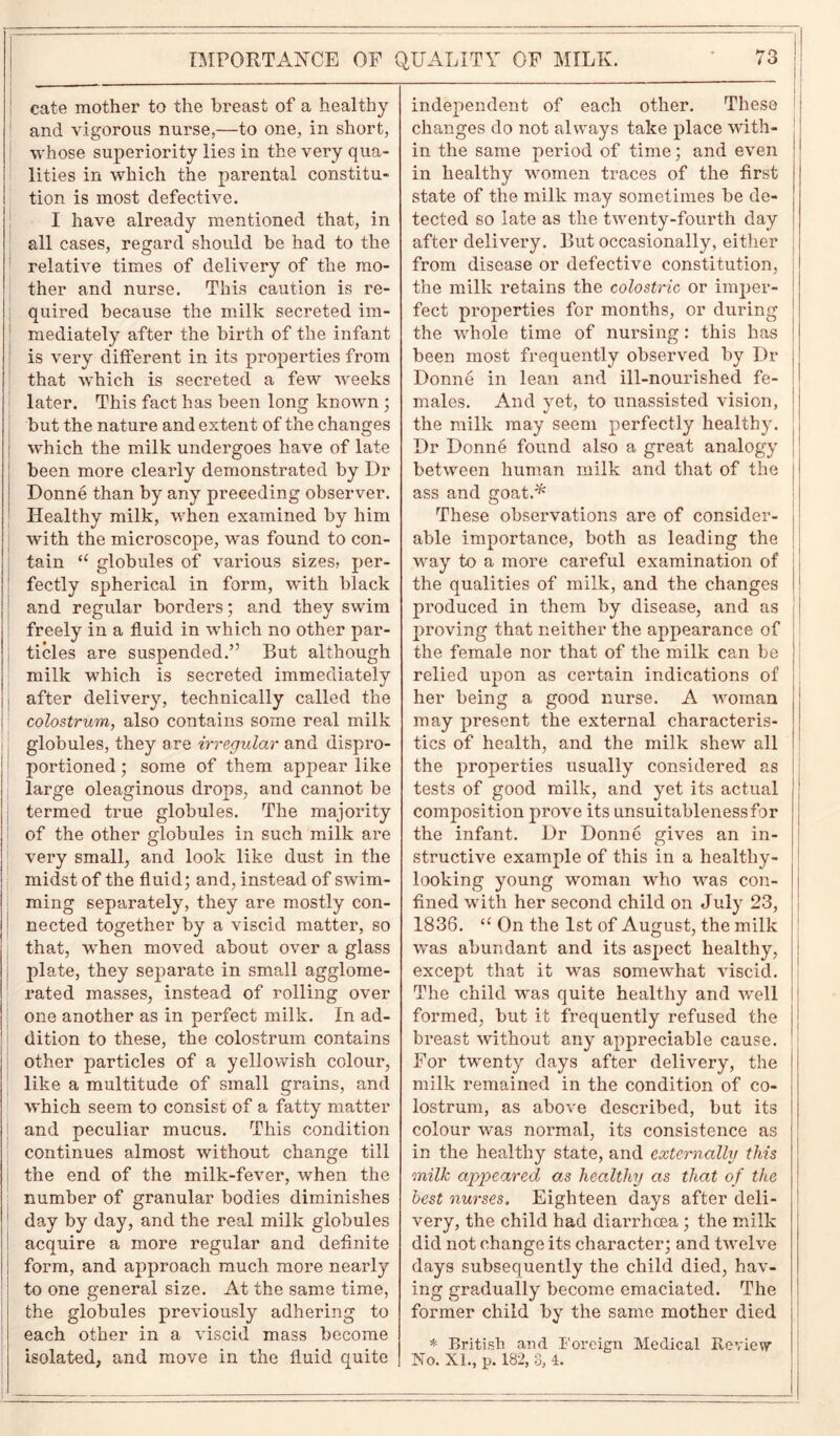 cate mother to the breast of a healthy and vigorous nurse,—to one, in short, whose superiority lies in the very qua- lities in which the parental constitu- tion is most defective. I have already mentioned that, in all cases, regard should be had to the relative times of delivery of the mo- ther and nurse. This caution is re- quired because the milk secreted im- mediately after the birth of the infant is very different in its properties from that which is secreted a few weeks later. This fact has been long known ; but the nature and extent of the changes which the milk undergoes have of late been more clearly demonstrated by Dr Donne than by any preceding observer. Healthy milk, when examined by him with the microscope, was found to con- tain u globules of various sizes, per- fectly spherical in form, with black and regular borders; and they swim freely in a fluid in which no other par- ticles are suspended.” But although milk which is secreted immediately after delivery, technically called the colostrum, also contains some real milk globules, they are irregular and dispro- portioned; some of them appear like large oleaginous drops, and cannot be termed true globules. The majority of the other globules in such milk are very small, and look like dust in the midst of the fluid; and, instead of swim- ming separately, they are mostly con- nected together by a viscid matter, so that, when moved about over a glass plate, they separate in small agglome- rated masses, instead of rolling over one another as in perfect milk. In ad- dition to these, the colostrum contains other particles of a yellowish colour, like a multitude of small grains, and which seem to consist of a fatty matter and peculiar mucus. This condition continues almost without change till the end of the milk-fever, when the number of granular bodies diminishes day by day, and the real milk globules acquire a more regular and definite form, and approach much more nearly to one general size. At the same time, the globules previously adhering to each other in a viscid mass become isolated, and move in the fluid quite 1 independent of each other. These changes do not always take place with- in the same period of time; and even in healthy women traces of the first state of the milk may sometimes be de- tected so late as the twenty-fourth day after delivery. But occasionally, either from disease or defective constitution, the milk retains the colostric or imper- fect properties for months, or during the whole time of nursing: this has been most frequently observed by Dr Donne in lean and ill-nourished fe- males. And yet, to unassisted vision, the milk may seem perfectly healthy. Dr Donne found also a great analogy between human milk and that of the ass and goat.*' These observations are of consider- able importance, both as leading the way to a more careful examination of the qualities of milk, and the changes produced in them by disease, and as proving that neither the appearance of the female nor that of the milk can be relied upon as certain indications of her being a good nurse. A woman may present the external characteris- tics of health, and the milk shew all the properties usually considered as tests of good milk, and yet its actual composition prove its unsuitablenessfor the infant. Dr Donne gives an in- structive example of this in a healthy- looking young woman who was con- fined with her second child on July 23, 1836. “ On the 1st of August, the milk was abundant and its aspect healthy, except that it was somewhat viscid. The child was quite healthy and well formed, but it frequently refused the breast without any appreciable cause. For twenty days after delivery, the milk remained in the condition of co- lostrum, as above described, but its colour was normal, its consistence as in the healthy state, and externally this milk appeared as healthy as that of the best nurses. Eighteen days after deli- very, the child had diarrhoea; the milk did not change its character; and twelve days subsequently the child died, hav- ing gradually become emaciated. The former child by the same mother died * British and Foreign Medical Review No. XI., p. 182, 8, 4.