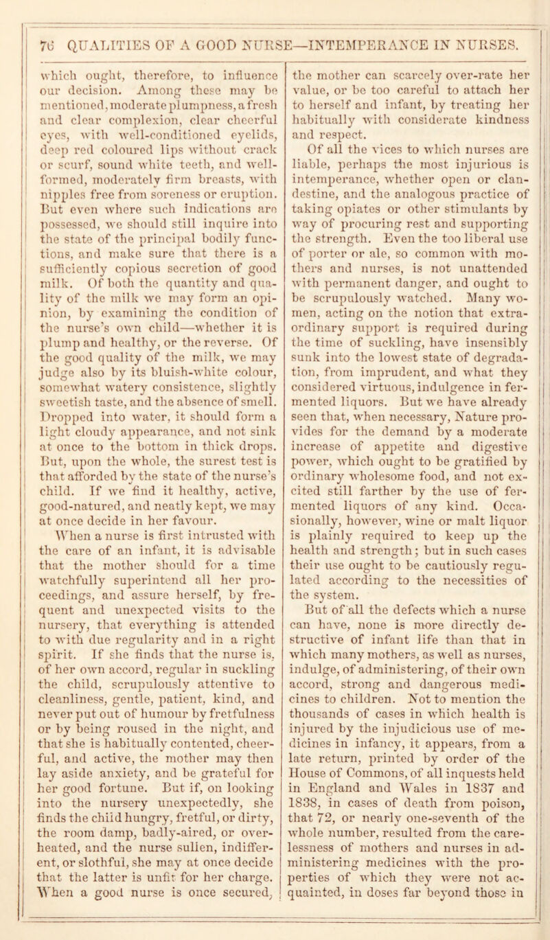 7b* QUALITIES OF A GOOD NURSE—INTEMPERANCE IN NURSES. which ought, therefore, to influence our decision. Among these may be mentioned, moderate plumpness, a fresh and clear complexion, clear cheerful ! eyes, with well-conditioned eyelids, deep red coloured lips without crack or scurf, sound white teeth, and well- formed, moderately firm breasts, with nipples free from soreness or eruption. Rut even where such indications are possessed, we should still inquire into the state of the principal bodily func- tions, and make sure that there is a sufficiently copious secretion of good milk. Of both the quantity and qua- lity of the milk we may form an opi- nion, by examining the condition of the nurse’s own child—whether it is plump and healthy, or the reverse. Of the good quality of the milk, we may judge also by its bluish-white colour, somewhat watery consistence, slightly sweetish taste, and the absence of smell. Dropped into water, it should form a light cloudy appearance, and not sink at once to the bottom in thick drops. Rut, upon the whole, the surest test is that afforded bv the state of the nurse’s child. If we find it healthy, active, good-natured, and neatly kept, we may at once decide in her favour. When a nurse is first intrusted with the care of an infant, it is advisable that the mother should for a time watchfully superintend all her pro- i ceedings, and assure herself, by fre- quent and unexpected visits to the nursery, that everything is attended to with due regularity and in a right spirit. If she finds that the nurse is, of her own accord, regular in suckling the child, scrupulously attentive to cleanliness, gentle, patient, kind, and never put out of humour by fretfulness or by being roused in the night, and that she is habitually contented, cheer- ful, and active, the mother may then lay aside anxiety, and be grateful for her good fortune. Rut if, on looking into the nursery unexpectedly, she finds the child hungry, fretful, or dirty, the room damp, badly-aired, or over- heated, and the nurse sullen, indiffer- ent, or slothful, she may at once decide that the latter is unfit for her charge. When a good nurse is once secured, the mother can scarcely over-rate her value, or be too careful to attach her to herself and infant, by treating her habitually with considerate kindness and respect. Of all the vices to which nurses are liable, perhaps the most injurious is intemperance, whether open or clan- destine, and the analogous practice of taking opiates or other stimulants by way of procuring rest and supporting the strength. Even the too liberal use of porter or ale, so common with mo- thers and nurses, is not unattended with permanent danger, and ought to be scrupulously watched. Many wo- men, acting on the notion that extra- ordinary support is required during the time of suckling, have insensibly sunk into the lowest state of degrada- tion, from imprudent, and what they considered virtuous, indulgence in fer- mented liquors. Rut we have already seen that, when necessary, Nature pro- vides for the demand by a moderate increase of appetite and digestive power, which ought to be gratified by ordinary wholesome food, and not ex- cited still farther by the use of fer- mented liquors of any kind. Occa- sionally, however, wine or malt liquor is plainly required to keep up the health and strength; but in such cases their use ought to be cautiously regu- lated according to the necessities of the system. Rut of all the defects which a nurse can have, none is more directly de- structive of infant life than that in which many mothers, as well as nurses, indulge, of administering, of their own accord, strong and dangerous medi- cines to children. Not to mention the thousands of cases in which health is injured by the injudicious use of me- dicines in infancy, it appears, from a late return, printed by order of the House of Commons, of all inquests held in England and Wales in 1837 and 1838, in cases of death from poison, that 72, or nearly one-seventh of the whole number, resulted from the care- lessness of mothers and nurses in ad- ministering medicines with the pro- perties of which they were not ac- quainted, in doses far beyond those in