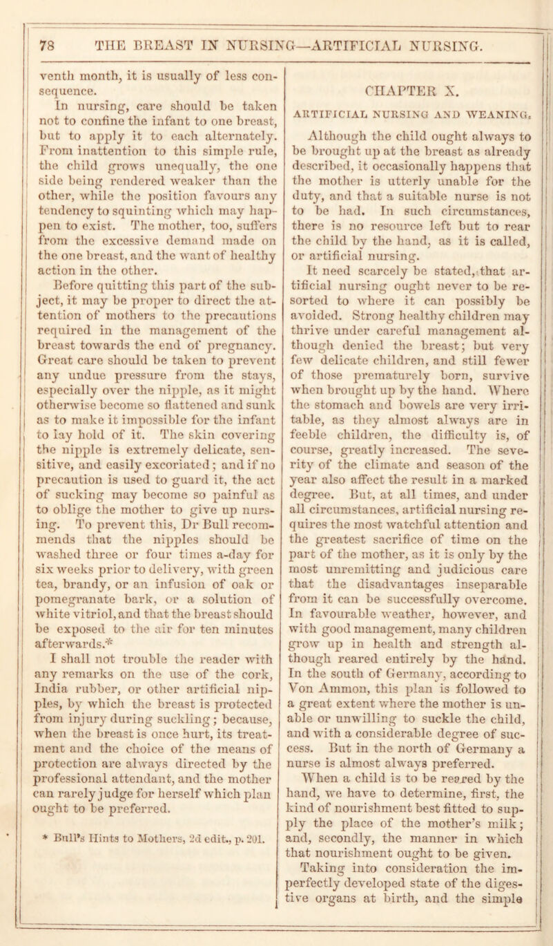 ventli month, it is usually of less con- sequence. In nursing, care should he taken not to confine the infant to one breast, I but to apply it to each alternately. From inattention to this simple rule, the child grows unequally, the one side being rendered weaker than the other, while the position favours any tendency to squinting which may liap- | pen to exist. The mother, too, suffers from the excessive demand made on the one breast, and the want of healthy action in the other. Before quitting this part of the sub- ject, it may be proper to direct the at- tention of mothers to the precautions required in the management of the breast towards the end of pregnancy. Great care should be taken to prevent J any undue pressure from the stays, especially over the nipple, as it might otherwise become so flattened and sunk | as to make it impossible for the infant I to lay hold of it. The skin covering the nipple is extremely delicate, sen- sitive, and easily excoriated; and if no precaution is used to guard it, the act of sucking may become so painful as to oblige the mother to give up nurs- ing. To prevent this, Dr Bull recom- mends that the nipples should be washed three or four times a-day for six weeks prior to delivery, with green tea, brandy, or an infusion of oak or pomegranate bark, or a solution of white vitriol, and that the breast should be exposed to the air for ten minutes afterwards/* I shall not trouble the reader with any remarks on the use of the cork, India rubber, or other artificial nip- ples, by which the breast is protected from injury during suckling; because, when the breast is once hurt, its treat- ment and the choice of the means of protection are always directed by the professional attendant, and the mother can rarely j udge for herself which plan ought to be preferred. * Bull’s Hints to Mothers, 2d edit., p. 201. CHAPTER X. ARTIFICIAL NURSING AND WEANING, Although the child ought always to be brought up at the breast as already described, it occasionally happens that the mother is utterly unable for the duty, and that a suitable nurse is not to be had. In such circumstances, there is no resource left but to rear the child by the hand, as it is called, or artificial nursing. It need scarcely be stated, that ar- tificial nursing ought never to be re- sorted to where it can possibly be avoided. Strong healthy children may thrive under careful management al- though denied the breast; but very few delicate children, and still fewer of those prematurely born, survive when brought up by the hand. Where the stomach and bowels are very irri- table, as they almost always are in feeble children, the difficulty is, of course, greatly increased. The seve- rity of the climate and season of the year also affect the result in a marked degree. But, at all times, and under all circumstances, artificial nursing re- quires the most watchful attention and the greatest sacrifice of time on the part of the mother, as it is only by the most unremitting and judicious care that the disadvantages inseparable from it can be successfully overcome. In favourable weather, however, and with good management, many children grow up in health and strength al- though reared entirely by the hand. In the south of Germany, according to Von Ammon, this plan is followed to a great extent where the mother is un- able or unwilling to suckle the child, and with a considerable degree of suc- cess. But in the north of Germany a nurse is almost always preferred. When a child is to be reared by the hand, we have to determine, first, the kind of nourishment best fitted to sup- ply the place of the mother’s milk; and, secondly, the manner in which that nourishment ought to be given. Taking into consideration the im- perfectly developed state of the diges- tive organs at birth, and the simple