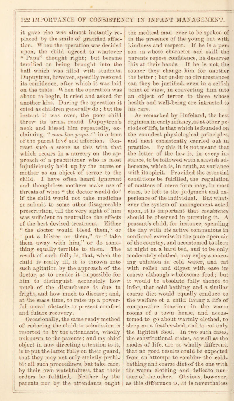 it gave rise was almost instantly re- placed by the smile of gratified affec- tion. When the operation was decided upon, the child agreed to whatever “ Papa” thought right; but became terrified on being brought into the 1 hall which was filled with students. 1 >upuytren, however, speedily restored its confidence, after which it was laid on the table. When the operation was about to begin, it cried and asked for another kiss. During the operation it cried as children generally do ; but the instant it was over, the poor child threw its arms, round Dupuytren's neck and kissed him repeatedly, ex- claiming, “ mon bon papa /” in a tone of the purest love and affection. Con- trast such a scene as this with that which occurs in a nursery on the ap- proach of a practitioner who is most injudiciously held up by the nurse or mother as an object of terror to the child. I have often heard ignorant and thoughtless mothers make use of threats of what “ the doctor would do” if the child would not take medicine or submit to some other disagreeable prescription, till the very sight of him was sufficient to neutralize the effects of the best devised treatment. Either “ the doctor would bleed them,” or “ put a blister on them,” or “ take them away with him,” or do some- thing equally terrible to them. The result of such folly is, that, when the child is really ill, it is thrown into such agitation by the approach of the doctor, as to render it impossible for him to distinguish accurately how much of the disturbance is due to fright, and how much to disease; and, at the sasie time, to raise up a power- ful moral obstacle to present comfort and future recovery. Occasionally, the same ready method of reducing the child to submission is resorted to by the attendants, Avholly unknown to the parents; and my chief object in now directing attention to it, is to put the latter fully on their guard, that they may not only strictly prohi- bit all such proceedings, but take care, by their own watchfulness, that their orders be fulfilled. Neither by the parents nor by the attendants ought the medical man ever to be spoken of in the presence of the young but with kindness and respect. If lie is a per- son in whose character and skill the parents repose confidence, he deserves this at their hands. If he is not, the sooner they change him for another the better ; but under no circumstances can they be justified, even in a selfish point of view, in converting him into an object of terror to those whose health and well-being are intrusted to his care. As remarked by Ilufeland, the best regimen in early infancy,as at other pe- riods of life, is that which is founded on the soundest physiological principles, and most consistently carried out in practice. By this it is not meant that the letter of the law is, in every in- stance, to be followed with a slavish ad- herence, which is, in truth, at variance with its spirit. Provided the essential conditions be fulfilled, the regulation of matters of mere form may, in most cases, be left to the judgment and ex- perience of the individual. But what- ever the system of management acted upon, it is important that consistency should be observed in pursuing it. A peasant's child, for instance, spending the day with its active companions in continual exercise in the pure open air j of the country, and accustomed to sleep at night on a hard bed, and to be only moderately clothed, may enjoy a morn- ing ablution in cold water, and eat with relish and digest with ease its coarse although wholesome food; but it would be absolute folly thence to infer, that cold bathing and a similar coarse diet would equally conduce to the welfare of a child living a life of j comparative inaction in the warm rooms of a town house, and accus- tomed to go about warmly clothed, to sleep on a feather-bed, and to eat only the lightest food. In two such cases, the constitutional states, as well as the modes of life, are so wholly different, that no good results could be expected from an attempt to combine the cold- bathing and coarse diet of the one with the warm clothing and delicate nur- ture of the other. Obvious, however, as this difference is, -it is nevertheless