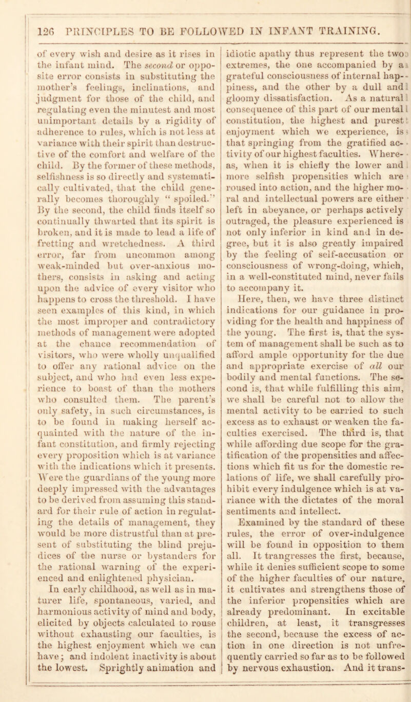 126 PRINCIPLES TO BE FOLLOWED IN INFANT TRAINING. of every wish and desire as it rises in the infant mind. The second or oppo- site error consists in substituting the mother’s feelings, inclinations, and judgment for those of the child, and regulating even the minutest and most unimportant details by a rigidity of adherence to rules, which is not less at variance with their spirit than destruc- tive of the comfort and welfare of the child. By the former of these methods, selfishness is so directly and systemati- cally cultivated, that the child gene- rally becomes thoroughly “ spoiled. ’ By the second, the child finds itself so continually thwarted that its spirit is broken, and it is made to lead a life of fretting and wretchedness. A third error, far from uncommon among weak-minded but over-anxious mo- thers, consists in asking and acting upon the advice of every visitor who happens to cross the threshold. I have seen examples of this kind, in which the most improper and contradictory methods of management were adopted at the chance recommendation of visitors, who were wholly unqualified to ofFer any rational advice on the subject, and who had even less expe- rience to boast of than the mothers who consulted them. The parent's only safety, in such circumstances, is to be found in making herself ac- quainted with the nature of the in- fant constitution, and firmly rejecting every proposition which is at variance with the indications which it presents. Were the guardians of the young more deeply impressed with the advantages to be derived from assuming this stand- j ard for their rule of action in regulat- ing the details of management, they would be more distrustful than at pre- sent of substituting the blind preju- dices of the nurse or bystanders for the rational warning of the experi- enced and enlightened physician. In early childhood, as well as in ma- I turer life, spontaneous, varied, and harmonious activity of mind and body, elicited by objects calculated to rouse without exhausting our faculties, is the highest enjoyment which we can have; and indolent inactivity is about the lowest. Sprightly animation and idiotic apathy thus represent the two extremes, the one accompanied by a grateful consciousness of internal hap- piness, and the other by a dull and gloomy dissatisfaction. As a natural consequence of this part of our mental, constitution, the highest and purest: enjoyment which we experience, is • that springing from the gratified ac- tivity of our highest faculties. Where- as, when it is chiefly the lower and more selfish propensities which are roused into action, and the higher mo- ral and intellectual powers are either left in abeyance, or perhaps actively outraged, the pleasure experienced is not only inferior in kind and in de- gree, but it is also greatly impaired by the feeling of self-accusation or consciousness of wrong-doing, which, in a well-constituted mind, never fails to accompany it. Here, then, we have three distinct indications for our guidance in pro- viding for the health and happiness of the young. The first is, that the sys- tem of management shall be such as to afford ample opportunity for the due and appropriate exercise of all our bodily and mental functions. The se- cond is, that while fulfilling this aim, we shall be careful not to allow the mental activity to be carried to such excess as to exhaust or weaken the fa- culties exercised. The third is, that while affoi'ding due scope for the gra- tification of the propensities and affec- tions which fit us for the domestic re- lations of life, we shall carefully pro- hibit every indulgence which is at va- riance with the dictates of the moral sentiments and intellect. Examined by the standard of these rules, the error of over-indulgence will be found in opposition to them all. It ti’angresses the first, because, while it denies sufficient scope to some of the higher faculties of our nature, it cultivates and strengthens those of the inferior propensities which are already predominant. In excitable children, at least, it transgresses the second, because the excess of ac- tion in one direction is not unfre- quently carried so far as to be followed by nervous exhaustion. And it trans-