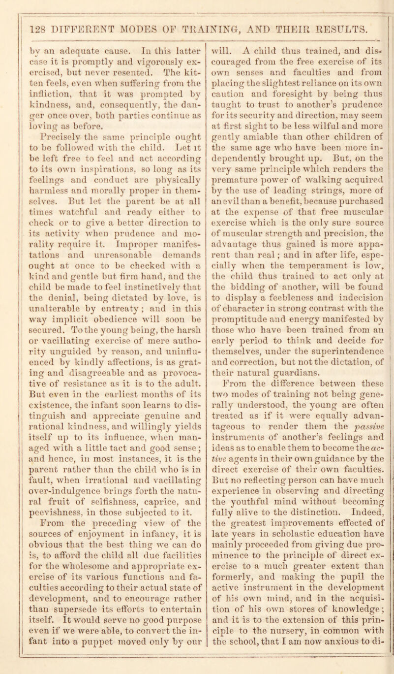 by an adequate cause. In this latter case it is promptly and vigorously ex- ercised, but never resented. The kit- ten feels, even when suffering from the infliction, that it was prompted by kindness, and, consequently, the dan- ger once over, both parties continue as loving as before. Precisely the same principle ought to be followed with the child. Let it be left free to feel and act according to its own inspirations, so long as its feelings and conduct are physically harmless and morally proper in them- selves. But let the parent be at all times watchful and ready either to check or to give a better direction to its activity when prudence and mo- rality require it. Improper manifes- tations and unreasonable demands ought at once to be checked with a kind and gentle, but firm hand, and the child be made to feel instinctively that the denial, being dictated by love, is unalterable by entreaty ; and in this way implicit obedience will soon be secured. To the young being, the harsh or vacillating exercise of mere autho- rity unguided by reason, and uninflu- enced by kindly affections, is as grat- ing and disagreeable and as provoca- tive of resistance as it is to the adult. But even in the earliest months of its existence, the infant soon learns to dis- tinguish and appreciate genuine and rational kindness, and willingly yields itself up to its influence, when man- aged with a little tact and good sense; and hence, in most instances, it is the parent rather than the child who is in fault, when irrational and vacillating over-indulgence brings forth the natu- ral fruit of selfishness, caprice, and peevishness, in those subjected to it. From the preceding view of the sources of enjoyment in infancy, it is obvious that the best thing we can do is, to afford the child all due facilities for the wholesome and appropriate ex- ercise of its various functions and fa- culties according to their actual state of development, and to encourage rather than supersede its efforts to entertain | itself. It would serve no good purpose I even if we were able, to convert the in- fant into a puppet moved only by our will. A child thus trained, and dis- couraged from the free exercise of its own senses and faculties and from placing the slightest reliance on its own caution and foresight by being thus taught to trust to another’s prudence for its security and direction, may seem at first sight to be less wilful and more gently amiable than other children of the same age who have been more in- dependently brought up. But, on the very same principle which renders the premature power of walking acquired by the use of leading strings, more of an evil than a benefit, because purchased at the expense of that free muscular exercise which is the only sure source I of muscular strength and precision, the advantage thus gained is more appa- rent than real ; and in after life, espe- j eially when the temperament is low, the child thus trained to act only at the bidding of another, will be found to display a feebleness and indecision 1 of character in strong contrast with the promptitude and energy manifested by those who have been trained from an early period to think and decide for themselves, under the superintendence and correction, but not the dictation, of their natural guardians. From the difference between these j two modes of training not being gene- rally understood, the young are often treated as if it were equally advan- tageous to render them the passive instruments of another’s feelings and ideas as to enable them to become the ac- tive agents in their own guidance by the direct exercise of their own faculties. But no reflecting person can have much i experience in observing and directing the youthful mind without becoming fully alive to the distinction. Indeed, the greatest improvements effected of late years in scholastic education have mainly proceeded from giving due pro- minence to the principle of direct ex- ercise to a much greater extent than formerly, and making the pupil the active instrument in the development of his own mind, and in the acquisi- tion of his own stores of knowledge; and it is to the extension of this prin- ciple to the nursery, in common with the school, that I am now anxious to di-