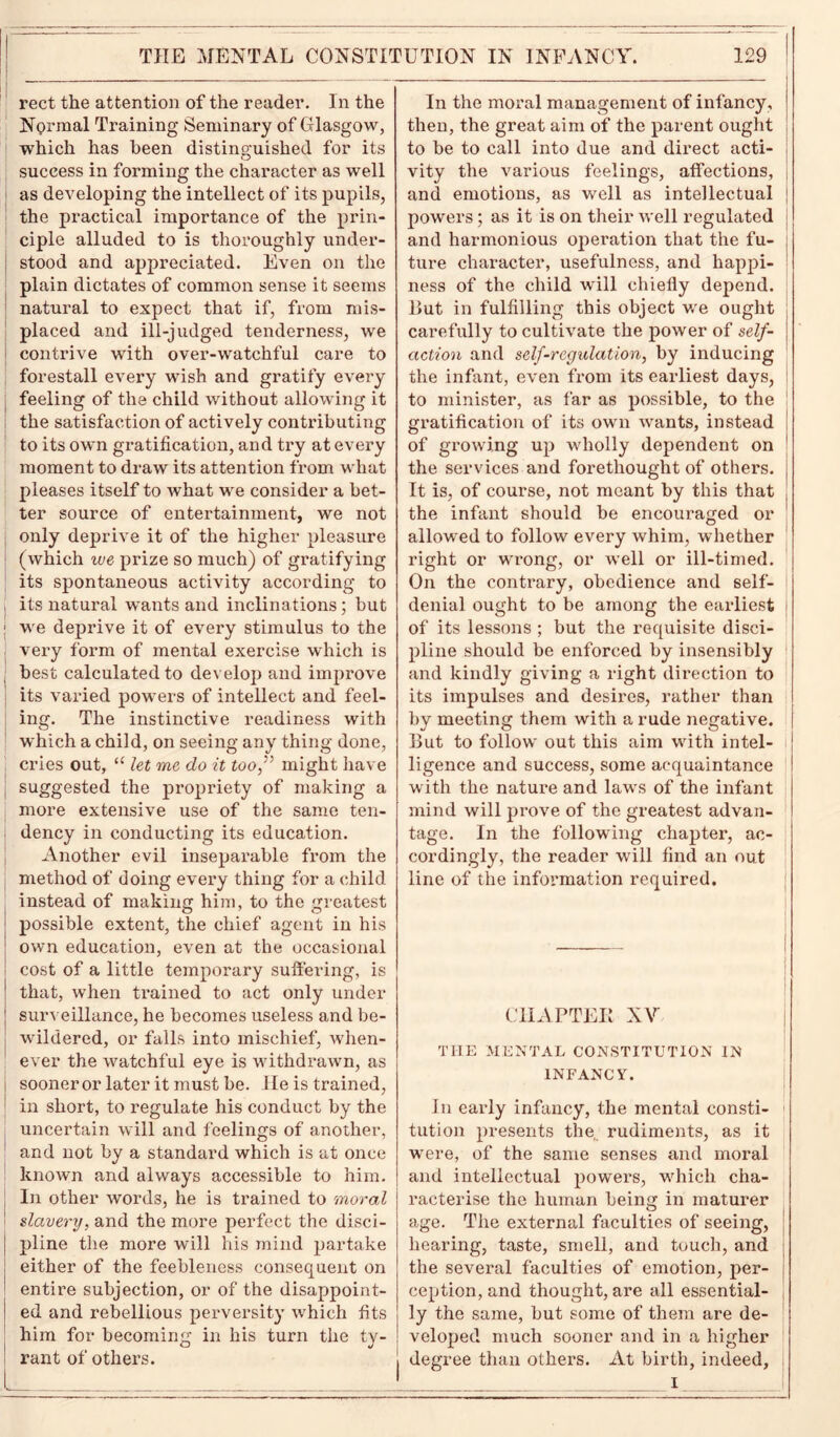 THE MENTAL CONSTITUTION IN INFANCY. rect the attention of the reader. In the Normal Training Seminary of Glasgow, which has been distinguished for its success in forming the character as well as developing the intellect of its pupils, the practical importance of the prin- ciple alluded to is thoroughly under- stood and appreciated. Even on the plain dictates of common sense it seems natural to expect that if, from mis- placed and ill-judged tenderness, we contrive with over-watchful care to forestall every wish and gratify every feeling of the child without allowing it the satisfaction of actively contributing to its own gratification, and try at every moment to draw its attention from what pleases itself to what we consider a bet- ter source of entertainment, we not only deprive it of the higher pleasure (which we prize so much) of gratifying its spontaneous activity according to its natural wrants and inclinations; but we deprive it of every stimulus to the very form of mental exercise which is best calculated to develop and improve its varied powers of intellect and feel- ing. The instinctive readiness with which a child, on seeing any thing done, cries out, “ let me do it too,” might have suggested the propriety of making a more extensive use of the same ten- dency in conducting its education. Another evil inseparable from the method of doing every thing for a child instead of making him, to the greatest possible extent, the chief agent in his own education, even at the occasional cost of a little temporary suffering, is that, when trained to act only under surveillance, he becomes useless and be- wildered, or falls into mischief, when- ever the watchful eye is withdrawn, as sooner or later it must be. He is trained, in short, to regulate his conduct by the uncertain will and feelings of another, and not by a standard which is at once known and always accessible to him. In other words, he is trained to moral slavery, and the more perfect the disci- pline the more will his mind partake either of the feebleness consequent on entire subjection, or of the disappoint- ed and rebellious perversity which fits him for becoming in his turn the ty- rant of others. 129 In the moral management of infancy, then, the great aim of the parent ought to be to call into due and direct acti- vity the various feelings, affections, and emotions, as well as intellectual powers; as it is on their well regulated and harmonious operation that the fu- ture character, usefulness, and happi- ness of the child will chiefly depend. Hut in fulfilling this object we ought carefully to cultivate the power of self- action and self-regulation, by inducing the infant, even from its earliest days, to minister, as far as possible, to the gratification of its own wants, instead of growing up wholly dependent on the services and forethought of others. It is, of course, not meant by this that the infant should be encouraged or allowed to follow every whim, whether right or wTrong, or well or ill-timed. On the contrary, obedience and self- denial ought to be among the earliest of its lessons ; but the requisite disci- pline should be enforced by insensibly i and kindly giving a right direction to its impulses and desires, rather than by meeting them with a rude negative. Hut to follow out this aim wfith intel- ligence and success, some acquaintance with the nature and laws of the infant mind will prove of the greatest advan- tage. In the following chapter, ac- cordingly, the reader will find an out line of the information required. CHAPTEE XY THE MENTAL CONSTITUTION IN INFANCY. In early infancy, the mental consti- tution presents the, rudiments, as it were, of the same senses and moral and intellectual powers, wrhich cha- racterise the human being in maturer age. The external faculties of seeing, hearing, taste, smell, and touch, and the several faculties of emotion, per- ception, and thought, are all essential- ly the same, but some of them are de- veloped much sooner and in a higher degree than others. At birth, indeed, I