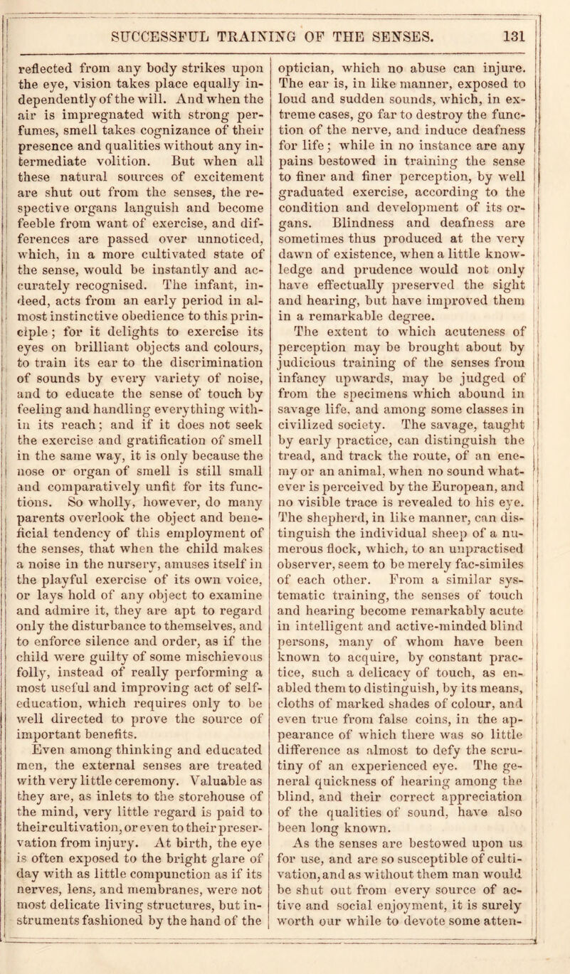 reflected from any body strikes upon the eye, vision takes place equally in- dependently of the will. And when the air is impregnated with strong per- fumes, smell takes cognizance of their presence and qualities without any in- termediate volition. But when all these natural sources of excitement are shut out from the senses, the re- spective organs languish and become feeble from want of exercise, and dif- ferences are passed over unnoticed, which, in a more cultivated state of the sense, would be instantly and ac- curately recognised. The infant, in- deed, acts from an early period in al- most instinctive obedience to this prin- ciple ; for it delights to exercise its eyes on brilliant objects and colours, to train its ear to the discrimination of sounds by evei’y variety of noise, and to educate the sense of touch by feeling and handling everything with- in its reach; and if it does not seek the exercise and gratification of smell in the same way, it is only because the nose or organ of smell is still small and comparatively unfit for its func- tions. So wholly, however, do many parents overlook the object and bene- ficial tendency of this employment of the senses, that when the child makes a noise in the nursery, amuses itself in the playful exercise of its own voice, or lays hold of any object to examine and admire it, they are apt to regard only the disturbance to themselves, and to enforce silence and order, as if the child were guilty of some mischievous folly, instead of really performing a most useful and improving act of self- education, which requires only to be well directed to prove the source of important benefits. Even among thinking and educated men, the external senses are treated with very little ceremony. Valuable as they are, as inlets to the storehouse of the mind, very little regard is paid to theircultivation, or even to their preser- vation from injury. At birth, the eye is often exposed to the bright glare of day with as little compunction as if its nerves, lens, and membranes, were not most delicate living structures, but in- struments fashioned by the hand of the optician, which no abuse can injure. The ear is, in like manner, exposed to loud and sudden sounds, which, in ex- treme cases, go far to destroy the func- tion of the nerve, and induce deafness for life; while in no instance are any pains bestowed in training the sense to finer and finer perception, by well graduated exercise, according to the condition and development of its or- gans. Blindness and deafness are sometimes thus produced at the very dawn of existence, when a little know- ledge and prudence would not only have effectually preserved the sight and hearing, but have improved them in a remarkable degree. The extent to which acuteness of perception may be brought about by judicious training of the senses from infancy upwards, may be judged of from the specimens which abound in savage life, and among some classes in civilized society. The savage, taught by early practice, can distinguish the tread, and track the route, of an ene- my or an animal, when no sound what- ever is perceived by the European, and no visible trace is revealed to his eye. The shepherd, in like manner, can dis- tinguish the individual sheep of a nu- merous flock, which, to an unpractised observer, seem to be merely fac-similes of each other. From a similar sys- tematic training, the senses of touch and hearing become remarkably acute in intelligent and active-minded blind persons, many of whom have been known to acquire, by constant prac- tice, such a delicacy of touch, as en- abled them to distinguish, by its means, cloths of marked shades of colour, and even true from false coins, in the ap- pearance of which there was so little difference as almost to defy the scru- tiny of an experienced eye. The ge- neral quickness of hearing among the blind, and their correct appreciation of the qualities of sound, have also been long known. As the senses are bestowed upon us for use, and are so susceptible of culti- vation, and as without them man would be shut out from every source of ac- tive and social enjoyment, it is surely worth our while to devote some atten- =al