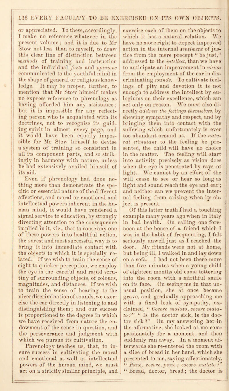 or appreciated. To these, accordingly, I make no reference whatever in the present volume; and it is due to Mr Stow not less than to myself, to draw this clear line of distinction between methods of training and instruction and the individual facts and opinions communicated to the youthful mind in the shape of general or religious know- ledge. It may be proper, further, to mention that Mr Stow himself makes no express reference to phrenology as having afforded him any assistance ; but it is impossible for any reflect- ing person who is acquainted with its doctrines, not to recognise its guid- ing spirit in almost every page, and it would have been equally impos- sible for Mr Stow himself to devise a system of training so consistent in all its component parts, and so strik- ingly in harmony with nature, unless he had extensively availed himself of its aid. Even if phrenology had done no- thing more than demonstrate the spe- cific or essential nature of the different affections, and moral or emotional and intellectual powers inherent in the hu- man mind, it would have rendered a signal service to education, by strongly directing attention to the consequence implied in it, viz., that to rouse any one of these powers into healthful action, the surest and most successful way is to bring it into immediate contact with the objects to which it is specially re- lated. If we wish to train the sense of sight to quicker perception, we employ the eye in the careful and rapid scru- tiny of surrounding objects, of colours, magnitudes, and distances. If we wish to train the sense of hearing to the nicer discrimination of sounds, we exer- cise the ear directly in listening to and distinguishing them; and our success is proportioned to the degree in which we have received from nature the en- dowment of the sense in question, and the perseverance and judgment with which we pursue its cultivation. Phrenology teaches us, that, to in- sure success in cultivating the moral and emotional as well as intellectual powers of the human mind, we must act on a strictly similar principle, and exercise each of them on the objects to which it has a natural relation. We have no more right to expect improved action in the internal sentiment of jus- tice from the mere precept “ be just,'’ addressed to the intellect, than we have to anticipate an improvement in vision from the employment of the ear in dis- criminating sounds. To cultivate feel- ings of pity and devotion it is not enough to address the intellect by eu- logiums on their excellence, which can act only on reason. We must also di- rectly address the feelings themselves, by shewing sympathy and respect, and by bringing them into contact with the suffering which unfortunately is ever too abundant around us. If the natu- ral stimulant to the feeling be pre- sented, the child will have no choice in the matter. The feeling will start into activity precisely as vision does when the eye is penetrated by rays ot light. We cannot by an effort of the will cease to see or hear so long as light and sound reach the eye and ear; and neither can we prevent the inter- nal feeling from arising when its ob- ject is present. Of this latter truth Xhad a touching example many years ago when in Italy in bad health. On calling one fore- noon at the house of a friend which I was in the habit of frequenting, I felt seriously unwell just as I reached the door. My friends were not at home, but being ill, I walked in and lay down on a sofa. I had not been there more than five minutes when a young child of eighteen months old came tottering into the room with a mirthful smile on its face. On seeing me in that un- usual position, she at once became grave, and gradually approaching me with a fixed look of sympathy, ex- claimed, “ Cocore malato, cocore mala- to ?” “ Is the doctor sick, is the doc- tor sick ?” On my answering her in the affirmative, she looked at me com- passionately for a moment, and then suddenly ran away. In a moment af- terwards she re-entered the room with a slice of bread in her hand, which she presented to me, saying affectionately, “ Pane, cocore, pane ; cocore malato /” “ Bread, doctor, bread; the doctor is