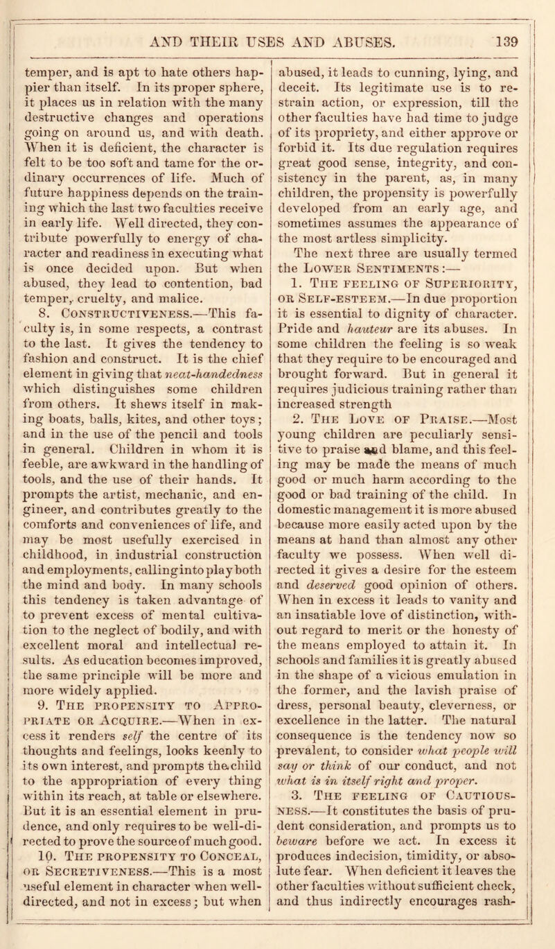 temper, and is apt to hate others hap- pier than itself. In its proper sphere, it places us in relation with the many destructive changes and operations going on around us, and with death. When it is deficient, the character is felt to be too soft and tame for the or- dinary occurrences of life. Much of future happiness depends on the train- ing which the last two faculties receive in early life. Well directed, they con- tribute powerfully to energy of cha- racter and readiness in executing what is once decided upon. But when abused, they lead to contention, bad temper,- cruelty, and malice. 8. Constructive ness.—This fa- culty is, in some respects, a contrast to the last. It gives the tendency to fashion and construct. It is the chief element in giving that neat-handedness which distinguishes some children from others. It shews itself in mak- ing boats, balls, kites, and other toys; and in the use of the pencil and tools in general. Children in whom it is feeble, are awkward in the handling of tools, and the use of their hands. It prompts the artist, mechanic, and en- gineer, and contributes greatly to the comforts and conveniences of life, and may be most usefully exercised in childhood, in industrial construction and employments, callinginto play both the mind and body. In many schools this tendency is taken advantage of to prevent excess of mental cultiva- tion to the neglect of bodily, and with excellent moral and intellectual re- sults. As education becomes improved, the same principle will be more and more widely applied. 9. The propensity to Appro- priate or Acquire.—When in ex- cess it renders self the centre of its thoughts and feelings, looks keenly to its own interest, and prompts th&child to the appropriation of every thing within its reach, at table or elsewhere. But it is an essential element in pru- dence, and only requires to be well-di- rected to prove the sourceof much good. 10. The propensity to Conceal, or Secretiveness.—This is a most useful element in character when well- directed, and not in excess; but v/hen abused, it leads to cunning, lying, and deceit. Its legitimate use is to re- strain action, or expression, till the other faculties have had time to judge of its propriety, and either approve or forbid it. Its due regulation requires great good sense, integrity, and con- sistency in the parent, as, in many children, the propensity is powerfully developed from an early age, and sometimes assumes the appearance of the most artless simplicity. The next three are usually termed the Lower Sentiments:— 1. The feeling of Superiority, or Self-esteem.—In due proportion it is essential to dignity of character. Pride and hauteur are its abuses. In some children the feeling is so weak that they require to be encouraged and brought forward. But in general it requires judicious training rather than increased strength 2. The Love of Praise.—Most young children are peculiarly sensi- tive to praise *cd blame, and this feel- ing may be made the means of much good or much harm according to the good or bad training of the child. In domestic management it is more abused because more easily acted upon by the means at hand than almost any other faculty we possess. When well di- rected it gives a desire for the esteem and deserved good opinion of others. When in excess it leads to vanity and an insatiable love of distinction, with- out regard to merit or the honesty of the means employed to attain it. In schools and families it is greatly abused in the shape of a vicious emulation in the former, and the lavish praise of dress, personal beauty, cleverness, or excellence in the latter. The natural consequence is the tendency now so prevalent, to consider what people will say or think of our conduct, and not what is in itself right and proper. 3. The feeling of Cautious- ness.—It constitutes the basis of pru- dent consideration, and prompts us to beivare before we act. In excess it produces indecision, timidity, or abso- lute fear. When deficient it leaves the other facul ties without sufficient check, and thus indirectly encourages rash-