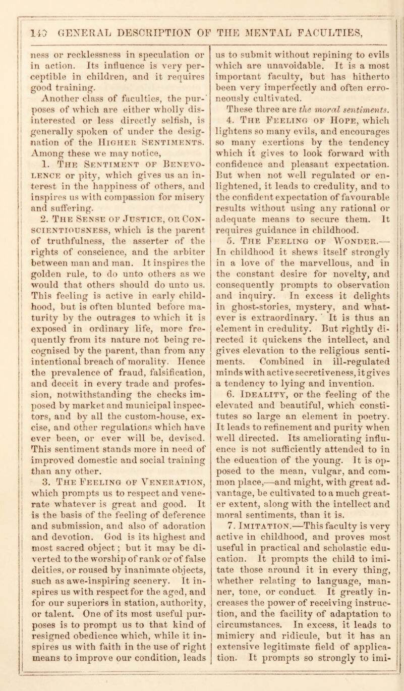 110 GENERAL DESCRIPTION OF ness or recklessness in speculation or in action. Its influence is very per- ceptible in children, and it requires good training. Another class of faculties, the pur- poses of which are either wholly dis- interested or less directly selfish, is generally spoken of under the desig- nation of the Higher Sentiments. Among these we may notice, 1. The Sentiment of Benevo- lence or pity, which gives us an in- terest in the happiness of others, and inspires us with compassion for misery and suffering. 2. The Sense of Justice, oit Con- scientiousness, which is the parent of truthfulness, the asserter of the rights of conscience, and the arbiter between man and man. It inspires the golden rule, to do unto others as we would that others should do unto us. This feeling is active in early child- hood, but is often blunted before ma- turity by the outrages to which it is exposed in ordinary life, more fre- quently from its nature not being re- cognised by the parent, than from any intentional breach of morality, Hence the prevalence of fraud, falsification, and deceit in every trade and profes- sion, notwithstanding the checks im- posed by market and municipal inspec- tors, and by all the custom-house, ex- cise, and other regulations which have ever been, or ever will be, devised. This sentiment stands more in need of improved domestic and social training than any other. 3. The Feeling of Veneration, which prompts us to respect and vene- rate whatever is great and good. It is the basis of the feeling of deference and submission, and also of adoration and devotion. God is its highest and most sacred object; but it may be di- verted to the worship of rank or of false deities, or roused by inanimate objects, such as awe-inspiring scenery. It in- spires us with respect for the aged, and for our superiors in station, authority, or talent. One of its most useful pur- poses is to prompt us to that kind of resigned obedience which, wrhile it in- spires us with faith in the use of right means to improve our condition, leads TIIE MENTAL FACULTIES, us to submit wdthout repining to evils wrhich are unavoidable. It is a most important faculty, but has hitherto been very imperfectly and often erro- neously cultivated. Th ese three are the moral sentiments. 4. The Feeling of Hope, which lightens so many evils, and encourages so many exertions by the tendency which it gives to look forward with confidence and pleasant expectation. But when not well regulated or en- lightened, it leads to credulity, and to the confident expectation of favourable results without using any rational or adequate means to secure them. It requires guidance in childhood. 5. The Feeling of Wonder.— In childhood it shewrs itself strongly in a love of the marvellous, and in the constant desire for novelty, and consequently prompts to observation and inquiry. In excess it delights in ghost-stories, mystery, and what- ever is extraordinary. It is thus an element in credulity. But rightly di- rected it quickens the intellect, and gives elevation to the religious senti- ments. Combined in ill-regulated minds with active secretiveness, it gives a tendency to lying and invention. 6. Ideality, or the feeling of the elevated and beautiful, which consti- tutes so large an element in poetry. It leads to refinement and purity when well directed. Its ameliorating influ- ence is not sufficiently attended to in i the education of the young. It is op- posed to the mean, vulgar, and com- j mon place,—-and might, writh great ad- vantage, be cultivated to a much great- er extent, along with the intellect and ! moral sentiments, than it is. 7. Imitation.—This faculty is very active in childhood, and proves most useful in practical and scholastic edu- cation. It prompts the child to imi- I tate those around it in every thing, whether relating to language, man- ner, tone, or conduct. It greatly in- creases the power of receiving instruc- tion, and the facility of adaptation to || circumstances. In excess, it leads to mimicry and ridicule, but it has an extensive legitimate field of applica- tion. It prompts so strongly to imi-