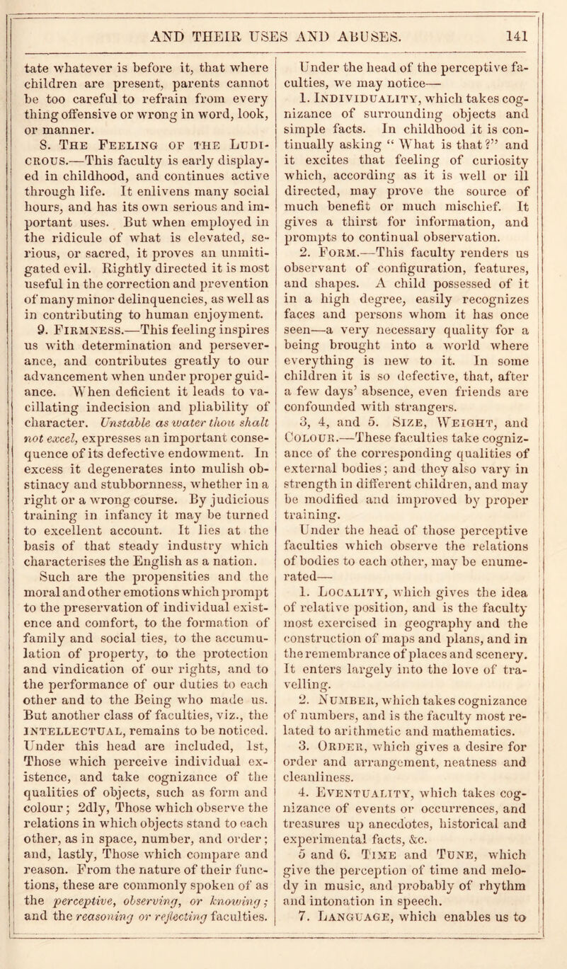 ■ ' ' 1 AND THEIR USES AND ABUSES. 141 tate whatever is before it, that where children are present, parents cannot be too careful to refrain from every thing offensive or wrong in word, look, or manner. S. The Feeling of the Ludi- crous.—This faculty is early display- ed in childhood, and continues active through life. It enlivens many social hours, and has its own serious and im- portant uses. But when employed in the ridicule of what is elevated, se- rious, or sacred, it proves an unmiti- gated evil. Rightly directed it is most useful in the correction and prevention of many minor delinquencies, as well as in contributing to human enjoyment. 9. Firmness.—This feeling inspires us with determination and persever- ance, and contributes greatly to our advancement when under proper guid- ance. When deficient it leads to va- cillating indecision and pliability of character. Unstable as tuater thou shalt not excel, expresses an important conse- quence of its defective endowment. In excess it degenerates into mulish ob- stinacy and stubbornness, whether in a right or a wrong course. By judicious training in infancy it may be turned to excellent account. It lies at the basis of that steady industry which i characterises the English as a nation. Such are the propensities and the moral and other emotions which prompt to the preservation of individual exist- ence and comfort, to the formation of family and social ties, to the accumu- lation of property, to the protection and vindication of our rights, and to the performance of our duties to each other and to the Being who made us. But another class of faculties, viz., the intellectual, remains to be noticed. Under this head are included, 1st, Those which perceive individual ex- istence, and take cognizance of the qualities of objects, such as form and colour; 2dly, Those which observe the relations in which objects stand to each other, as in space, number, and order; and, lastly, Those which compare and reason. From the nature of their func- tions, these are commonly spoken of as the perceptive, observing, or knowing ; and the reasoning or rejecting faculties. Under the head of the perceptive fa- culties, we may notice— 1. Individuality, which takes cog- nizance of surrounding objects and simple facts. In childhood it is con- tinually asking “ What is that ?” and it excites that feeling of curiosity which, according as it is well or ill directed, may prove the source of much benefit or much mischief. It gives a thirst for information, and prompts to continual observation. 2. Form.—This faculty renders us observant of configuration, features, and shapes. A child possessed of it in a high degree, easily recognizes faces and persons whom it has once seen—a very necessary quality for a being brought into a world where everything is new to it. In some children it is so defective, that, after a few days’ absence, even friends are confounded with strangers. 3. 4, and 5. Size, Weight, and Colour.—These faculties take cogniz- i ancc of the corresponding qualities of external bodies; and they also vary in strength in different children, and may be modified and improved by proper training. Under the head of those perceptive faculties which observe the relations of bodies to each other, may be enume- rated— 1. Locality, which gives the idea of relative position, and is the faculty most exercised in geography and the construction of maps and plans, and in the remembrance of places and scenery. It enters largely into the love of tra- velling. 2. Number, which takes cognizance of numbers, and is the faculty most re- lated to arithmetic and mathematics. 3. Order, which gives a desire for order and arrangement, neatness and cleanliness. 4. Eventuality, which takes cog- nizance of events or occurrences, and treasures up anecdotes, historical and experimental facts, &c. o and 6. Time and Tune, which give the perception of time and melo- dy in music, and probably of rhythm and intonation in speech. 7. Language, which enables us to