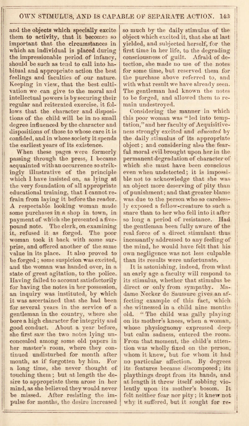 and the objects which specially excite them to activity, that it becomes so important that the circumstances in which an individual is placed during the impressionable period of infancy, should be such as tend to call into ha- bitual and appropriate action the best feelings and faculties of our nature. Keeping in view, that the best culti- vation we can give to the moral and intellectual powers is by securing their regular and reiterated exercise, it fol- lows that the character and disposi- tions of the child will be in no small degree influenced by the character and dispositions of those to whose care it is confided, and in whose society it spends the earliest years of its existence. When these pages were formerly passing through the press, I became acquainted with an occurrence so strik- ingly illustrative of the principle which I have insisted on, as lying at the very foundation of all appropriate educational training, that I cannot re- frain from laying it before the reader. A respectable looking woman made 1 some purchases in a shop in town, in payment of which she presented a five- pound note. The clerk, on examining ! it, refused it as forged. The poor woman took it back with some sur- prise, and offered another of the same value in its place. It also proved to be forged ; some suspicion was excited, and the woman was handed over, in a state of great agitation, to the police. Having failed to account satisfactorily for having the notes in her possession, an inquiry was instituted, by which it was ascertained that she had been for several years in the service of a gentleman in the country, where she bore a high character for integrity and good conduct. About a year before, she first saw the two notes lying un- concealed among some old papers in her master’s room, where they con- | tinued undisturbed for month after month, as if forgotten by him. For a long time, she never thought of touching them; but at length the de- sire to appropriate them arose in her mind, as she believed they would never be missed. After resisting the im- pulse for months, the desire increased so much by the daily stimulus of the object which excited it, that she at last yielded, and subjected herself, for the first time in her life, to the degrading consciousness of guilt. Afraid of de- tection, she made no use of the notes for some time, but reserved them for the purchase above referred to, and with what result we have already seen. The gentleman had known the notes to be forged, and allowed them to re- main undestroyed. Considering the manner in which this poor woman was “ led into temp- tation,” and her faculty of Acquisitive- ness strongly excited and educated by j the daily stimulus of its appropriate object; and considering also the fear- ful moral evil brought upon her in the permanent degradation of character of which she must have been conscious even when undetected; it is impossi- ble not to acknowledge that she was i; an object more deserving of pity than ; of punishment; and that greater blame was due to the person who so careless- ly exposed a fellow-creature to such a snare than to her who fell into it after so long a period of resistance. Had the gentleman been fully aware of the real force of a direct stimulant thus incessantly addressed to any feeling of the mind, he would have felt that his own negligence was not less culpable than its results were unfortunate. It is astonishing, indeed, from what j an early age a faculty will respond to its stimulus, whether that stimulus be direct or only from sympathy. Ma- dame Necker de Saussure gives an af- fecting example of this fact, which she witnessed in a child nine months old. “ The child was gaily playing on its mother’s knees, when a woman, \ whose physiognomy expressed deep ! but calm sadness, entered the room, j From that moment, the child’s atten- tion was wholly fixed on the person, whom it knew, but for whom it had 1 no particular affection. By degrees its features became discomposed; its j playthings dropt from its hands, and at length it threw itself sobbing vio- i lently upon its mother’s bosom. It i felt neither fear nor pity; it knew not j why it suffered, but it sought for re-