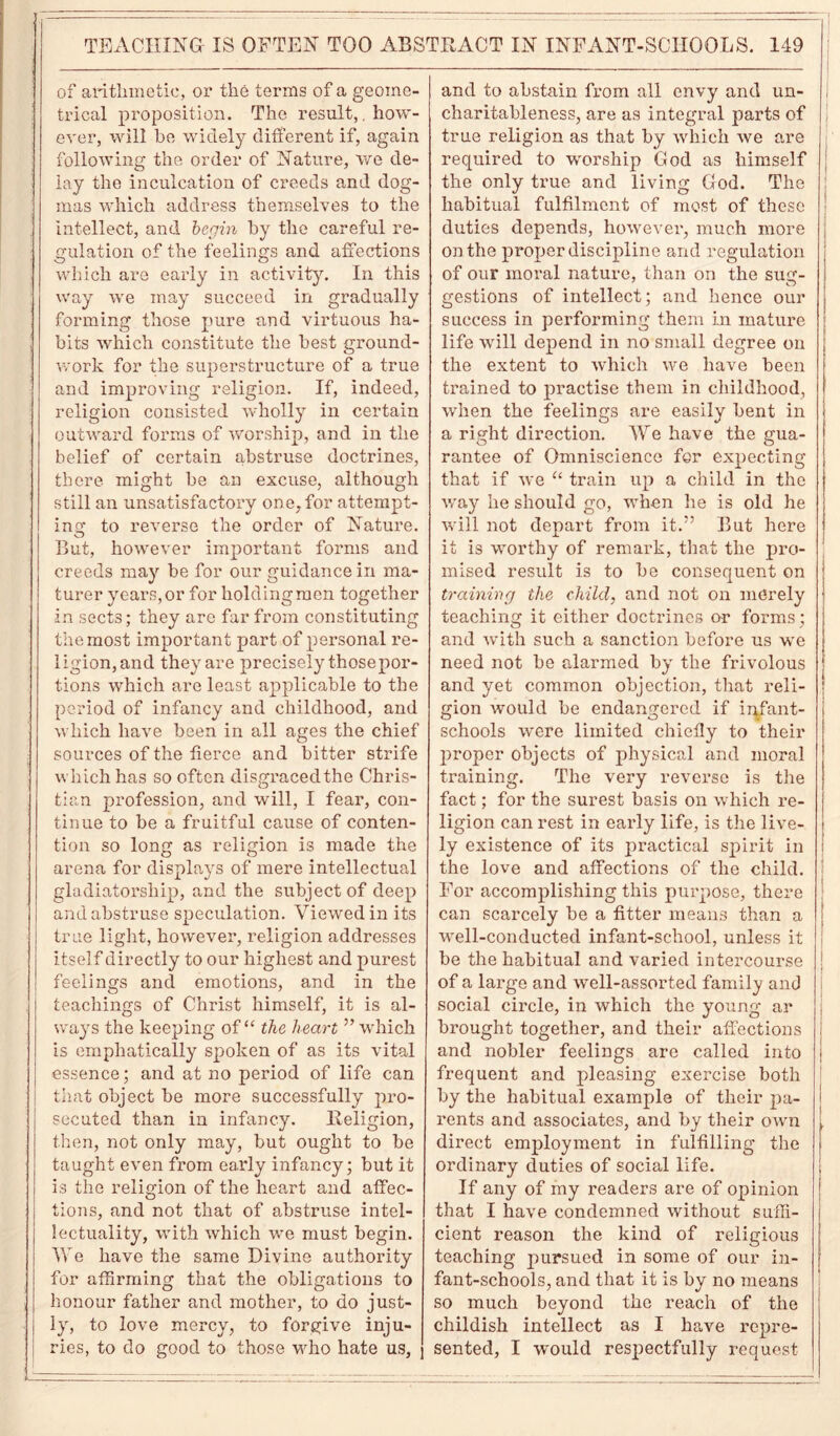 of arithmetic, or the terms of a geome- trical proposition. The result,. how- ever, will he widely different if, again following the order of Nature, we de- lay the inculcation of creeds and dog- mas which address themselves to the intellect, and begin by the careful re- gulation of the feelings and affections which are early in activity. In this way we may succeed in gradually forming those pure and virtuous ha- bits which constitute the best ground- work for the superstructure of a true and improving religion. If, indeed, religion consisted wholly in certain outward forms of worship, and in the belief of certain abstruse doctrines, there might be an excuse, although still an unsatisfactory one, for attempt- ing to reverse the order of Nature. But, however important forms and creeds may be for our guidance in ma- turer years,or for holdingmen together in sects; they are far from constituting the most important part of personal re- ligion, and they are precisely thosepor- tions which are least applicable to the period of infancy and childhood, and which have been in all ages the chief sources of the tierce and bitter strife which has so often disgraced the Chris- tian profession, and will, I fear, con- tinue to be a fruitful cause of conten- tion so long as religion is made the arena for displays of mere intellectual gladiatorsliip, and the subject of deep and abstruse speculation. Viewed in its true light, however, religion addresses itself directly to our highest and purest feelings and emotions, and in the teachings of Christ himself, it is al- ways the keeping of “ the heart ” which is emphatically spoken of as its vital essence; and at no period of life can that object be more successfully pro- secuted than in infancy. Religion, then, not only may, but ought to be taught even from early infancy; but it is the religion of the heart and affec- tions, and not that of abstruse intel- lectuality, with which we must begin. We have the same Divine authority for affirming that the obligations to honour father and mother, to do just- ly, to love mercy, to forgive inju- ries, to do good to those who hate us, and to abstain from all envy and un- charitableness, are as integral parts of true religion as that by •which we are required to worship God as himself the only true and living God. The habitual fulfilment of most of these duties depends, however, much more on the proper discipline and regulation of our moral nature, than on the sug- gestions of intellect; and hence our success in performing them in mature ; life will depend in no small degree on j the extent to which we have been trained to practise them in childhood, when the feelings are easily bent in a right direction. We have the gua- rantee of Omniscience for expecting that if we “ train up a child in the way he should go, when lie is old he will not depart from it.” But here it is worthy of remark, that the pro- mised result is to be consequent on training the child, and not on merely teaching it either doctrines or forms; and with such a sanction before us we need not be alarmed by the frivolous and yet common objection, that reli- j gion would be endangered if iiqfant- i schools were limited chiefly to their proper objects of physical and moral training. The very reverse is the fact; for the surest basis on which re- ligion can rest in early life, is the live- i ly existence of its practical spirit in I the love and affections of the child. For accomplishing this purpose, there can scarcely be a fitter means than a well-conducted infant-school, unless it be the habitual and varied intercourse ! of a large and well-assorted family and social circle, in which the young ar brought together, and their affections i and nobler feelings are called into j frequent and pleasing exercise both by the habitual example of their pa- | rents and associates, and by their own \ direct employment in fulfilling the j ordinary duties of social life. If any of my readers are of opinion [ that I have condemned without suffi- cient reason the kind of religious teaching pursued in some of our in- fant-schools, and that it is by no means so much beyond the reach of the childish intellect as I have repre- sented, I would respectfully request