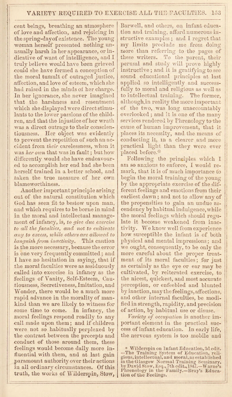 cent beings, breathing an atmosphere of love and affection, and rejoicing in the spring-day of existence. The young woman herself presented nothing un- usually harsh in her appearance, or in- dicative of want of intelligence, and I truly believe would have been grieved could she have formed a conception of the moral tumult of outraged justice, affection, and love of esteem, which she had raised in the minds of her charge. In her ignorance, she never imagined that the harshness and resentment which she displayed were direct stimu- lants to the lower passions of the child- ren, and that the injustice of her wrath was a direct outrage to their conscien- tiousness. Her object was evidently to prevent the repetition of such an ac- cident from their carelessness, when it was her oiun that was in fault; but how differently would she have endeavour- ed to accomplish her end had she been herself trained in a better school, and taken the true measure of her own blameworthiness. Another important principle arising out of the natural constitution which God has seen fit to bestow upon man, and which requires to be borne in mind in the moral and intellectual manage- ment of infancy, is, to give due exercise to all the faculties, and not to cultivate any to excess, while others are alloived to languish from, inactivity. This caution is the more necessary, because the error is one very frequently committed; and I have no hesitation in saying, that if the moral faculties were as assiduously called into exercise in infancy as the feelings of Vanity, Self-Esteem, Cau- tiousness, Secretiveness, Imitation, and Wonder, there would be a much more rapid advance in the morality of man- kind than we are likely to witness for some time to come. In infancy, the moral feelings respond readily to any call made upon them; and if children were not so habitually perplexed by the contrast between the precepts and conduct of those around them, these feelings would become daily more in- fluential with them, and at last gain paramount authority over their actions in all ordinary circumstances. Of this truth, the works of Wilderspin, Stow, Harwell, and others, on infant educa- tion and training, afford numerous in- structive examples ; and I regret that my limits preclude me from doing more than referring to the pages of these writers. To the parent, their perusal and study will prove highly instructive; and it is gratifying to see sound educational principles at last applied so intelligently and success- fully to moral and religious as well as to intellectual training. The former, although.in reality the more important of the two, was long unaccountably overlooked ; and it is one of the many services rendered by Phrenology to the cause of human improvement, that it places its necessity, and the means of conducting it, in a clearer and more practical light than they were ever placed before.'' Following the principles which I am so anxious to enforce, I would re- mark, that it is of much importance to begin the moral training of the young by the appropriate exercise of the dif- ferent feelings and emotions from their earliest dawn; and not to allow any of the propensities to gain an undue as- cendency by habitual indulgence, while the moral feelings which should regu- late it become weakened from inac- tivity. We know well from experience how susceptible the infant is of both physical and mental impressions; and we ought, consequently, to be only the more careful about the proper treat- ment of its moral faculties; for just as certainly as the eye or ear may be cultivated, by reiterated exercise, to the nicest, quickest, and most accurate perception, or enfeebled and blunted by inaction, may the feelings, affections, and other internal faculties, be modi- fied in strength, rapidity, and precision of action, by habitual use or disuse. Variety of occupation is another im- portant element in the practical suc- cess of infant education. In early life, the nervous system is too mobile and * Wilderspin on Infant Education, 3d edit. —The Training System of Education, reli- gious, intellectual, and moral, as established in the Glasgow Normal Training Seminary, by David Stow, Esq., 7tli edit., 1847.—Warne’s Phrenology in the Family.—Bray’s Educa- tion of the Feelings. t i ! I f