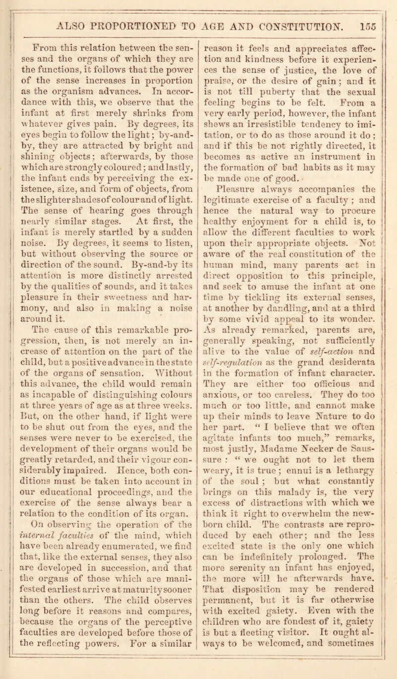 ALSO PROPORTIONED TO From this relation between the sen- ses and the organs of -which they are the functions, it follows that the power of the sense increases in proportion as the organism advances. In accor- dance with this, we observe that the infant at first merely shrinks from whatever gives pain. By degrees, its eyes begin to follow the light; by-and- by, they are attracted by bright and shining objects ; afterwards, by those which are strongly coloured; and lastly, the infant ends by perceiving the ex- istence, size, and form of objects, from the slighter shades of colour and of light. The sense of hearing goes through nearly similar stages. At first, the infant is merely startled by a sudden noise. By degrees, it seems to listen, but without observing the source or direction of the sound. By-and-by its attention is more distinctly arrested by the qualities of sounds, and it takes pleasure in their sweetness and har- mony, and also in making a noise around it. The cause of this remarkable pro- gression, then, is not merely an in- crease of attention on the part of the ! child, but a positive advance in the state | of the organs of sensation. Without this advance, the child would remain as incapable of distinguishing colours at three years of age as at three weeks. But, on the other hand, if light were to be shut out from the eyes, and the senses were never to be exercised, the development of their organs would be greatly retarded, and their vigour con- siderably impaired. Hence, both con- ditions must be taken into account in our educational proceedings, and the exercise of the sense always bear a relation to the condition of its organ. On observing the operation of the internal faculties of the mind, which have been already enumerated, wre find that, like the external senses, they also are developed in succession, and that the organs of those which are mani- fested earliest arrive at maturitysooner than the others. The child observes long before it reasons and compares, because the organs of the perceptive faculties are developed before those of the reflecting powers. For a similar AGE AND CONSTITUTION. 155 reason it feels and appreciates affec- tion and kindness before it experien- ces the sense of justice, the love of praise, or the desire of gain ; and it is not till puberty that the sexual feeling begins to be felt. From a very early period, however, the infant shews an irresistible tendency to imi- tation, or to do as those around it do ; and if this be not rightly directed, it becomes as active an instrument in the formation of bad habits as it may be made one of good. Pleasure always accompanies the legitimate exercise of a faculty ; and hence the natural way to procure healthy enjoyment for a child is, to allow the different faculties to work upon their appropriate objects. Not aware of the real constitution of the human mind, many parents act in direct opposition to this principle, and seek to amuse the infant at one time by tickling its external senses, at another by dandling, and at a third by some vivid appeal to its wonder. As already remarked, parents are, generally speaking, not sufficiently alive to the value of self-action and self-regulation as the grand desiderata in the formation of infant character. They are either too officious and anxious, or too careless. They do too much or too little, and cannot make up their minds to leave Nature to do her part. “ I believe that we often agitate infants too much,” remarks, most justly, Madame Necker de Saus- sure : “ we ought not to let them weary, it is true; ennui is a lethargy of the soul ; but what constantly brings on this malady is, the very excess of distractions with which we think it right to overwhelm the new- born child. The contrasts are repro- duced by each other; and the less excited state is the only one which can be indefinitely prolonged. The more serenity an infant has enjoyed, the more will he afterwards have. That disposition may be rendered permanent, but it is far otherwise with excited gaiety. Even with the children who are fondest of it, gaiety is but a fleeting visitor. It ought al- ways to be welcomed, and sometimes