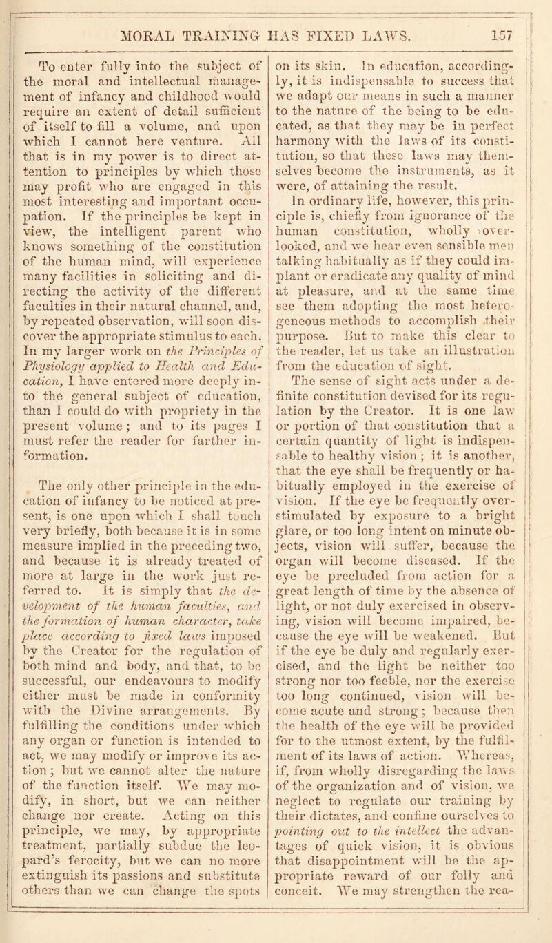 To enter fully into the subject of the moral and intellectual manage- ment of infancy and childhood would require an extent of detail sufficient of itself to fill a volume, and upon which I cannot here venture. All that is in my power is to direct at- tention to principles by which those may profit who are engaged in this most interesting and important occu- pation. If the principles be kept in view, the intelligent parent who knows something of the constitution of the human mind, will experience many facilities in soliciting and di- recting the activity of the different faculties in their natural channel, and, by repeated observation, will soon dis- cover the appropriate stimulus to each. In my larger work on the Principles of Physiology applied to Health and Edu- cation, I have entered more deeply in- to the general subject of education, than I could do with propriety in the present volume; and to its pages I must refer the reader for farther in- formation. The only other principle in the edu- cation of infancy to be noticed at pre- sent, is one upon which I shall touch very briefly, both because it is in some measure implied in the preceding two, and because it is already treated of more at large in the work just re- ferred to. It is simply that the de- velopment of the human faculties, and the formation of human character, take place according to fixed laws imposed by the Creator for the regulation of both mind and body, and that, to be successful, our endeavours to modify either must be made in conformity with the Divine arrangements. By fulfilling the conditions under which any organ or function is intended to act, we may modify or improve its ac- tion ; but we cannot alter the nature of the function itself. We may mo- dify, in short, but we can neither change nor create. Acting on this principle, we may, by appropriate treatment, partially subdue the leo- pard's ferocity, but we can no more extinguish its passions and substitute others than we can change the spots on its skin. In education, according- ly, it is indispensable to success that we adapt our means in such a manner to the nature of the being to be edu- cated, as that they may be in perfect harmony with the laws of its consti- tution, so that these laws may them- selves become the instruments, as it were, of attaining the result. In ordinary life, however, this prin- ciple is, chiefly from ignorance of the human constitution, wholly '.over- looked, and we hear even sensible men talking habitually as if they could im- plant or eradicate any quality of mind at pleasure, and at the same time see them adopting the most hetero- geneous methods to accomplish their purpose. Rut to make this clear to the reader, let us take an illustration from the education of sight. The sense of sight acts under a de- finite constitution devised for its regu- lation by the Creator. It is one law or portion of that constitution that a certain quantity of light is indispen- sable to healthy vision ; it is another, j that the eye shall be frequently or ha- bitually employed in the exercise of I vision. If the eye be frequently over- stimulated by exposure to a bright j glare, or too long intent on minute ob- jects, vision will suffer, because the organ will become diseased. If the i eye be precluded from action for a great length of time by the absence of light, or not duly exercised in obscrv- I ing, vision will become impaired, be- cause the eye will be weakened. Rut if the eye be duly and regularly exer- cised, and the light be neither too strong nor too feeble, nor the exercise too long continued, vision will be- come acute and strong; because then the health of the eye will be provided for to the utmost extent, by the fulfil- ment of its laws of action. Whereas, if, from wholly disregarding the laws of the organization and of vision, we neglect to regulate our training by their dictates, and confine ourselves to pointing out to the intellect the advan- tages of quick vision, it is obvious that disappointment will be the ap- propriate reward of our folly and conceit. We may strengthen the rea-