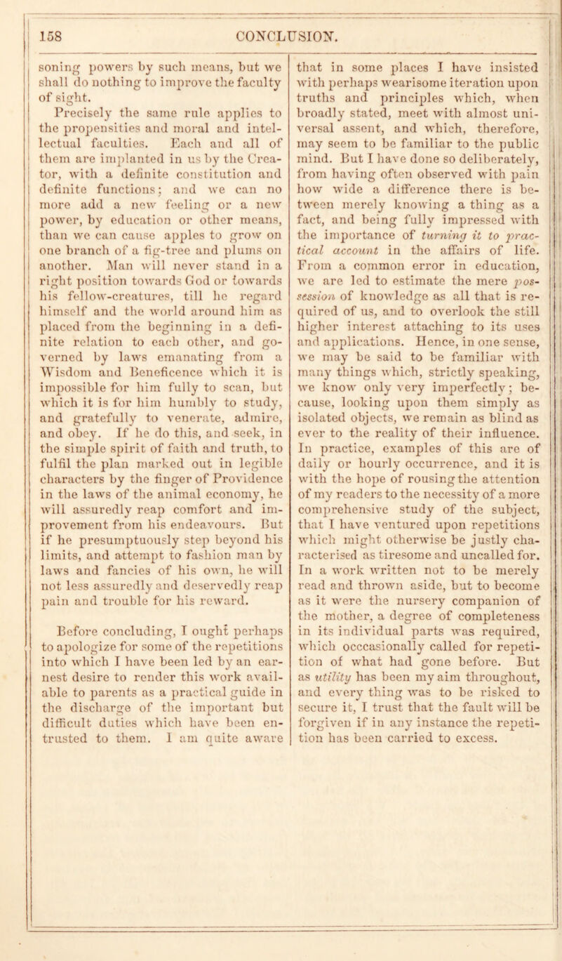 soning powers by such means, but we shall do nothing to improve the faculty of sight. Precisely the same rule applies to the propensities and moral and intel- lectual faculties. Each and all of them are implanted in us by the Crea- tor, with a definite constitution and definite functions; and we can no more add a new feeling or a new power, by education or other means, than we can cause apples to grow on one branch of a fig-tree and plums on another. Man will never stand in a right position towards God or towards his fellow-creatures, till lie regard himself and the world around him as placed from the beginning in a defi- nite relation to each other, and go- verned by laws emanating from a Wisdom and Beneficence which it is impossible for him fully to scan, but which it is for him humbly to study, and gratefully to venerate, admire, and obey. If he do this, and seek, in the simple spirit of faith and truth, to fulfil the plan marked out in legible characters by the finger of Providence in the laws of the animal economy, he will assuredly reap comfort and im- provement from his endeavours. But if he presumptuously step beyond his limits, and attempt to fashion man by laws and fancies of his own, he will not less assuredly and deservedly reap pain and trouble for his reward. Before concluding, I ought perhaps to apologize for some of the repetitions into which I have been led by an ear- nest desire to render this work avail- able to parents as a practical guide in the discharge of the important but difficult duties which have been en- trusted to them. 1 am quite aware that in some places I have insisted with perhaps wearisome iteration upon i truths and principles which, when broadly stated, meet with almost uni- versal assent, and which, therefore, may seem to be familiar to the public mind. But I have done so deliberately, from having often observed with pain how wide a difference there is be- tween merely knowing a thing as a fact, and being fully impressed with the importance of turning it to prac- tical account in the affairs of life. From a common error in education, we are led to estimate the mere pos- session of knowledge as all that is re- quired of us, and to overlook the still higher interest attaching to its uses and applications. Hence, in one sense, we may be said to be familiar with many things which, strictly speaking, we know only very imperfectly; be- cause, looking upon them simply as isolated objects, we remain as blind as ever to the reality of their influence. In practice, examples of this are of daily or hourly occurrence, and it is with the hope of rousing the attention of my readers to the necessity of a more comprehensive study of the subject, that I have ventured upon repetitions which might otherwise be justly cha- racterised as tiresome and uncalled for. In a work written not to be merely read and thrown aside, but to become as it were the nursery companion of the mother, a degree of completeness in its individual parts was required, which occasionally called for repeti- tion of what had gone before. But as utility has been my aim throughout, and every thing was to be risked to secure it, I trust that the fault will be forgiven if in any instance the repeti- tion has been carried to excess.