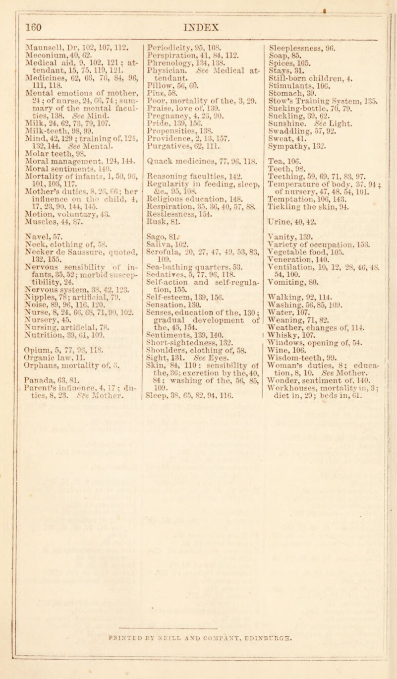 i Maunscll, Dr, 102, 107,112. Meconium, 40, 02. Medical aid, 9, L02, 121; at- tendant, 15, 75, 110,121. Medicines, 02, 00, 70, 84, 90, 111, 118. Mental emotions of mother, 24; of nurse, 24, 00, 74 ; sum- mary of the mental facul- ties, 138. See Mind. Milk, 24. 02, 73. 70,107. 31 ilk-teeth, 98,99. Mind, 42,129 ; training; of, 121, 132,144. Set Mental. Molar teeth, 98. Moral management. 124,144. Moral sentiments, 140. Mortality of infants, 1, 50, 90, 101,103,117. Mother’s duties. 8.20, 00; her influence on the child, 4, 17, 23,90, 144, 145. Motion, voluntary, 48. .Muscles, 44, 87. Navel, 57. Neck, clothing of, 58. Necker de Saussure, quoted, 182, 155. Nervous sensibility of in- fants, 35,52; morbid suscep- tibility, 24. Nervous system, 38, 42. 123. Nipples, 78; artificial, 79. Noise, 89, 90, 110. 120. Nurse, 8, 24, 06, OS, 71,90,102. N urserv, 45. Nursing, artificial, 78. Nutrition, 39, 01, 109. Opium, 5, 77, 90, US. Organic law, 11. Orphans, mortality of, 0. Panada, 03. 81. Parent’s influence, 4, 17 ; du- ties, 8, 23. See Mother. Periodicity, 95. 108. Perspiration, 41, 84,112. Phrenology, 134, 138. Physician. See Medical at- tendant. Pillow, 50, 00. Pins, 58. Poor, mortality of the, 3, 29. Praise, love of, 139. Pregnancy, 4, 23, 90. Pride, 139, 150. Propensities, 133, Providence, 2, 13,157. Purgatives,62, 111. Quack medicines, 77,96, 118. Reasoning faculties, 142. Regularity in feeding, sleep, &o., 95,108. Religious education, 148. Respiration, 35, 30, 40, 57, 88, Restlessness, 154. Rusk, 81. Sago, 81. Saliva, 102. Scrofula, 20, 27, 47, 40, 53,83, 109. Sea-hatliing quarters, 53. Sedatives, 5, 77, 90, 118. Self-action and self-regula- tion, 155. Self-esteem, 139,150. Sensation, 130. Senses, education of the, 130; gradual development of the, 45,154. Sentiments, 139, 140. Sliort-siglitedness, 132. Shoulders, clothing of, 58. Sight, 131. See Eyes. Skin, 84, 110; sensibility of tlie, 30; excretion by the,40, 84; washing of the, 56, 85, 109. Sleep, 38, 05, 82, 94,110. Sleeplessness, 90. Soap, 85. Spices, 105. Stays, 31. Still-born children, 4. Stimulants, 100. Stomach, 39. Stow’s Training System, 135. Sucking-bottle, 70, 79. Suckling, 39, 02. Sunshine. See Light. Swaddling, 57, 92. Sweat, 41.' Sympathy, 132. Tea, 100. Teeth,98. Teething, 59, 69, 71, 83, 97. Temperature of body, 37, 94 ; of nursery, 47, 48. 54,101. Temptation, 106, 143. Tickling the skin, 94. Urine, 40, 42. Vanity, 139. Variety of occupation. 153. Vegetable food, 105, Veneration, 140. Ventilation, 10, 12, 28, 40, 48. 54, 100. Vomiting, 80. Walking, 92,114. Washing, 50,85,109. Water, 107. Weaning, 71, 82. Weather, changes of, 114. i Whisky, 107. AVindows, opening of, 54. AVine, 100. AVisdom-teetli, 99. Woman’s duties, 8; educa- tion, 8, 10. See Mother. AVonder, sentiment of. 140. Workhouses, mortality in, 3; diet in,29; beds in,01. P3INTED r.Y N K ! t.T. AND COMrAN’T, EDIN3fIlG3.