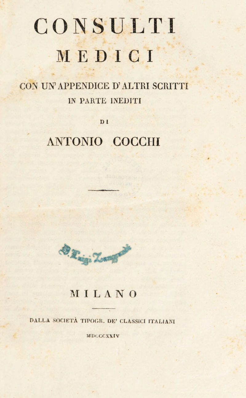 CONSULTI MEDICI CON UN’ APPENDICE D’ALTRI SCRITTI IN PARTE INEDITI D1 ANTONIO COCCHI ■ w. M I L A N O DALLA SOCIETÀ TIPOIiK. DE’ CLASSICI ITALIANI MIKXCXXIV