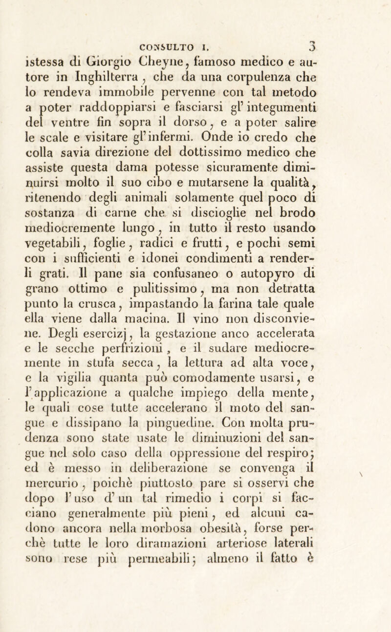 istessa di Giorgio Cheyne, famoso medico e au- tore in Inghilterra , che da una corpulenza che lo rendeva immobile pervenne con tal metodo a poter raddoppiarsi e fasciarsi gl’ integumenti del ventre fin sopra il dorso ^ e a poter salire le scale e visitare gl’infermi. Onde io credo che colla savia direzione del dottissimo medico che assiste questa dama potesse sicuramente dimi- nuirsi molto il suo cibo e mutarsene la qualità, ritenendo degli animali solamente quel poco di sostanza di carne che si discioglie nel brodo mediocremente lungo ^ in tutto il resto usando vegetabili, foglie j radici e frutti, e pochi semi con i sufficienti e idonei condimenti a render- li grati. Il pane sia confusaneo o autopyro di grano ottimo e pulitissimo, ma non detratta punto la crusca ^ impastando la farina tale quale ella viene dalla macina. Il vino non disconvie- ne. Degli esercizj ^ la gestazione anco accelerata e le secche perfrizioni, e il sudare mediocre- mente in stufa secca ^ la lettura ad alta voce j e la vigilia quanta può comodamente usarsi j e l’applicazione a qualche impiego della mente ^ le quali cose tutte accelerano il moto del san- gue e dissipano la pinguedine. Con molta pru- denza sono state usate le diminuzioni del san- gue nel solo caso della oppressione del respiro5 ed è messo in deliberazione se convenga il mercurio ^ poiché piuttosto pare si osservi che dopo r uso d’un tal rimedio i corpi si fac- ciano generalmente piu pieni, ed alcuni ca- dono ancora nella morbosa obesità, forse per- chè tutte le loro diramazioni arteriose laterali sono rese piu permeabili j almeno il fatto è