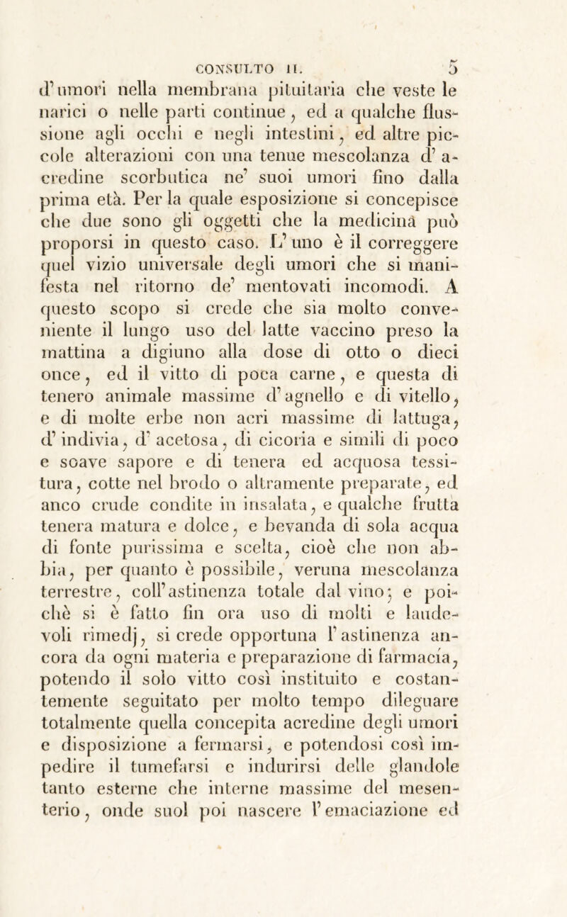 iFumori nella membrana piluilaria che veste le narici o nelle parti continue ^ ed a qualche flus- sione agii occhi e negli intestini^ ed altre pic- cole alterazioni con una tenue mescolanza cF a- credine scorbutica ne’ suoi umori fino dalla prima età. Per la quale esposizione si concepisce che due sono gli oggetti che la medicina pub proporsi in questo caso. L’ uno è il correggere quel vizio universale degli umori che si mani- festa nel ritorno de’ mentovati incomodi. A questo scopo si crede che sia molto conve- niente il lungo uso del latte vaccino preso la mattina a digiuno alla dose di otto o dieci once j ed il vitto di poca carne j e questa di tenero animale massime d’agnello e di vitello^ e di molte erbe non acri massime di lattuga^ d’indiviaj d’ acetosa, di cicoria e simili di poco e soave sapore e di tenera ed acquosa tessi- tura, cotte nel brodo o altramente preparate, ed anco crude condite in insalata, e qualche frutta tenera matura e dolce, e bevanda di sola acqua di fonte purissima e scelta, cioè che non ab- bia, per quanto è possibile, veruna mescolanza terrestre, coll’astinenza totale dal vino; e poi- ché si e fatto fin ora uso di molti e laude- voli rimedj, si crede opportuna l’astinenza an- cora da ogni materia e preparazione di farmacia ^ potendo il solo vitto così instituito e costan- temente seguitato per molto tempo dileguare totalmente quella concepita acredine degli umori e disposizione a fermarsi^ e potendosi così im- pedire il tumefarsi e indurirsi delle glandole tanto esterne che interne massime del mesen- terio , onde suol poi nascere F emaciazione ed