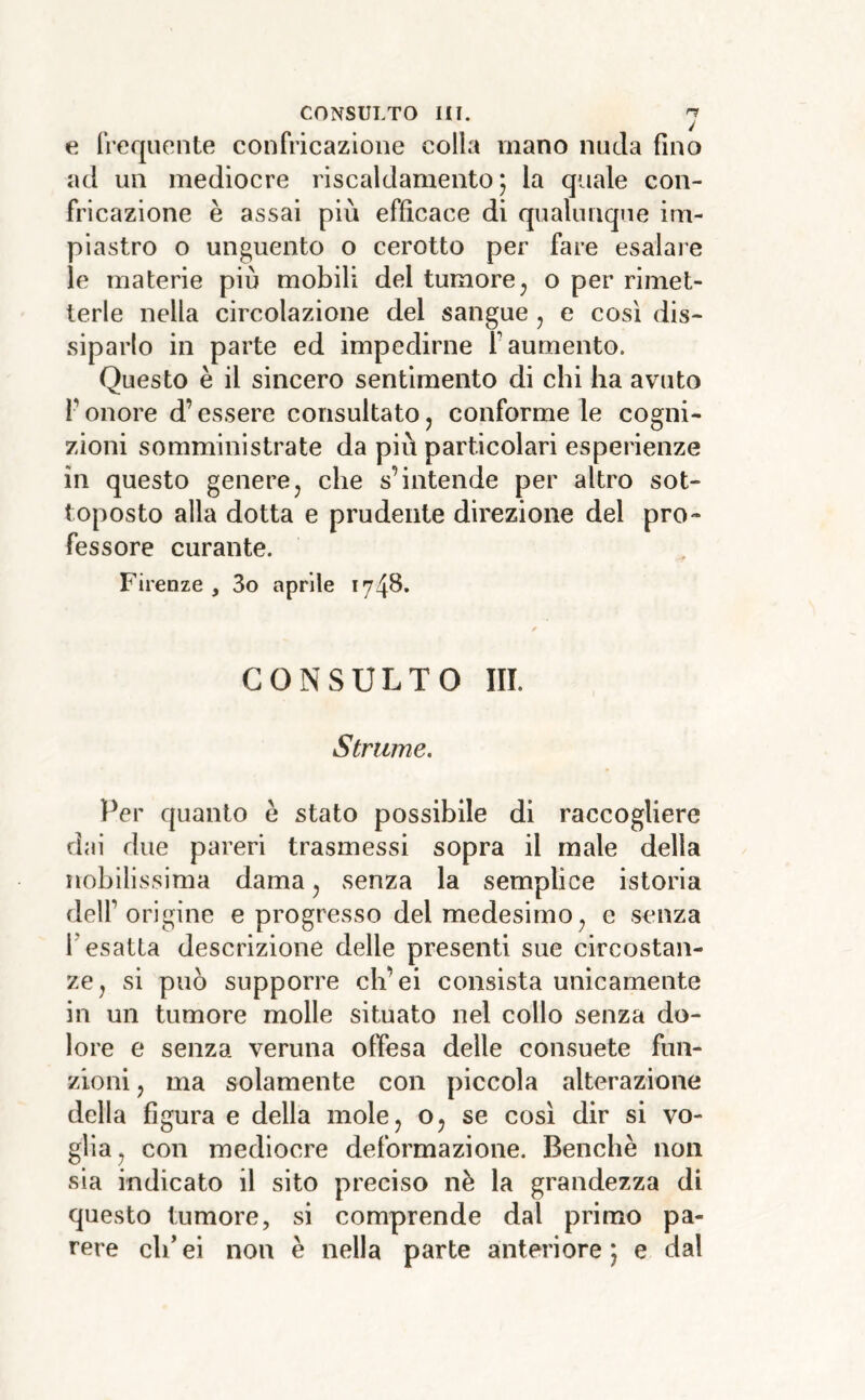 e frequente confricazione colla vnano nuda fino ad un mediocre riscaldamento 5 la quale con- fricazione è assai più efficace di qualunque im- piastro o unguento o cerotto per fare esalare le materie più mobili del tumore^ o per rimet- terle nella circolazione del sangue j e così dis- siparlo in parte ed impedirne f aumento. Questo è il sincero sentimento di chi ha avuto r onore d’essere consultato ^ conforme le cogni- zioni somministrate da più particolari esperienze in questo generej che s’intende per altro sot- toposto alla dotta e prudente direzione del pro- fessore curante. Firenze, 3o aprile 1748. CONSULTO m. Striime. Per quanto è stato possibile di raccogliere dai due pareri trasmessi sopra il male della nobilissima dama ^ senza la semplice istoria dell’origine e progresso del medesimo^ e senza r esatta descrizione delle presenti sue circostan- ze, si può supporre ch’ei consista unicamente in un tumore molle situato nel collo senza do- lore e senza veruna offesa delle consuete fun- zioni , ma solamente con piccola alterazione della figura e della mole, o, se così dir si vo- glia, con mediocre deformazione. Benché non sia indicato il sito preciso nè la grandezza di questo tumore, si comprende dal primo pa-