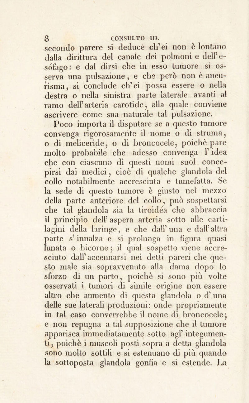 secondo parere si deducé tdi’ei non è lontano dalla dirittura del canale dei polmoni e dell’ e- sófago: e dal dirsi che in esso tumore si os- serva una pulsazione, e che però non è aneu- risma, si conclude ch’ei possa essere o nella destra o nella sinistra parte laterale avanti al ramo dell’arteria carotide^ alla quale conviene ascrivere come sua naturale tal pulsazioiìe. Poco importa il disputare se a questo tumore convenga rigorosamente il nome o di struma j o di meliceride^ o di broncocelej poiché pare molto probabile che adesso convenga l’idea che con ciascuno di questi nomi suol conce- pirsi dai medici, cioè di qualche glandola del collo notabilmente accresciuta e tumefatta. Se la sede di questo tumore è giusto nel mezzo della parte anteriore del collo, può sospettarsi che tal glandola sia la tiroidèa che abbraccia il principio dell’ aspera arteria sotto alle carti- lagini della laringe, e che dall’una e dall’altra parte s’innalza e si prolunga in figura quasi lunata o bicorne ^ il qual sospetto viene accre- sciuto dall’accennarsi nei detti pareri che que- sto male sia sopravvenuto alla dama dopo lo sforzo di un parto, poiché si sono più volte osservati i tumori di simile origine non essere altro che aumento di questa glandola o d’ una delle sue laterali produzioni: onde propriamente in tal caso converrebbe il nome di broncocelej e non repugna a tal supposizione che il tumore apparisca immediatamente sotto agi’ integumen- ti , poiché i muscoli posti sopra a detta glandola sono molto sottili e si estenuano di più quando la sottoposta glandola gonfia e si estende. La