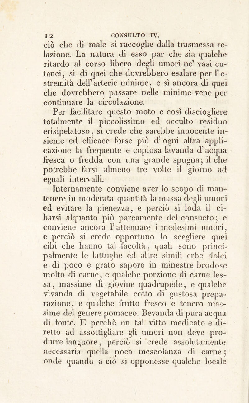 ciò die di male si raccoglie dalia trasmessa re- lazione. La natura di esso par die sia qualche ritardo al corso libero degli umori ne’ vasi cu- tanei ^ sì di quei che dovrebbero esalare per l’e- stremità dell’arterie minime ^ e sì ancora di quei che dovrebbero passare nelle minime vene per continuare la circolazione. Per facilitare questo moto e così disciogliere totalmente il piccolissimo ed occulto residuo erisipelatoso, si crede che sarebbe innocente in- sieme ed efficace forse più d’ ogni altra appli- cazione la frequente e copiosa lavanda d’acqua fresca o fredda con una grande spugna* il che potrebbe farsi almeno tre volte il giorno ad eguali intervalli. Internamente conviene aver lo scopo di man- tenere in moderata quantità la massa degli umori ed evitare la pienezza ^ e perciò si loda il ci- barsi alquanto più parcamente del consueto* e conviene ancora F attenuare i medesimi umori ^ e perciò sì crede opportuno lo scegliere quei cibi che hanno tal facoltà, quali sono princi- palmente le lattughe ed altre simili erbe dolci e di poco e grato sapore in minestre brodose molto di carne, e qualche porzione di carne les- sa, massime di giovine quadrupede, e qualche vivanda di vegetabile cotto di gustosa prepa- razione, e qualche frutto fresco e tenero mas- sime del genere pomaceo. Bevanda di pura acqua di fonte. E perchè un tal vitto medicato e di- retto ad assottigliare gli umori non deve pro- durre languore, perciò si crede assolutamente necessaria quella poca mescolanza di carne ; onde quando a ciò si opponesse qualche locale